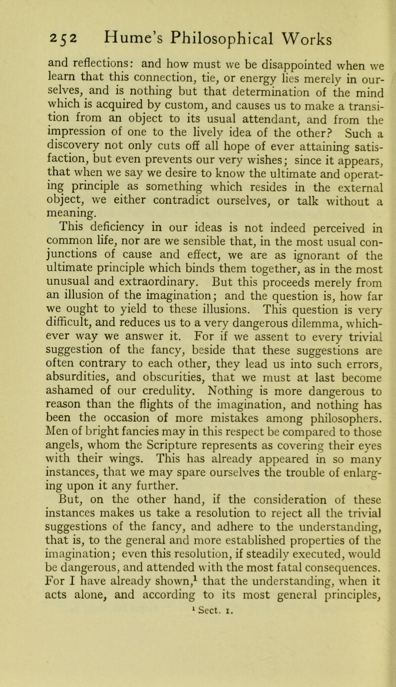 and reflections: and how must we be disappointed when we learn that this connection, tie, or energy lies merely in our- selves, and is nothing but that determination of the mind which is acquired by custom, and causes us to make a transi- tion from an object to its usual attendant, and from the impression of one to the lively idea of the other? Such a discovery not only cuts off all hope of ever attaining satis- faction, but even prevents our very wishes; since it appears, that when we say we desire to know the ultimate and operat- ing principle as something which resides in the external object, we either contradict ourselves, or talk without a meaning. This deficiency in our ideas is not indeed perceived in common life, nor are we sensible that, in the most usual con- junctions of cause and effect, we are as ignorant of the ultimate principle which binds them together, as in the most unusual and extraordinary. But this proceeds merely from an illusion of the imagination; and the question is, how far we ought to yield to these illusions. This question is very difficult, and reduces us to a very dangerous dilemma, which- ever way we answer it. For if we assent to every trivial suggestion of the fancy, beside that these suggestions are often contrary to each other, they lead us into such errors, absurdities, and obscurities, that we must at last become ashamed of our credulity. Nothing is more dangerous to reason than the flights of the imagination, and nothing has been the occasion of more mistakes among philosophers. Men of bright fancies may in this respect be compared to those angels, whom the Scripture represents as covering their eyes with their wings. This has already appeared in so many instances, that we may spare ourselves the trouble of enlarg- ing upon it any further. But, on the other hand, if the consideration of these instances makes us take a resolution to reject all the trivial suggestions of the fancy, and adhere to the understanding, that is, to the general and more established properties of the imagination; even this resolution, if steadily executed, would be dangerous, and attended with the most fatal consequences. For I have already shown,1 that the understanding, when it acts alone, and according to its most general principles, 1 Sect. 1.