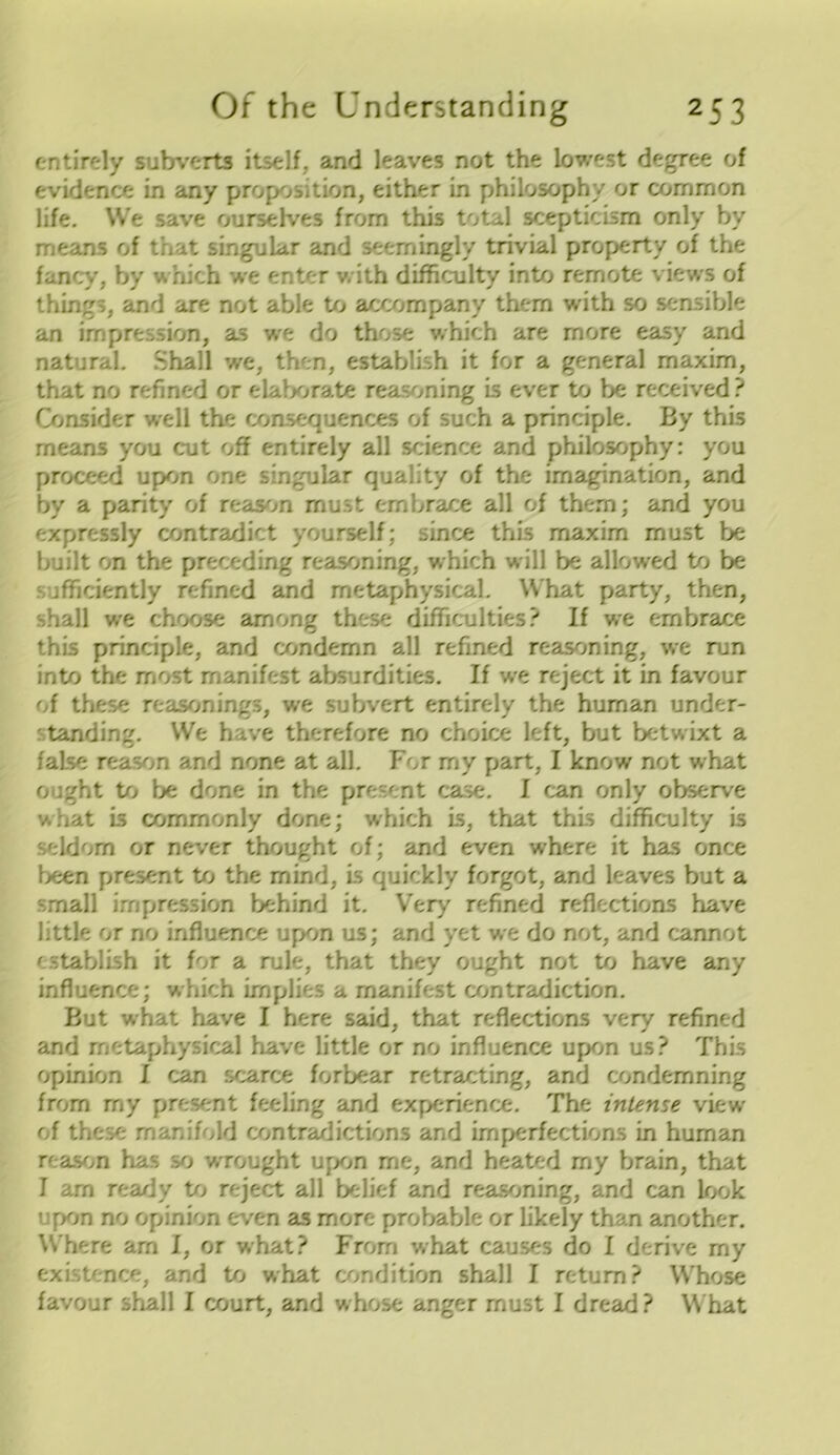 entirely subverts itself, and leaves not the lowest degree of evidence in any proposition, either in philosophy or common life. We save ourselves from this total scepticism only by means of that singular and seemingly trivial property of the fancy, by which we enter with difficulty into remote views of things, and are not able to accompany them with so sensible an impression, as we do those which are more easy and natural. Shall we, then, establish it for a general maxim, that no refined or elaborate reasoning is ever to be received ? Consider well the consequences of such a principle. By this means you cut oh entirely all science and philosophy: you proceed upon one singular quality of the imagination, and by a parity of reason must embrace all of them; and you expressly contradict yourself; since this maxim must be built on the preceding reasoning, which will be allowed to be jfficiently refined and metaphysical. What party, then, shall we choose among these difficulties? If we embrace this principle, and condemn all refined reasoning, we run into the most manifest absurdities. If we reject it in favour of these reasonings, we subvert entirely the human under- tanding. We have therefore no choice left, but betwixt a faLse reason and none at all. For my part, I know not what ought to be done in the present case. I can only observe what Ls commonly done; which is, that this difficulty is seldom or never thought of; and even where it has once been present to the mind, is quickly forgot, and leaves but a small impression behind it. Very refined reflections have little or no influence upon us; and yet we do not, and cannot establish it for a rule, that they ought not to have any influence; which implies a manifest contradiction. But what have I here said, that reflections very refined and metaphysical have little or no influence upon us? This opinion I can scarce forbear retracting, and condemning from my present feeling and experience. The intense view of these manifold contradictions and imperfections in human reason has so wrought upon me, and heated my brain, that I am ready to reject all belief and reasoning, and can look upon no opinion even as more probable or likely than another. Where am I, or what? From what causes do I derive my existence, and to what condition shall I return? Whose favour shall I court, and whose anger must I dread? What