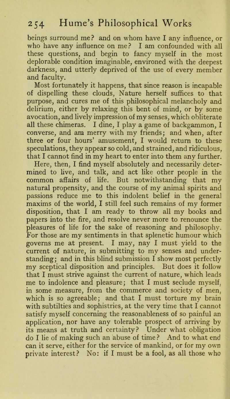 beings surround me? and on whom have I any influence, or who have any influence on me? I am confounded with all these questions, and begin to fancy myself in the most deplorable condition imaginable, environed with the deepest darkness, and utterly deprived of the use of every member and faculty. Most fortunately it happens, that since reason is incapable of dispelling these clouds, Nature herself suffices to that purpose, and cures me of this philosophical melancholy and delirium, either by relaxing this bent of mind, or by some avocation, and lively impression of my senses, which obliterate all these chimeras. I dine, I play a game of backgammon, I converse, and am merry with my friends; and when, after three or four hours’ amusement, I would return to these speculations, they appear so cold, and strained, and ridiculous, that I cannot find in my heart to enter into them any further. Here, then, I find myself absolutely and necessarily deter- mined to live, and talk, and act like other people in the common affairs of life. But notwithstanding that my natural propensity, and the course of my animal spirits and passions reduce me to this indolent belief in the general maxims of the world, I still feel such remains of my former disposition, that I am ready to throw all my books and papers into the fire, and resolve never more to renounce the pleasures of life for the sake of reasoning and philosophy. For those are my sentiments in that splenetic humour which governs me at present. I may, nay I must yield to the current of nature, in submitting to my senses and under- standing; and in this blind submission I show most perfectly my sceptical disposition and principles. But does it follow that I must strive against the current of nature, which leads me to indolence and pleasure; that I must seclude myself, in some measure, from the commerce and society of men, which is so agreeable; and that I must torture my brain with subtilties and sophistries, at the very time that I cannot satisfy myself concerning the reasonableness of so painful an application, nor have any tolerable prospect of arriving by its means at truth and certainty? Under what obligation do I lie of making such an abuse of time ? And to what end can it serve, either for the service of mankind, or for my own private interest? No: if I must be a fool, as all those who