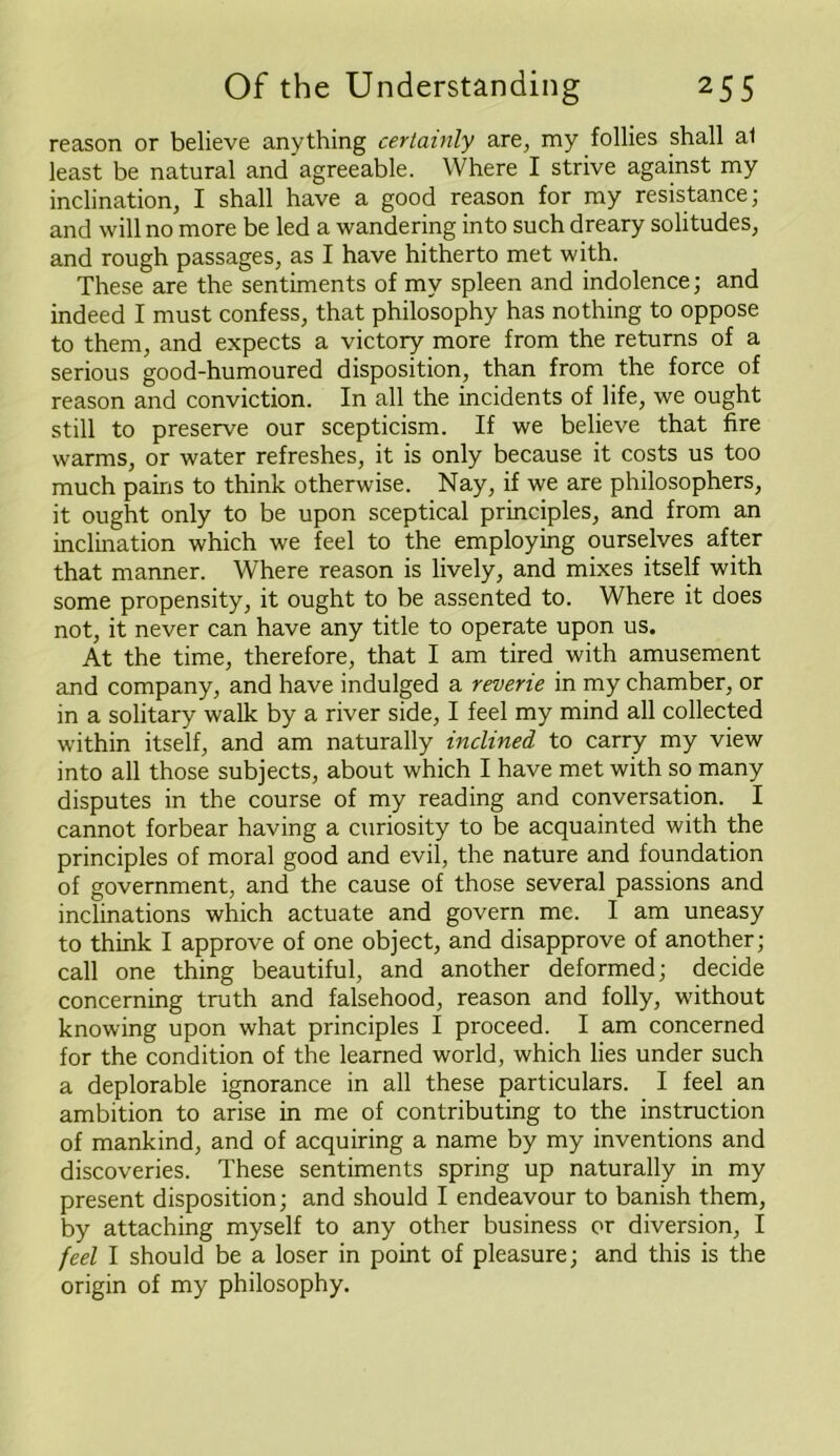 reason or believe anything certainly are, my follies shall al least be natural and agreeable. Where I strive against my inclination, I shall have a good reason for my resistance; and will no more be led a wandering into such dreary solitudes, and rough passages, as I have hitherto met with. These are the sentiments of my spleen and indolence; and indeed I must confess, that philosophy has nothing to oppose to them, and expects a victory more from the returns of a serious good-humoured disposition, than from the force of reason and conviction. In all the incidents of life, we ought still to preserve our scepticism. If we believe that fire warms, or water refreshes, it is only because it costs us too much pains to think otherwise. Nay, if we are philosophers, it ought only to be upon sceptical principles, and from an inclination which we feel to the employing ourselves after that manner. Where reason is lively, and mixes itself with some propensity, it ought to be assented to. Where it does not, it never can have any title to operate upon us. At the time, therefore, that I am tired with amusement and company, and have indulged a reverie in my chamber, or in a solitary walk by a river side, I feel my mind all collected within itself, and am naturally inclined to carry my view into all those subjects, about which I have met with so many disputes in the course of my reading and conversation. I cannot forbear having a curiosity to be acquainted with the principles of moral good and evil, the nature and foundation of government, and the cause of those several passions and inclinations which actuate and govern me. I am uneasy to think I approve of one object, and disapprove of another; call one thing beautiful, and another deformed; decide concerning truth and falsehood, reason and folly, without knowing upon what principles I proceed. I am concerned for the condition of the learned world, which lies under such a deplorable ignorance in all these particulars. I feel an ambition to arise in me of contributing to the instruction of mankind, and of acquiring a name by my inventions and discoveries. These sentiments spring up naturally in my present disposition; and should I endeavour to banish them, by attaching myself to any other business or diversion, I feel I should be a loser in point of pleasure; and this is the origin of my philosophy.
