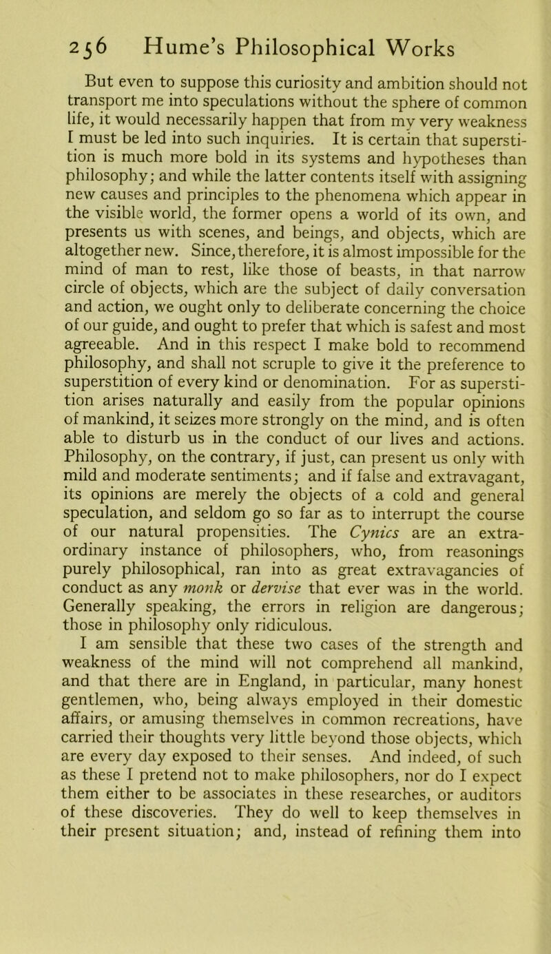 But even to suppose this curiosity and ambition should not transport me into speculations without the sphere of common life, it would necessarily happen that from mv very weakness f must be led into such inquiries. It is certain that supersti- tion is much more bold in its systems and hypotheses than philosophy; and while the latter contents itself with assigning new causes and principles to the phenomena which appear in the visible world, the former opens a world of its own, and presents us with scenes, and beings, and objects, which are altogether new. Since, therefore, it is almost impossible for the mind of man to rest, like those of beasts, in that narrow circle of objects, which are the subject of daily conversation and action, we ought only to deliberate concerning the choice of our guide, and ought to prefer that which is safest and most agreeable. And in this respect I make bold to recommend philosophy, and shall not scruple to give it the preference to superstition of every kind or denomination. For as supersti- tion arises naturally and easily from the popular opinions of mankind, it seizes more strongly on the mind, and is often able to disturb us in the conduct of our lives and actions. Philosophy, on the contrary, if just, can present us only with mild and moderate sentiments; and if false and extravagant, its opinions are merely the objects of a cold and general speculation, and seldom go so far as to interrupt the course of our natural propensities. The Cynics are an extra- ordinary instance of philosophers, who, from reasonings purely philosophical, ran into as great extravagancies of conduct as any monk or dervise that ever was in the world. Generally speaking, the errors in religion are dangerous; those in philosophy only ridiculous. I am sensible that these two cases of the strength and weakness of the mind will not comprehend all mankind, and that there are in England, in particular, many honest gentlemen, who, being always employed in their domestic affairs, or amusing themselves in common recreations, have carried their thoughts very little beyond those objects, which are every day exposed to their senses. And indeed, of such as these I pretend not to make philosophers, nor do I expect them either to be associates in these researches, or auditors of these discoveries. They do well to keep themselves in their present situation; and, instead of refining them into