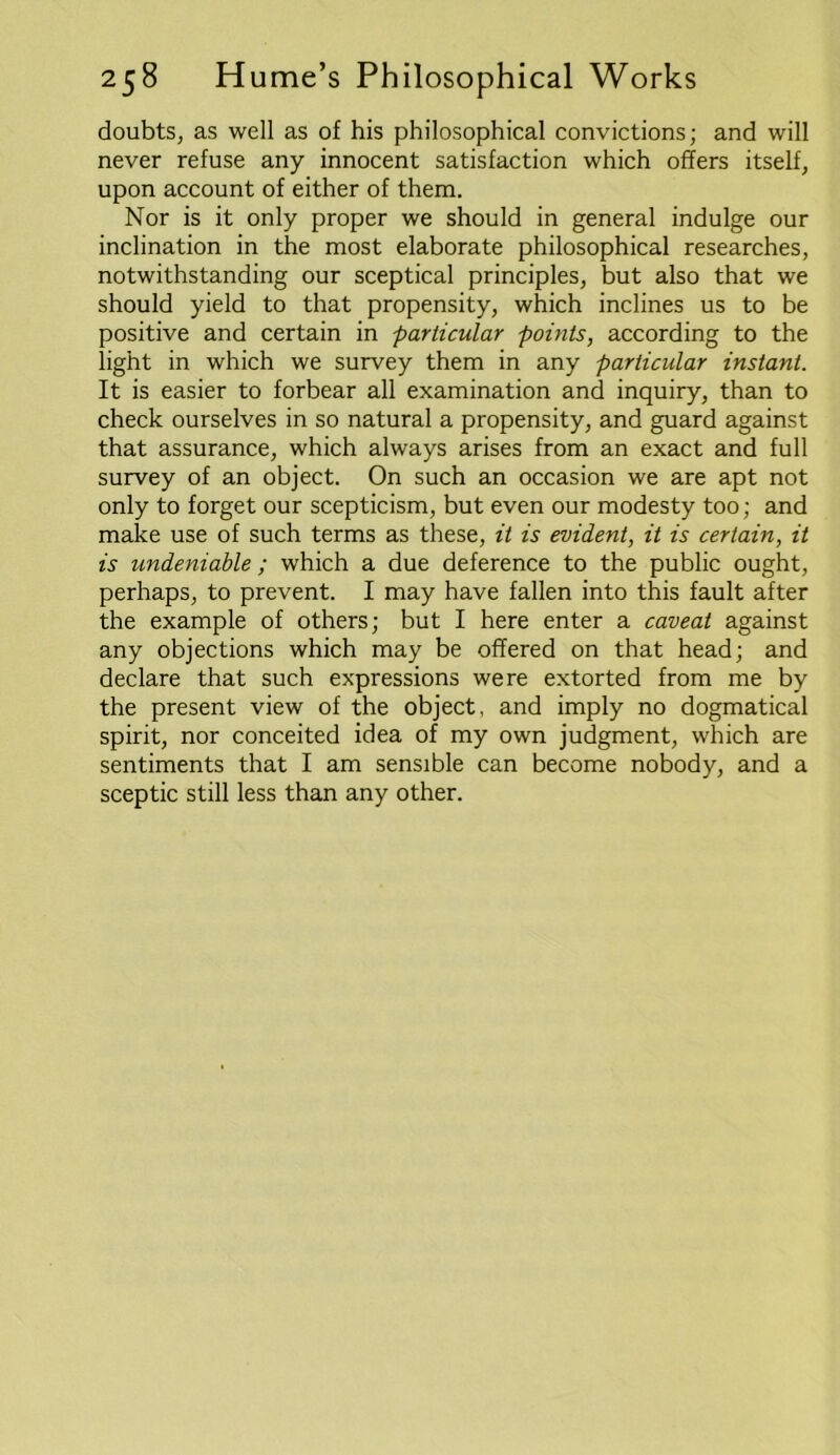 doubts, as well as of his philosophical convictions; and will never refuse any innocent satisfaction which offers itself, upon account of either of them. Nor is it only proper we should in general indulge our inclination in the most elaborate philosophical researches, notwithstanding our sceptical principles, but also that we should yield to that propensity, which inclines us to be positive and certain in particular points, according to the light in which we survey them in any particular instant. It is easier to forbear all examination and inquiry, than to check ourselves in so natural a propensity, and guard against that assurance, which always arises from an exact and full survey of an object. On such an occasion we are apt not only to forget our scepticism, but even our modesty too; and make use of such terms as these, it is evident, it is certain, it is undeniable ; which a due deference to the public ought, perhaps, to prevent. I may have fallen into this fault after the example of others; but I here enter a caveat against any objections which may be offered on that head; and declare that such expressions were extorted from me by the present view of the object, and imply no dogmatical spirit, nor conceited idea of my own judgment, which are sentiments that I am sensible can become nobody, and a sceptic still less than any other.