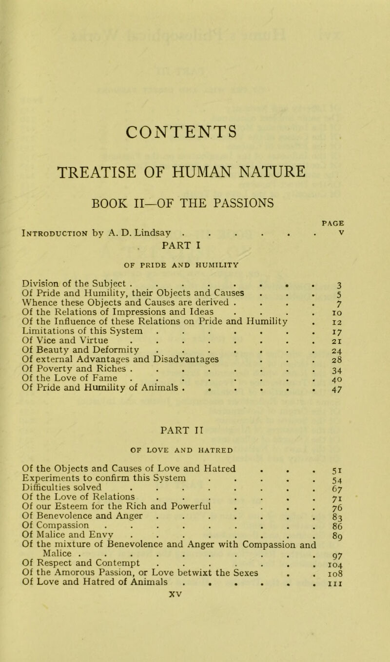 CONTENTS TREATISE OF HUMAN NATURE BOOK II—OF THE PASSIONS PAGE Introduction by A. D. Lindsay ...... v PART I OF PRIDE AND HUMILITY Division of the Subject ........ 3 Of Pride and Humility, their Objects and Causes ... 5 Whence these Objects and Causes are derived .... 7 Of the Relations of Impressions and Ideas .... 10 Of the Influence of these Relations on Pride and Humility . 12 Limitations of this System . . . . . . .17 Of Vice and Virtue . . . . . . . .21 Of Beauty and Deformity ....... 24 Of external Advantages and Disadvantages ... 28 Of Poverty and Riches ........ 34 Of the Love of Fame ........ 40 Of Pride and Humility of Animals ...... 47 PART II OF LOVE AND HATRED Of the Objects and Causes of Love and Hatred . . . 51 Experiments to confirm this System ..... 54 Difficulties solved ........ 67 Of the I.ove of Relations . . . . . . .71 Of our Esteem for the Rich and Powerful • • . . 76 Of Benevolence and Anger ....... 83 Of Compassion ......... 86 Of Malice and Envy ........ 89 Of the mixture of Benevolence and Anger with Compassion and Malice .......... gj Of Respect and Contempt ....... 104 Of the Amorous Passion, or Love betwixt the Sexes . . 108 Of Love and Hatred of Animals . . . . . .111