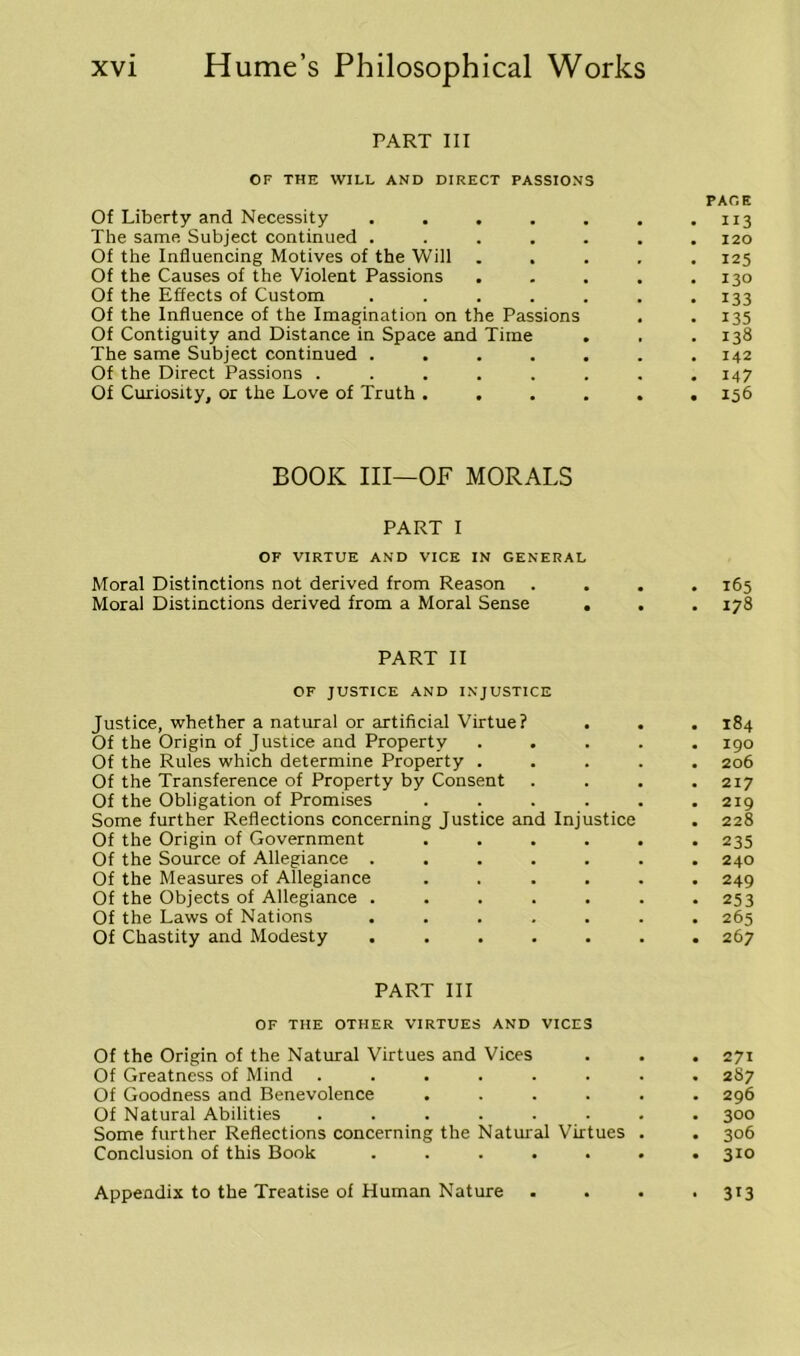PART III OF THE WILL AND DIRECT PASSIONS PACE Of Liberty and Necessity ....... 113 The same Subject continued ....... 120 Of the Influencing Motives of the Will ..... 125 Of the Causes of the Violent Passions ..... 130 Of the Effects of Custom . . . . . . .133 Of the Influence of the Imagination on the Passions . .135 Of Contiguity and Distance in Space and Time . , .138 The same Subject continued ....... 142 Of the Direct Passions ........ 147 Of Curiosity, or the Love of Truth ...... 156 BOOK III—OF MORALS PART I OF VIRTUE AND VICE IN GENERAL Moral Distinctions not derived from Reason .... 165 Moral Distinctions derived from a Moral Sense . . .178 PART II OF JUSTICE AND INJUSTICE Justice, whether a natural or artificial Virtue? . . . 184 Of the Origin of Justice and Property ..... 190 Of the Rules which determine Property ..... 206 Of the Transference of Property by Consent . . . .217 Of the Obligation of Promises ...... 219 Some further Reflections concerning Justice and Injustice . 228 Of the Origin of Government ...... 235 Of the Source of Allegiance ....... 240 Of the Measures of Allegiance ...... 249 Of the Objects of Allegiance . . . . . . .253 Of the Laws of Nations ....... 265 Of Chastity and Modesty ....... 267 PART III OF THE OTHER VIRTUES AND VICES Of the Origin of the Natural Virtues and Vices . . . 271 Of Greatness of Mind ........ 287 Of Goodness and Benevolence ...... 296 Of Natural Abilities ........ 300 Some further Reflections concerning the Natural Virtues . . 306 Conclusion of this Book ....... 310 Appendix to the Treatise of Human Nature .... 313