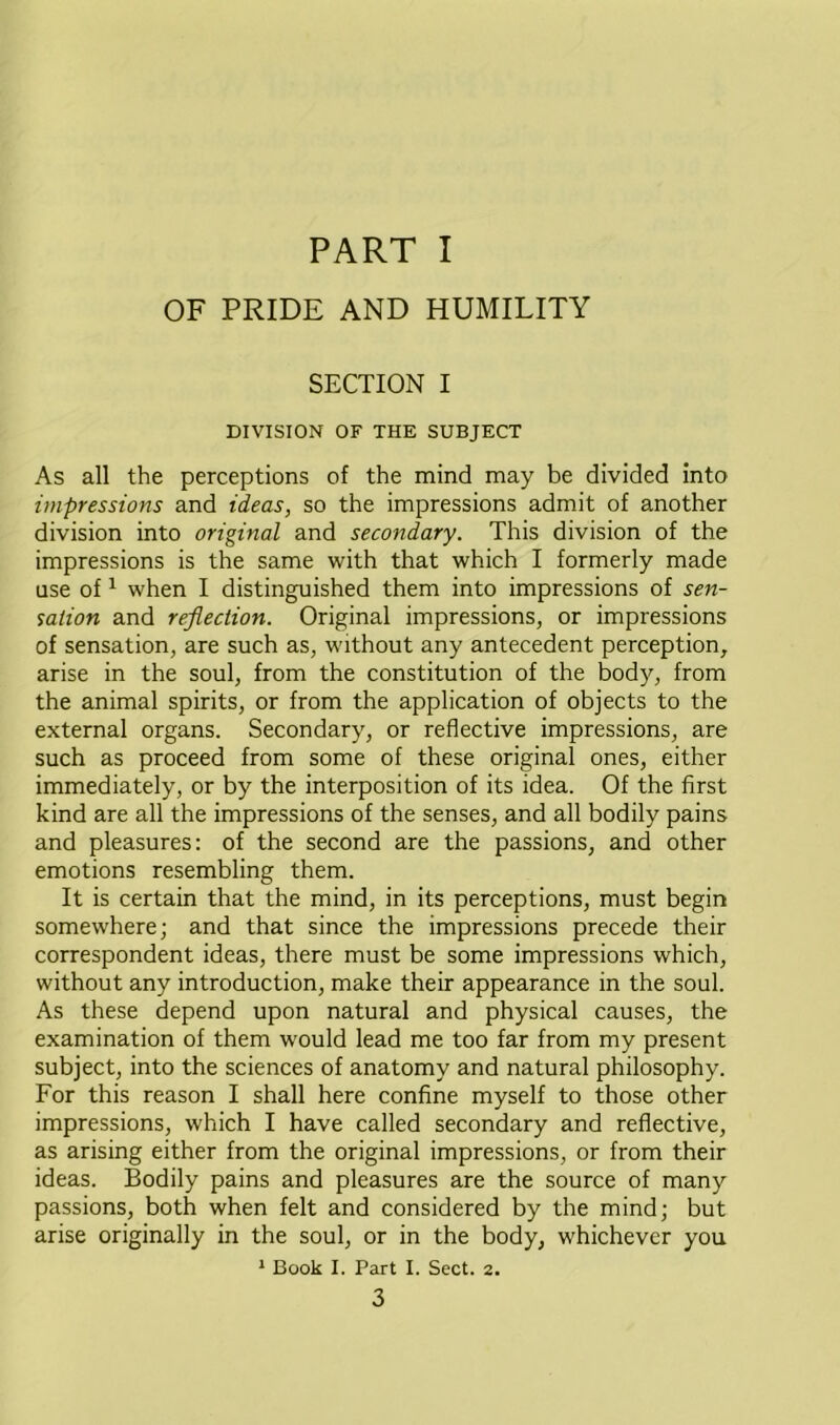 PART I OF PRIDE AND HUMILITY SECTION I DIVISION OF THE SUBJECT As all the perceptions of the mind may be divided into impressions and ideas, so the impressions admit of another division into original and secondary. This division of the impressions is the same with that which I formerly made use of1 when I distinguished them into impressions of sen- sation and reflection. Original impressions, or impressions of sensation, are such as, without any antecedent perception, arise in the soul, from the constitution of the body, from the animal spirits, or from the application of objects to the external organs. Secondary, or reflective impressions, are such as proceed from some of these original ones, either immediately, or by the interposition of its idea. Of the first kind are all the impressions of the senses, and all bodily pains and pleasures: of the second are the passions, and other emotions resembling them. It is certain that the mind, in its perceptions, must begin somewhere; and that since the impressions precede their correspondent ideas, there must be some impressions which, without any introduction, make their appearance in the soul. As these depend upon natural and physical causes, the examination of them would lead me too far from my present subject, into the sciences of anatomy and natural philosophy. For this reason I shall here confine myself to those other impressions, which I have called secondary and reflective, as arising either from the original impressions, or from their ideas. Bodily pains and pleasures are the source of many passions, both when felt and considered by the mind; but arise originally in the soul, or in the body, whichever you 1 Book I. Part I. Sect. 2.