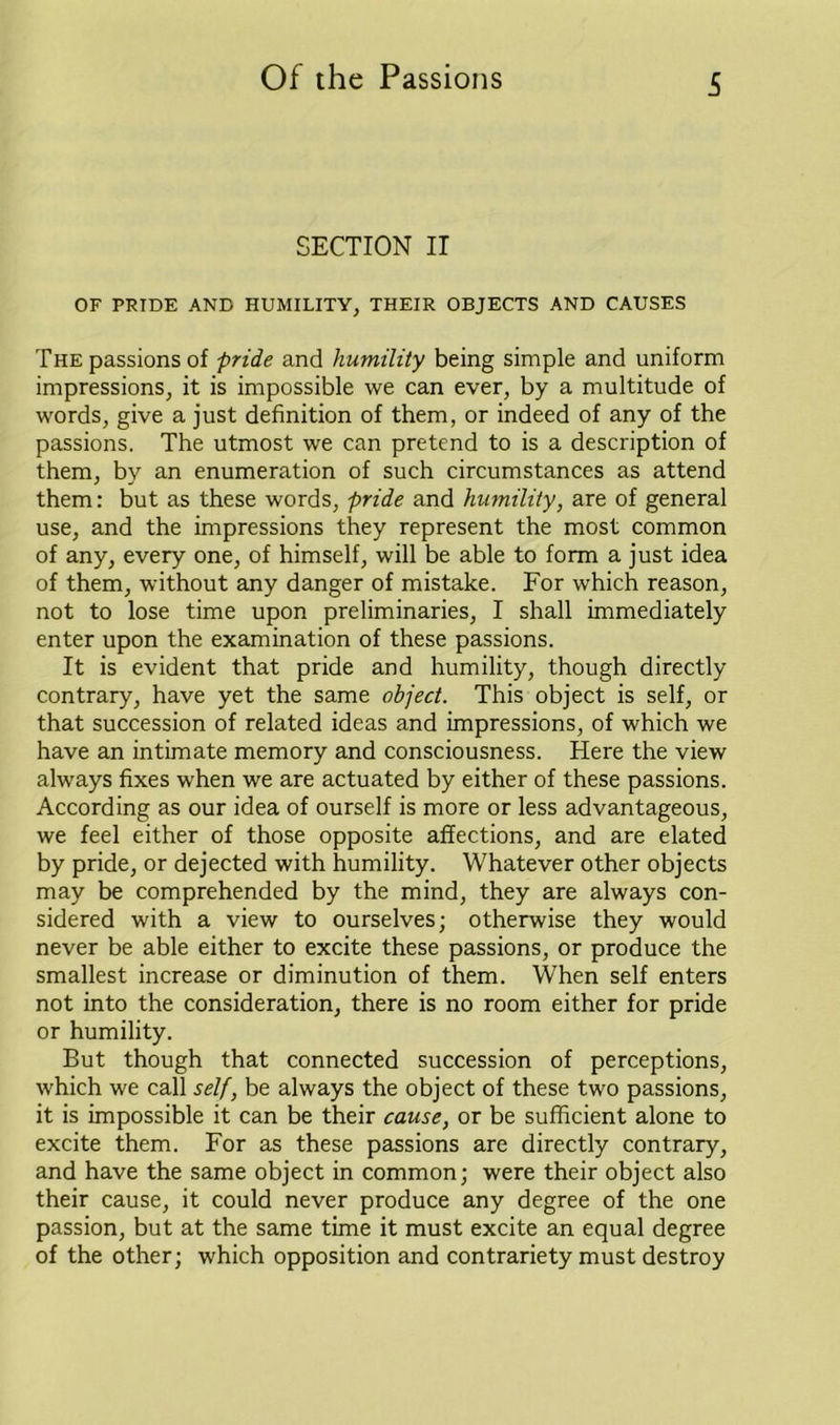 S SECTION II OF PRIDE AND HUMILITY, THEIR OBJECTS AND CAUSES The passions of pride and humility being simple and uniform impressions, it is impossible we can ever, by a multitude of words, give a just definition of them, or indeed of any of the passions. The utmost we can pretend to is a description of them, by an enumeration of such circumstances as attend them: but as these words, pride and humility, are of general use, and the impressions they represent the most common of any, every one, of himself, will be able to form a just idea of them, without any danger of mistake. For which reason, not to lose time upon preliminaries, I shall immediately enter upon the examination of these passions. It is evident that pride and humility, though directly contrary, have yet the same object. This object is self, or that succession of related ideas and impressions, of which we have an intimate memory and consciousness. Here the view always fixes when we are actuated by either of these passions. According as our idea of ourself is more or less advantageous, we feel either of those opposite affections, and are elated by pride, or dejected with humility. Whatever other objects may be comprehended by the mind, they are always con- sidered with a view to ourselves; otherwise they would never be able either to excite these passions, or produce the smallest increase or diminution of them. When self enters not into the consideration, there is no room either for pride or humility. But though that connected succession of perceptions, which we call self, be always the object of these two passions, it is impossible it can be their cause, or be sufficient alone to excite them. For as these passions are directly contrary, and have the same object in common; were their object also their cause, it could never produce any degree of the one passion, but at the same time it must excite an equal degree of the other; which opposition and contrariety must destroy