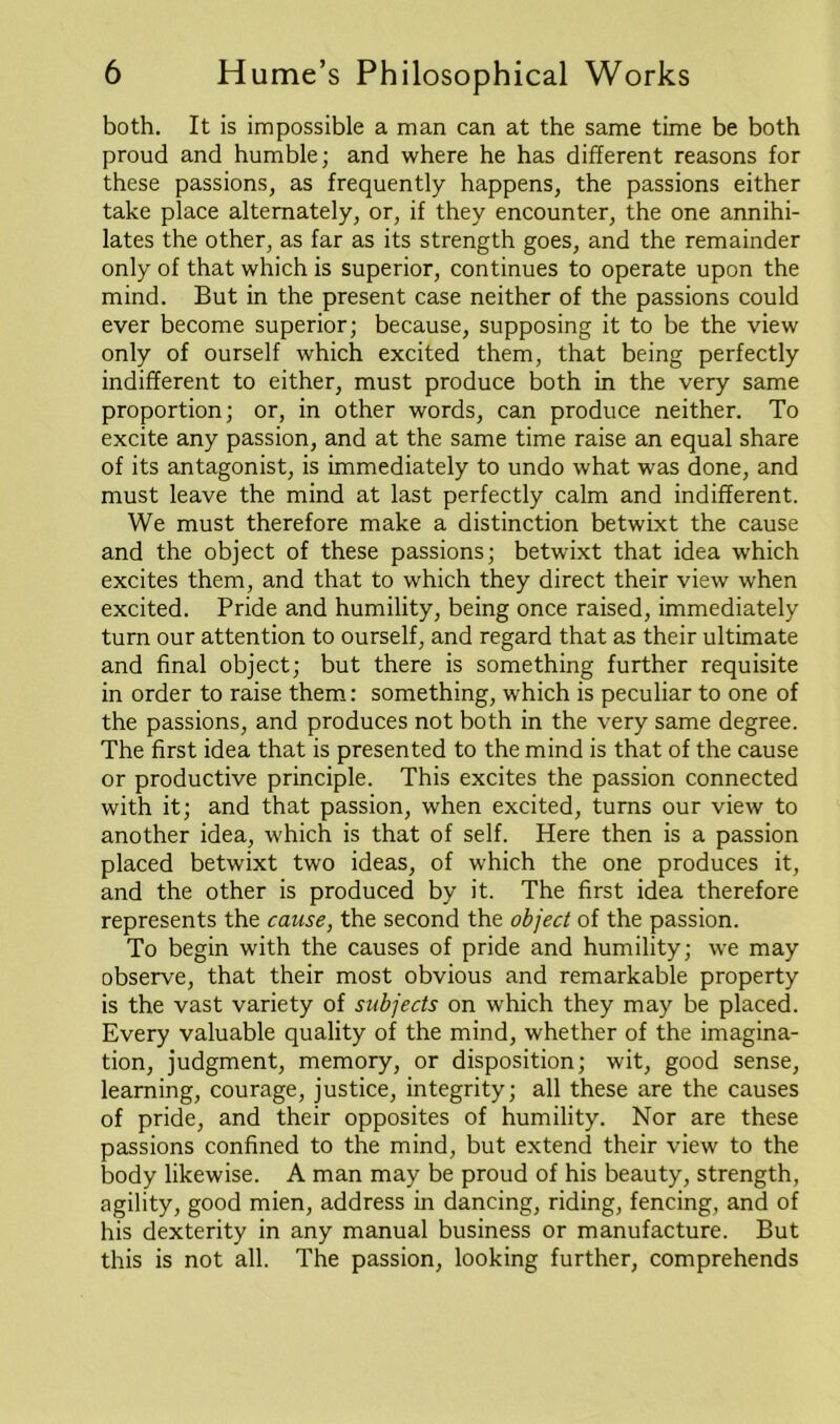 both. It is impossible a man can at the same time be both proud and humble; and where he has different reasons for these passions, as frequently happens, the passions either take place alternately, or, if they encounter, the one annihi- lates the other, as far as its strength goes, and the remainder only of that which is superior, continues to operate upon the mind. But in the present case neither of the passions could ever become superior; because, supposing it to be the view only of ourself which excited them, that being perfectly indifferent to either, must produce both in the very same proportion; or, in other words, can produce neither. To excite any passion, and at the same time raise an equal share of its antagonist, is immediately to undo what was done, and must leave the mind at last perfectly calm and indifferent. We must therefore make a distinction betwixt the cause and the object of these passions; betwixt that idea which excites them, and that to which they direct their view when excited. Pride and humility, being once raised, immediately turn our attention to ourself, and regard that as their ultimate and final object; but there is something further requisite in order to raise them: something, which is peculiar to one of the passions, and produces not both in the very same degree. The first idea that is presented to the mind is that of the cause or productive principle. This excites the passion connected with it; and that passion, when excited, turns our view to another idea, which is that of self. Here then is a passion placed betwixt two ideas, of which the one produces it, and the other is produced by it. The first idea therefore represents the cause, the second the object of the passion. To begin with the causes of pride and humility; we may observe, that their most obvious and remarkable property is the vast variety of subjects on which they may be placed. Every valuable quality of the mind, whether of the imagina- tion, judgment, memory, or disposition; wit, good sense, learning, courage, justice, integrity; all these are the causes of pride, and their opposites of humility. Nor are these passions confined to the mind, but extend their view to the body likewise. A man may be proud of his beauty, strength, agility, good mien, address in dancing, riding, fencing, and of his dexterity in any manual business or manufacture. But this is not all. The passion, looking further, comprehends