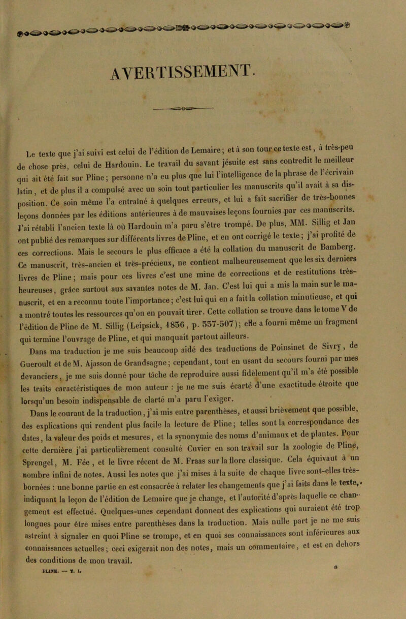 AVERTISSEMENT. Le texte que j’ai suivi est celui de l’édition de Lemaire ; et à son tour ce texte est, à très-peu de chose près, celui de Hardouin. Le travail du savant jésuite est sans contredit le meilleur qui ait été fait sur Pline ; personne n’a eu plus que lui l’intelligence de la phrase de !’écr«va.n latin , et de plus il a compulsé avec uu soin tout particulier les manuscrits qu’il avait a sa dis- position. Ce soin même l’a entraîné à quelques erreurs, et lui a fait sacrifier de très-bonnes leçons données par les éditions antérieures à de mauvaises leçons fournies par ces manuscrits. J’ai rétabli l’ancien texte là où Hardouin m’a paru s’être trompé. De plus, MM. Sillig et Jan ont publié des remarques sur différents livres de Pline, et en ont corrigé le texte ; j’ai profité de ces corrections. Mais le secours le plus efficace a été la collation du manuscrit de Bamberg. Ce manuscrit, très-ancien et très-précieux, ne contient malheureusement que les six derniers livres de Pline ; mais pour ces livres c’est une mine de corrections et de restitutions très- heureuses, grâce surtout aux savantes notes de M. Jan. C’est lui qui a mis la main sur le ma- nuscrit, et en a reconnu toute l’importance ; c’est lui qui en a fait la collation minutieuse, et qui a montré toutes les ressources qu’on en pouvait tirer. Cette collation se trouve dans le tome V de l’édition de Pline de M. Sillig (Leipsick, 1856, p. 557-507); eHe a fourni même un fragment qui termine l’ouvrage de Pline, et qui manquait partout ailleuis. Dans ma traduction je me suis beaucoup aidé des traductions de Poinsinet de Sivry, ce Gueroult et deM. Àjasson de Grandsagne; cependant, tout en usant du secours fourni par mes devanciers, je me suis donné pour tâche de reproduire aussi fidèlement qu’il m a été possible les traits caractéristiques de mon auteur : je ne me suis écarté d'une exactitude droite que lorsqu’un besoin indispensable de clarté m a paru 1 exiger. Dans le courant de la traduction, j’ai mis entre parenthèses, et aussi brièvement que possible, des explications qui rendent plus facile la lecture de Pline; telles sont la correspondance des dates, la valeur des poids et mesures, et la synonymie des noms d’animaux et de plantes. Pour celte dernière j’ai particulièrement consulté Cuvier en son travail sur la zoologie de I line, Sprengel, M. Fée , et le livre récent de M. Fraas sur la flore classique. Cela équivaut a un nombre infini de notes. Aussi les notes que j’ai mises à la suite de chaque livie sont-elles très bornées : une bonne partie en est consacrée à relater les changements que j’ai faits dans le texte,, indiquant la leçon de l’édition de Lemaire que je change, et l’autorité d’après laquelle ce chan- gement est effectué. Quelques-unes cependant donnent des explications qui auraient été trop longues pour être mises entre parenthèses dans la traduction. Mais nulle part je ne me suis astreint à signaler en quoi Pline se trompe, et en quoi ses connaissances sont inférieures aux connaissances actuelles; ceci exigerait non des notes, mais un commentaire, et est en dehors des conditions de mon travail. a