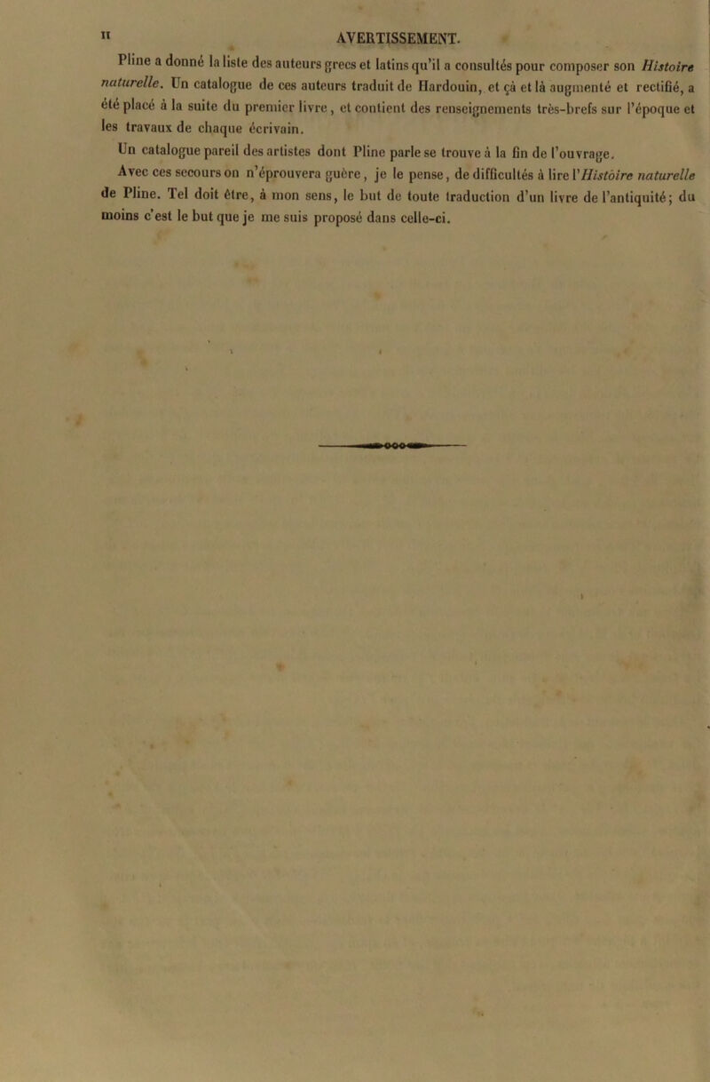 Pline a donne la liste des auteurs grecs et latins qu’il a consultés pour composer son Histoire naturelle. Un catalogue de ces auteurs traduit de Hardouin,. et çà et là augmenté et rectifié, a été placé à la suite du premier livre, et contient des renseignements très-brefs sur l’époque et les travaux de chaque écrivain. Un catalogue pareil des artistes dont Pline parle se trouve à la fin de l’ouvrage. Avec ces secours on n’éprouvera guère , je le pense, de difficultés à lire Y Histoire naturelle de Pline, lel doit être, à mon sens, le but de toute traduction d’un livre de l’antiquité; du moins c’est le but que je me suis proposé dans celle-ci.