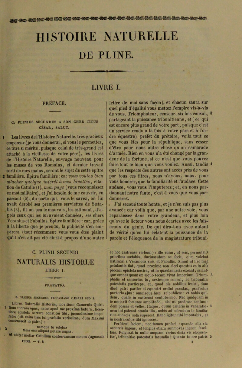 HISTOIRE NATURELLE DE PLINE. ■ «o« » LIVRE I. PRÉFACE. C. PLINIUS SECUNDUS A SON CHER TITUS CÉSAR, SALUT. 1 Les livres de l’Histoire Naturelle, très-gracieux empereur (je vous donnerai, si vous le permettez, ce titre si mérité, puisque celui de très-grand est attaché à la vieillesse de votre père), les livres de l’Histoire Naturelle, ouvrage nouveau pour les muses de vos Romains, et dernier travail sorti de mes mains, seront le sujet de cette épître 3 familière. Épître familière: car vous voulez bien attacher quelque intérêt à mes bluettes, cita- tion de Catulle (l), mon pays (vous reconnaissez ce mot militaire), et j’ai besoin de me couvrir, en passant (2), du poète qui, vous le savez, on lui avait dérobé ses premières serviettes de Sæta- bis (3), fit un peu le mauvais, les estimant, d’a- près ceux qui les lui avaient données, ses chers Veranius et Fabullus. Épître familière : car, grâce à la liberté que je prends, la publicité s’en em- parera (tout récemment vous vous êtes plaint qu’il n’en ait pas été ainsi à propos d’une autre C. PLINII SECUNDI NATURAUS HISTORIÆ LIBER I. PRÆFATIO. 0. PLINIliS SECUNDUS VESPASIANO C .LS A RI SUO S. Libres Natnralis Historiæ, novitium Caniœnis Quiri- 1 tiura tuornm opus, natos apud me proxima fœtura, licen- tioie epistola narrare constitui tibi, jucundissime impe- rator (sit enim bæc lui præfatio verissima, dum Maximi consenescit in pâtre) : . namque tu solebas Meas esse aliquid putare nugas, ut obiter moliar Catullum conterraneum meum (agnoscis »L1NE. — T. I. lettre de moi sans façon), et chacun saura sur quel pied d’égalité vous mettez l’empire vis-à-vis de vous. Triomphateur, censeur, six fois consul, 3 partageant la puissance tribunitienne, et ( ce qui est encore plus grand de votre part, puisque c’est un service rendu à la fois à votre père et à l’or- dre équestre) préfet du prétoire, voilà tout ce que vous êtes pour la république, sans cesser d’être pour nous autre chose qu’un camarade d’armée. Rien en vous n’a été changé par la gran- deur de la fortune, si ce n’est que vous pouvez faire tout le bien que vous voulez. Aussi, tandis 4 que les respects des autres ont accès près de vous par tous ces titres, nous n’avons, nous, pour vous honorer, que la familiarité et l’audace. Cette audace, vous vous l’imputerez; et, en nous par- donnant notre faute, c’est à vous que vous par- donnerez. J’ai secoué toute honte, et je n’en suis pas plus avancé; car voilà que, par une autre voie, vous reparaissez dans votre grandeur, et plus loin qu’avec le licteur vous nous écartez avec les fais- ceaux du génie. De qui dira-t-ou avec autant de vérité qu’en lui éclatent la puissance de la parole et l’éloquence de la magistrature tribuni- et hoc castrense verbum) : ille enim, ut scis, perniutalis prioribus sætabis, duriusculum se fecit, quæ volebat æstimari a Veraniolis suis et Fabullis. Simul ut bac mea petulantia fiat, quod proxime non fieri questus es in alia procaci epistola nostra, ut in quædamaclaexeant; sciant- que omnesquamex aequo tecum vivat imperium. Trium- 3 phalis et censorius tu, sexiesque consul, ac tribuniliæ potestatis particeps, et, quod bis nobilius fecisli, dum illud patri pariter et equestri ordini præstas, præfectus prætorio ejus : omniaque bæc reipublicæ : et nobis qui- dem, qualis in caslrensi conlubernio. Nec quidquam in te mutavit fortunæ amplitudo, nisi ut prodesse tantum- dem posses et velles. Itaque, quurn cæleris in veneratio- i nem lui pateant omnia ilia, nobis ad colendum te familia- rius audacia sola superest. liane igitur tibi imputabis, et in nostra culpa tibi ignosces. Perfricui faciem, nec tamen profeci : quando alia via occurris ingens, et longius etiam submoves ingenii fasci- bus. Fulgurat in nullo unquam verius dicta vis eloquen- tiæ, tribuniliæ potestatis facundia? Quanto lu ore patris 5 l