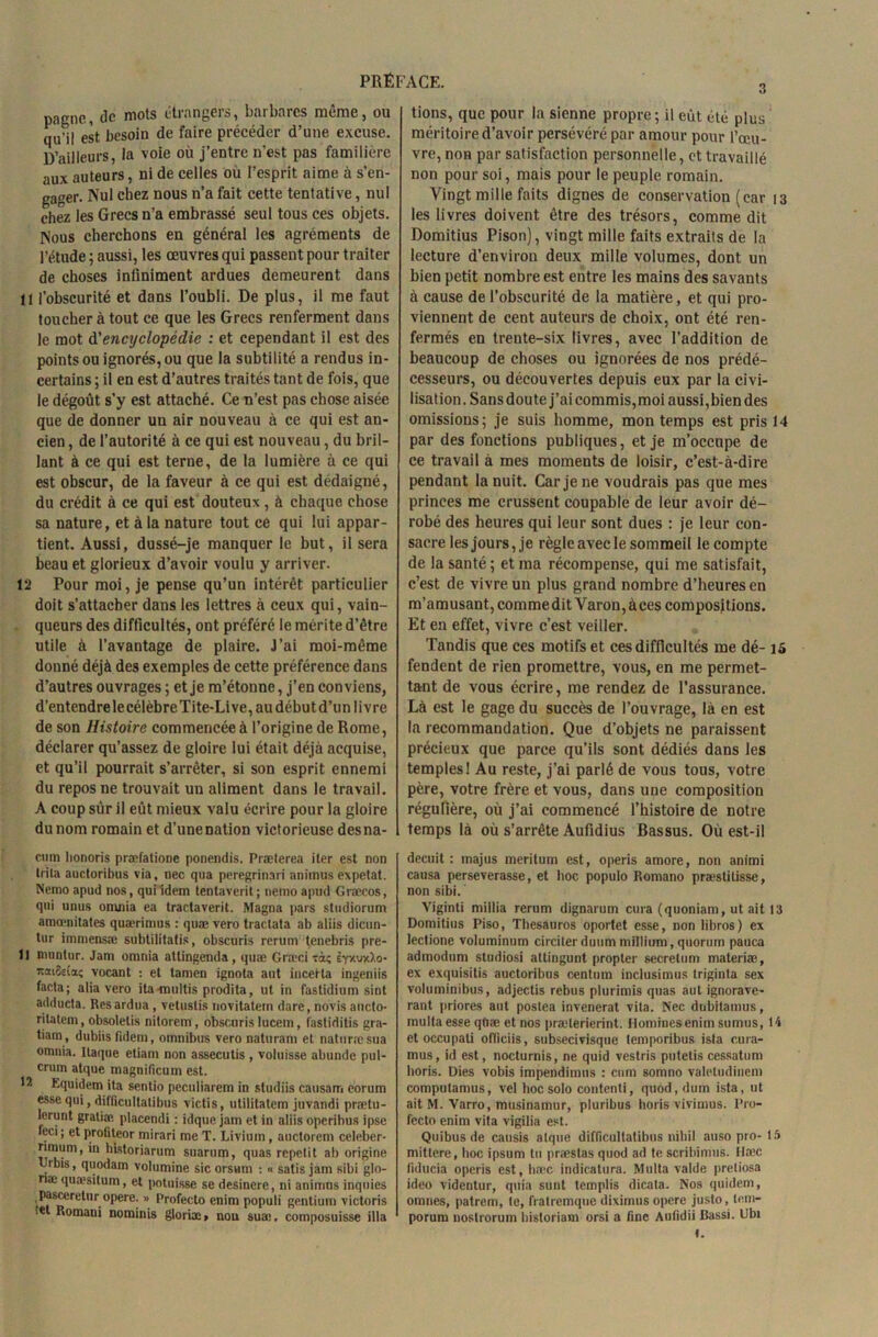 pagne, de mots étrangers, barbares même, ou qu’il est besoin de faire précéder d’une excuse. D’ailleurs, ia voie où j’entre n’est pas familière aux auteurs, ni de celles où l’esprit aime à s’en- gager. Nul chez nous n’a fait cette tentative, nul chez les Grecs n’a embrassé seul tous ces objets. Nous cherchons en général les agréments de l’étude ; aussi, les œuvres qui passent pour traiter de choses infiniment ardues demeurent dans 11 l’obscurité et dans l’oubli. De plus, il me faut toucher à tout ce que les Grecs renferment dans le mot d'encyclopédie : et cependant il est des points ou ignorés, ou que la subtilité a rendus in- certains ; il en est d’autres traités tant de fois, que le dégoût s’y est attaché. Ce n’est pas chose aisée que de donner uu air nouveau à ce qui est an- cien , de l’autorité à ce qui est nouveau, du bril- lant à ce qui est terne, de la lumière à ce qui est obscur, de la faveur à ce qui est dédaigné, du crédit à ce qui est douteux, à chaque chose sa nature, et à la nature tout ce qui lui appar- tient. Aussi, dussé-je manquer le but, il sera beau et glorieux d’avoir voulu y arriver. 12 Pour moi, je pense qu’un intérêt particulier doit s’attacher dans les lettres à ceux qui, vain- queurs des difficultés, ont préféré le mérite d’être utile à l’avantage de plaire. J’ai moi-même donné déjà des exemples de cette préférence dans d’autres ouvrages ; et je m’étonne, j’en conviens, d’entendre le célèbre Tite-Li ve, au début d’un I ivre de son Histoire commencée à l’origine de Rome, déclarer qu’assez de gloire lui était déjà acquise, et qu’il pourrait s’arrêter, si son esprit ennemi du repos ne trouvait un aliment dans le travail. A coup sur il eût mieux valu écrire pour la gloire du nom romain et d’une nation victorieuse desna- cmn honoris præfatione ponendis. Præterea iter est non trita auctoribus via, nec qua peregrinari animus expetat. Nemoapud nos, quiîdem tentaverit; nemoapud Græeos, qui unus omnia ea tractaverit. Magna pars stndiorum amœnitates quærimns : quæ vero traclata ab aliis dicun- tur immensæ subtilitatis, obscuris rerum tenebris pre- 11 muntur. Jam omnia attingenda , quæ Græci ràç èyxwXo- icaiSeia; vocant : et tamen ignota aut incerta ingeniis facta; alia vero itamultis prodita, ut in faslidium sint adducta. Resardua , vetuslis novitatem dare, novis ancto- ritatem, obsoletis nilorem , obscuris lucem, fastiditis gra- tiam , dubiis ftdeni, omnibus vero naturam et natnrresua omnia. Ilaque etiam non assecutis , voluisse abunde pul- crum atque magnificum est. Equidem ita sentio pcculiarem in studiis causant eorum esse qui, ditficultatibus victis, utilitatem juvandi prætu- lerunt gratiæ placendi : idque jam et in aliis operibus ipse feci; et profiteor mirari me T. Livium , auctorem celeber- rimum, in historiarum suarum, quas repetit ab origine IJrbis, qnodam volumine sic orsmn : « satis jam sibi glo- næ quæsilum, et potnisse se desinere, ni animus inquies pasceretur opéré. » Profeeto enim populi gentium victoris .et Romani nominis glorix, nou sua;, composuisse ilia tions, que pour la sienne propre; il eût été plus méritoire d’avoir persévéré par amour pour l’œu- vre, non par satisfaction personnelle, et travaillé non pour soi, mais pour le peuple romain. Vingt mille faits dignes de conservation (car 13 les livres doivent être des trésors, comme dit Domitius Pison), vingt mille faits extraits de la lecture d’environ deux mille volumes, dont un bien petit nombre est entre les mains des savants à cause de l’obscurité de la matière, et qui pro- viennent de cent auteurs de choix, ont été ren- fermés en trente-six livres, avec l’addition de beaucoup de choses ou ignorées de nos prédé- cesseurs, ou découvertes depuis eux par la civi- lisation. Sansdoute j’aicommis,moi aussi,biendes omissions; je suis homme, mon temps est pris 14 par des fonctions publiques, et je m’occupe de ce travail à mes moments de loisir, c’est-à-dire pendant la nuit. Car je ne voudrais pas que mes princes me crussent coupable de leur avoir dé- robé des heures qui leur sont dues : je leur con- sacre les jours, je règle avec le sommeil le compte de la santé ; et ma récompense, qui me satisfait, c’est de vivre un plus grand nombre d’heures en m’amusant, commedit Varon,àces compositions. Et en effet, vivre c’est veiller. Tandis que ces motifs et cesdifficultés me dé- 15 fendent de rien promettre, vous, en me permet- tant de vous écrire, me rendez de l’assurance. Là est le gage du succès de l’ouvrage, là en est la recommandation. Que d’objets ne paraissent précieux que parce qu’ils sont dédiés dans les temples! Au reste, j’ai parlé de vous tous, votre père, votre frère et vous, dans une composition régulière, où j’ai commencé l’histoire de notre temps là où s’arrête Aufidius Bassus. Où est-il decuit : majus meritum est, operis amore, non animi causa perseverasse, et hoc populo Romano præstitisse, non sibi. Viginti millia rerum dignarum cura (quoniam, ut ait 13 Domitius Piso, Thesauros oportet esse, non libros) ex lectione voluminum circiterduum millium, quorum pauca adinodum studiosi attingunt propter secretum materiæ, ex exquisitis auctoribus centum inclusimus triginta sex voluminibus, adjectis rebus plurimis quas aut ignorave- rant priores aut postea invenerat vila. Nec dubilamus, inultaesse qtiæ et nos præterierint. Domines enim surmis, 14 et occupali ofliciis, subsecivisque temporibus ista eu ra- mas, id est, nocturnis, ne quid vestris putetis cessatum horis. Dies vobis impendimus : cnm somno valetudinem computamus, vel hoc solo contenti, quod, dum ista, ut ait M. Varro, musinamur, pluribus horis vivimus. Pro- fecto enim vita vigilia est. Quibus de causis atque difficultatibus niliil ausopro-15 mittere, hoc ipsum tu præslas quod ad te scrihimus. Hœc fïducia operis est, hæc indicatura. Multa valde preliosa ideo videntur, quia sunt templis dicata. Nos quidem, omnes, patrem, te, fratremque diximus opéré justo, tem- porum nostrorum historiam orsi a fine Aufidii Bassi. Ubi