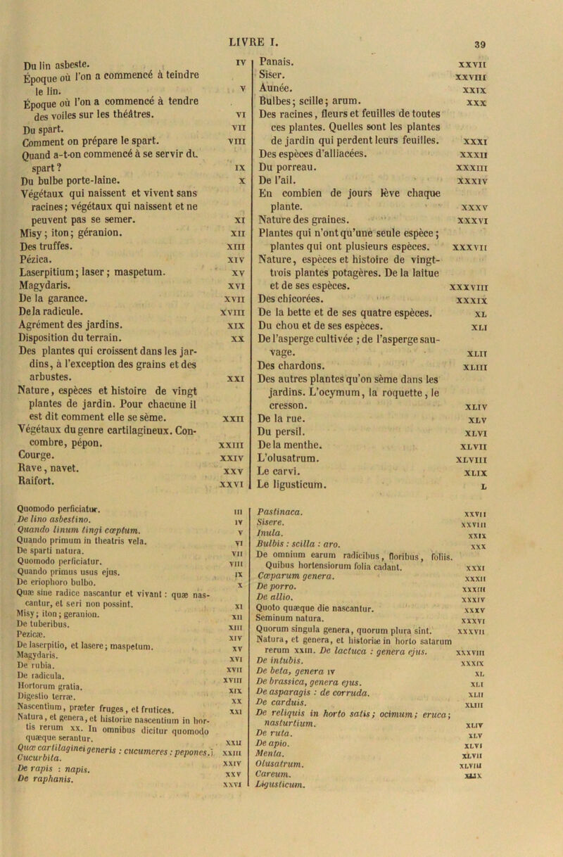 Ru lin asbcste. Époque où l’on a commencé à teindre le lin. Époque où l’on a commencé à tendre des voiles sur les théâtres. Du spart. Comment on prépare le spart. Quand a-t-on commencé à se servir du spart ? Du bulbe porte-laine. Végétaux qui naissent et vivent sans racines; végétaux qui naissent et ne peuvent pas se semer. Misy ; iton; géranion. Des truffes. Pézica. Laserpitium; laser ; maspetum. Magydaris. De la garance. Delà radicule. Agrément des jardins. Disposition du terrain. Des plantes qui croissent dans les jar- dins, à l’exception des grains et des arbustes. Nature, espèces et histoire de vingt plantes de jardin. Pour chacune il est dit comment elle se sème. Végétaux du genre cartilagineux. Con- combre, pépon. Courge. Rave, navet. Raifort. Quomodo perficiatur. De lino asbestino. Quando linum lingi cœptum. Quando primum in theatris vêla. De sparti natura. Quomodo perlicialur. Quando primus usus ejus. De eriophoro bulbo. Quæ sine radice nascanlur et vivant : quæ nas- cantur, et se ri non possint. Misy; iton ; géranion. De tuberibus. Pezicæ. De laserpitio, et lasere; maspetum. Magydaris. De rubia. De radicula. Hortorum gratia. Digestio terræ. Nascentinm, præter fruges, et frutices. Natura, et généra, et historiée nascentium in hor- tis rerum xx. In omnibus dicitur quomodo quæque serantur. Quæ carhlagineigeneris : cucumcres : pepones.ï Cucurbita. ‘ 1 De rapis : napis. De raphanis. IV Panais. XXVII Siser. XXVIII V Aunée. XXIX Rulbes; scille; arum. XXX VI Des racines, fleurs et feuilles de toutes VII ces plantes. Quelles sont les plantes VIII de jardin qui perdent leurs feuilles. XXXI Des espèces d’alliacées. XXXII IX Du porreau. XXXIII X De l’ail. En combien de jours lève chaque XXXIV plante. XXXV XI Nature des graines. XXXVI XII Plantes qui n’ont qu’une seule espèce ; XIII plantes qui ont plusieurs espèces. XXXVII XIV Nature, espèces et histoire de vingt- XV trois plantes potagères. De la laitue XVI et de ses espèces. xxxvm XVII Des chicorées. XXXIX XVIII De la bette et de ses quatre espèces. XL XIX Du chou et de ses espèces. XLI XX De l’asperge cultivée ; de l’asperge sau- vage. XLIT Des chardons. XLIII XXI Des autres plantes qu’on sème dans les jardins. L’ocymum, la roquette, le cresson. XLIV XXII De la rue. XLV Du persil. XLVI XXIII Delà menthe. XLVII XXIV L’olusatrum. XLVIII XXV Le carvi. XLIX XXVI Le ligusticum. L III Pastinaca. XXVII IV Sisere. XXV1I1 V Jnula. XXIX VI Bulbis : scilla : aro. XXX VII De omnium earum radie,ibus, floribus, fbliis. VIII Quibns hortensiorum folia cadant. XXXI IX Cceparum généra. XXXII X De porro. xxxm De allio. XXXIV XI Quoto quæque die nascanlur. XXXV Xll Seminum natura. XXXVI XIII Quorum singula généra, quorum plura sint. Natura, et généra, et historiæin borlo satarum XX XVII XIV XV rerum xxm. De lactuca : généra ejus. xxxvm XVI De intubis. XXXIX XVII De beta, gênera îv XL XVIII De brassica, généra ejus. XL! XIX De asparagis : de corruda. XLII XX De carduis. XUII XXI De reliquis in horto salis; ocimum; eruca; nasturtium. XLIV De ruta. XLV XXU De apio. XLVI XXIII Menla. XLVII XXIV Olusatrum. XLVIII XXV Careum. XUX XXVI Lhgusliaim.