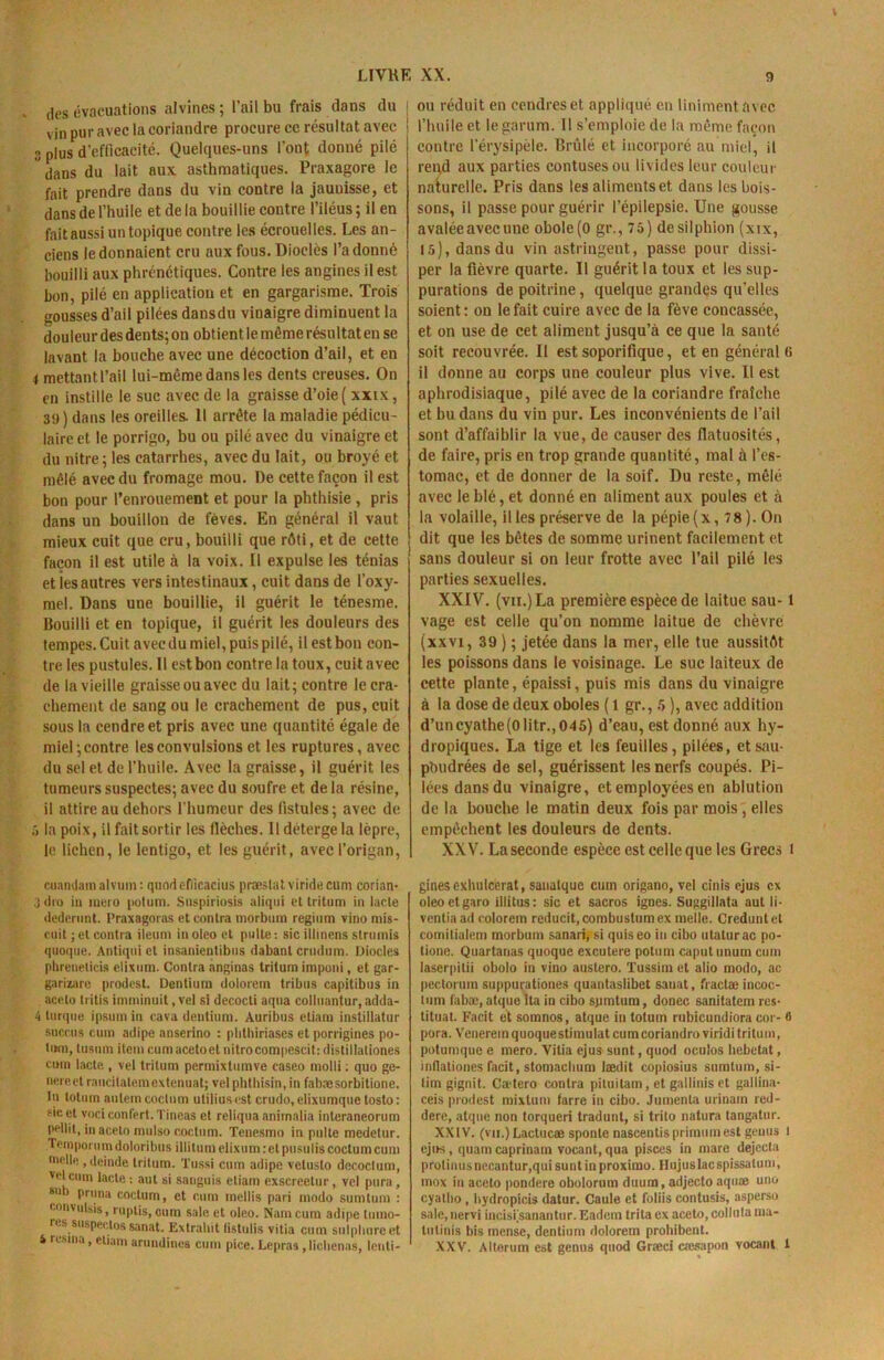 x des évacuations alvines ; l’ail bu frais dans du vin pur avec la coriandre procure ce résultat avec 3 plus d’efficacité. Quelques-uns l’ont donné pilé dans du lait aux asthmatiques. Praxagore le fait prendre dans du vin contre la jauuisse, et dans de l’huile et de la bouillie contre l’iléus ; il en fait aussi un topique contre les écrouelles. Les an- ciens le donnaient cru aux fous. Dioelès l’adonné bouilli aux phrénétiques. Contre les angines il est bon, pilé en application et en gargarisme. Trois gousses d’ail pilées dansdu vinaigre diminuent la douleur des dents; on obtient le même résultat en se lavant la bouche avec une décoction d’ail, et en 4 mettant l’ail lui-mème dans les dents creuses. On en instille le suc avec de la graisse d’oie ( xxix, 39) dans les oreilles. Il arrête la maladie pédicu- laire et le porrigo, bu ou pilé avec du vinaigre et du nitre; les catarrhes, avec du lait, ou broyé et mêlé avec du fromage mou. De cette façon il est bon pour l’enrouement et pour la phthisie , pris dans un bouillon de fèves. En général il vaut mieux cuit que cru, bouilli que rôti, et de cette façon il est utile à la voix. Il expulse les ténias et ies autres vers intestinaux, cuit dans de l’oxy- mel. Dans une bouillie, il guérit le ténesme. Bouilli et en topique, il guérit les douleurs des tempes. Cuit avec du miel, puis pilé, il est bon con- tre les pustules. Il est bon contre la toux, cuit avec de la vieille graisse ou avec du lait; contre le cra- chement de sang ou le crachement de pus, cuit sous la cendre et pris avec une quantité égale de miel;contre les convulsions et les ruptures, avec du sel et de l’huile. Avec la graisse, il guérit les tumeurs suspectes; avec du soufre et de la résine, il attire au dehors l'humeur des fistules; avec de 3 la poix, il faitsortir les flèches. Il deterge la lèpre, le lichen, le lentigo, et les guérit, avec l’origan, cuandamalvum: quodefiicacius præslatviridecum eorian- 3 dro in mero potum. Snspiriosis aliqui et tritum in lacté dedcrnnt. Praxagoras et contra niorbuin reginm vino mis- cnit ; et contra iieuni in oleo et piille : sic illinens strumis quoque. Antiqni et insanientibns dabanl crndnm. Diodes phreneticis elixum. Contra anginas tritum impuni, et gar- garizare prodest. Dentium dolorem tribus capitibus in acelo tritis imminuit, vel si decocli aqua colluantur, adda- 4 turque ipsum in cava dentium. Auribus eliara insiillatur succus cum adipe anserino : phthiriases et porrigines po- tmn, lusum item cumacetoetnitrocompescihdistillationes cuin lacté , vel tritum permixtumve caseo molli ; quo ge- nereet raucilatemexténuât; velphtbisin, in fabæsorbitione. In totum aulem coclnm utiliusest crudo, elixumque tosto: sic et vociconfert.Tineas et reliqua anirnalia interaneorum pellit, in aceto mulso coctum. Tenesmo in pnlte medetur. .Tempornm doloribus illitnm elixum: et pusuliscoctum cum nielle , deinde tritum. Tussi cum adipe velusto decoclum, vclcmn lacté : aut si sanguis eliam exscreetur, vel pnra , *ub pruna coctum, et cum mollis pari modo sumtum : convulsis, ruptis, oum sale et oleo. Nam cum adipe tinno- rcs siispectossanat. Extraliit listulis vitia cum sulphureet i résina, eliam arnndines cum pice. Lepras, lichenas, lonli- ou réduit en cendres et appliqué en Uniment avec l’huile et legarum. II s’emploie de la même façon contre l’érysipèle. Brûlé et incorporé au miel, il rend aux parties contusesou livides leur couleur naturelle. Pris dans les aliments et dans les bois- sons, il passe pour guérir l’épilepsie. Une gousse avaléeavecune obole(0 gr., 75) desilphion (xix, 15), dansdu vin astringent, passe pour dissi- per la fièvre quarte. Il guérit la toux et les sup- purations de poitrine, quelque grandes qu’elles soient: on le fait cuire avec de la fève concassée, et on use de cet aliment jusqu’à ce que la santé soit recouvrée. Il est soporifique, et en général (> il donne au corps une couleur plus vive. Il est aphrodisiaque, pilé avec de la coriandre fraîche et bu dans du vin pur. Les inconvénients de l’ail sont d’affaiblir la vue, de causer des flatuosités, de faire, pris en trop grande quantité, mal à l’es- tomac, et de donner de la soif. Du reste, mêlé avec le blé, et donné en aliment aux poules et à la volaille, il les préserve de la pépie (x, 78). On dit que les bêtes de somme urinent facilement et sans douleur si on leur frotte avec l’ail pilé les parties sexuelles. XXIV. (vu.) La première espèce de laitue sau-1 vage est celle qu’on nomme laitue de chèvre (xxvi, 39 ) ; jetée dans la mer, elle tue aussitôt les poissons dans le voisinage. Le suc laiteux de cette plante, épaissi, puis mis dans du vinaigre à la dose de deux oboles (1 gr., 5 ), avec addition d’uncyathe(0litr.,045) d’eau, est donné aux hy- dropiques. La tige et les feuilles, pilées, et sau- poudrées de sel, guérissent les nerfs coupés. Pi- lées dansdu vinaigre, et employées en ablution de la bouche le matin deux fois par mois , elles empêchent les douleurs de dents. XXV. La seconde espèce est celle que les Grecs t gines exhulcerat, saualque cum origano, vel cinis ejus ex oleoetgaro illitus : sic et sacros ignés. Suggillata aut li- ventia ad colorem reducit.combustumex nielle. Creduntet comitialem morbuni sanari, si quiseo in cibo utaturac po- lione. Quartanas quoque excutere potum caputunurn cum laserpitii obolo in vino austero. Tussim et alio modo, ac pectoruin suppurationes quantaslibet sauat, fractæ incoc- tum labæ, atque lta in cibo sjimtum, douée sanitatem res- tituât. Facit et somnos, atque in totum rubicundiora cor- 8 pora. Venereinquoquestimulat cumcoriandroviridi tritum, potumque e mero. Vitia ejus sunt, quod oculos hebetat, indationes facit, stomachum Jædit copiosius sumtum, si- lim gignit. Ca-tero contra piluitam, et gallinis et gallina- ceis prodest mixtum farre in cibo. Jumenta urinain red- dere, atque non torqueri tradunl, si trito natura tangatur. XXIV. (vii.) Lactucæ sponte nascentis primumest gémis 1 ejus , quarn caprinam vocant, qua pisces in mare dejecta prolinusnecantur,qui sunt inproxirao. Hnjuslacspissatum, inox iu aceto pondéré obolorum duura, adjecto aquæ uno cyallio, hydropicis datur. Caule et foliis contusis, asperso sale, nervi incisi'sanantur. Eadem trita ex aceto, collula ma- lutinis bis mense, dentium dolorem prohibent. XXV. Alterum est genus quod Græci cæsapon vocant t