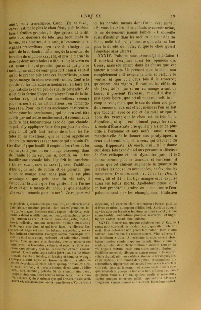 amer, mais très-efficace. Caton [De re rust., civil) estime le plus le chou frisé, puis le chou lisse à feuilles grandes, à tige grosse. Il le dit utile aux douleurs de tête, aux brouillards de la vue, aux bluettes, à la rate, à l’estomac, aux organes précordiaux, cru avec du vinaigre, du miel, de la coriandre, de la rue, de la menthe, de la racine de silphion(xix, 15), et pris le matin à la dose de deux acétabules ( 0 litr., 136); la vertu en est, assure-t-il, si grande, que celui qui pile ce 3 mélange se sent devenir plus fort : aussi veut-il qu’on le prenne pilé avec ces ingrédients, sinon qu’on mange du chou avec cette sauce. Contre la goutte et les maladies articulaires, en faire des applications avec un peu de rue, de coriandre, de sel et de la farine d’orge ; employer l’eau de la dé- coction (l 2), qui est d’un merveilleux secours pour les nerfs et les articulations , en fomenta- tion (13). Pour les plaies anciennes et réceutes, même pour les carcinomes, qui ne peuvent être guéris par nul autre médicament, il recommande défaire des,fomentations avec de l’eau chaude, et puis d’y appliquer deux fois par jour du chou pilé; il dit qu’il faut traiter de même les fis- tules et les luxations; que le chou appelle au dehors les tumeurs (l 4) et tout ce qui a besoin d’é- i tre dissipé; que bouilli il empêche les rêves et les veilles , si à jeun on en mange beaucoup dans de l’huile et du sel ; que si, bouilli, on le fait bouillir une seconde fois, il guérit les tranchées ( De re rusl., clvi et civil), avec l’addition d’huile, de sel, de cumin et de polenta; que si on le mauge ainsi sans pain, il est plus avantageux; que, pris avec du vin noir, il fait couler la bile ; que l’on garde même l’urine de celui qui a mangé du chou, et que chauffée elle est un remède pour les nerfs. Je rapporterai ici les paroles mêmes dont Caton s’est servi : * Si vous lavez les petits enfants avec cette urine, ils ne deviennent jamais faibles. « Il conseille aussi d’instiller dans les oreilles le suc tiède du chou, mêlé à du vin; il assure que cela est bon pour la dureté de l’ouïe, et que le chou guérit l’impétigo sans ulcères. XXXIV. Puisque nous avons déjà cité Caton, i il convient d’exposer aussi les opinions des Grecs, mais seulement dans les choses que cet auteur a omises. Ils pensent que le chou non complètement cuit évacue la bile et relâche le ventre, et que cuit deux fois il le resserre; qu’ennemi des vignes, il combat les effets du vin (xx, 36); que si ou en mange avant de boire, il prévient l’ivresse, et qu’il la dissipe pris après boire; que cet aliment éclaircit beau- coup la vue, mais que le suc du chou cru pro- duit encore mieux cet effet, même si l’on ne fait que toucher avec ce suc et du miel attique le coin des yeux; que le chou est de très-facile digestion, et que cet aliment purge les sens. L’école d’Érasistrate cric qu’il n'y a rien de plus utile à l’estomac et aux nerfs : aussi recom- mande-t-elle de le donner aux paralytiques, à ceux qui tremblent, et à ceux qui crachent du sang. Hippocrate ( De morb. mul., n ) le donne cuit deux fois avec du sel aux personnes affectées' de flux céliaque et aux dyssentériques. Il le 2 donne encore pour le ténesme et les reins; il pense que cet alirtient augmente la quantité du lait chez les nouvelles accouchées, et favorise les menstrues ( De morb. mul., i, 73 et 74 ; Denat. mul., 29 et 31 ). La tige mangée crue expulse aussi les fœtus morts. Apollodore pense qu’il en faut prendre la graine ou le suc contre l’em- poisonnement par les champignons. Philistion et simplicibus, densissimisque : amarior, sed efficacissima. Calo crispam maxime probat, dein lævetn grandibus lo- liis, caule magno. Prodesse Iradil capitis doloritnis, ocu- lorum caligini scintillationique, lieni, slomacbo, præcor- diis, crudam ex aceto et melle, coriandro, ruta, menla, laseris radicida, sumtam acetabulis duobus matutino ; tantamque essevim, ut qui terat liæc, validiorem fieri 3 se sentiat. Ergo vel cum bis tritam , sorbendam, vel ex hoc intinctu sumendam. Podagræ autem morbisque arli- culariis illini cum rutæ, coriandri, et salis mica, liordei farina. Aqua quoque ejus decoctæ, nervos articulosque mire juvari, si foveantnr; vulnera, et recentia, et vetera, etiam carcinomala, quæ nullis aliis medicamentis sanari possiut, toveri prius aqua calida jubct, ac bis die tritam ; imponi ; sic etiam fistulas, et luxata ; et tumores evociyï, 4 quoique disculi opus sit. Insomnie etiam , vigiliasque tollerc decoctam, sijejuni edant quamplurimam ex oleo, et sale. Tormina, si decoçta iterum decoquatur, addito °p°, sale,cumino, polenta. Si ita sumatur sine pane, ,n,|gi$ profuluram. Inter reliqua bilem detrahi per vinum mgruni pota. Quin et urinam ejus qui brassicam esitaverit, asservari, calefaclamque nervis remedio esse. Verba ipsius subjiciain, ad exprimendani sententiam : Pueros pusillos si laves ea urina, numquam debiies lieri. Auribus quoque ex vino succum brassicæ tepidum instillari suadet; idqne etiam tarditati audienlium prodesse asseverat : et impe- tigines eadem sanari sine hulcere. XXXIV. Græcorura quoque opiniones jam et Catonis 1 causa poni convenit, in iis dumtaxat, quæ ille prætermi- scrit. Biles detrahere non percoctam putant. Item alvuin solvere, eamdemque bis coctam sistere. Vino adversari, ut inimicam vitibus. Antecedente in cibis caveri ebrie- latem, postea sumta crapulam discuti. Hune cibum el oculorum claritati couferre inullum : succum vero crudæ vel angulis tantum lactis cum attico melle, plurimum. Facillime concoqui, ciboque eo 6ensus purgari. Erasistrati scliola clamat, nihil esse utilius stomaclio nervisque, ideo et paralyticis, et tremulis dari jubet, et sanguinem ex- screantibus. Hippocrates cœliacisel dysentericis bis coctam cum sale. Item ad tenesinon, el renum causa : lactis quo- que ubertatem puerperis hoc cibo fieri judicans, et pur- 2 galionem feminis. Crudus quidem caulis si mandatur, partus quoque emortuos pellit. Apotladorus adversus fungorum venena semen aut succum bibenduin censct.