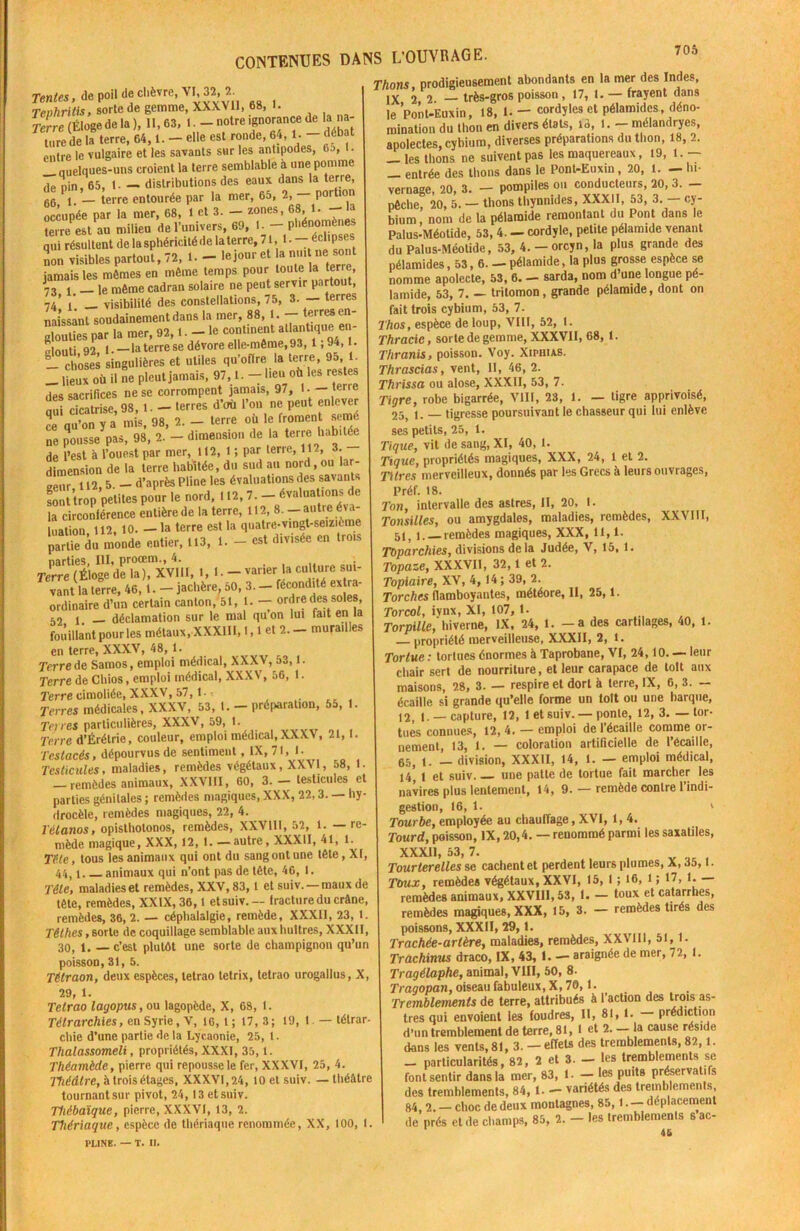 Tentes, de poil de chèvre, VI, 32, 2. Teohritis, sorte de gemme, XXXVII, 68, K Terre (Éloge de la ), II, 63, 1. — notre ignorance de la na- ture de la terre, 64,1. - elle est ronde, 64, !• - “ entre le vulgaire et les savants sur les antipodes, Gj, t. quelques-uns croient la terre semblable à une pomme de nin, 65, 1. — distributions des eaux dans la terre, 6G _ terre entourée par la mer, 65, 2, — portion occupée par la mer, 68, 1 et 3. — zones, 68, 1. a terre est au milieu de l’univers, 69, I. — phénomènes qui résultent de la sphéricité de la terre, 71, 1. - <dipse* non visibles partout, 72, 1. - le jour et a nui t ne: sont jamais les mêmes en même temps Pour 1 _ le même cadran solaire ne peut servir partout, 74’ 1’ _ visibilité des constellations, 75, 3. — terres naissant soudainement dans la mer, 88, t. - terres en- glouties par la mer, 92, t - le continent L? TLT «louti 92, 1. —la terre se dévore elle-même, 93, 1,9 > • 1- choses singulières et utiles qu’offre la terre, 95, 1. - itx où il ne pleut jamais, 97,1. - lien où les res es des sacrifices ne se corrompent jamais, 97, 1. —îerie Sri», 98, ! — U-,es d’où l'on ne P««t »lc«r ce qu’on y a mis, 98, 2. — terre ou le froment simc ne pousse pas, 98, 2. - dimension de la terre habitée de l’est à l’ouest par mer, 112, 1 ; par terre, 112, 3. dimension de la terre habitée, du sud au nord,ou lar- u2 5 _ d’après Pline les évaluations des savants Lit trop petites pour le nord, 112, 7. - évaluations de la circonférence entière de la terre, 112, 8.—autre éva- luation 112, 10. — la terre est la quatre-vingt-seizième p“S d« B«de »Uer, .13, 1. - «« » •» rerreliiSdShûTxvill, 1,1- varier la c.Unre sut- vant la terre, 46,1. — jachère, 50, 3. — fécondité extra- ordinaire d’un certain canton, 51, l. — ordre des soles, 52 1 — déclamation sur le mal qu’on lui fait en la fouillant pour les métaux, XXXIII, 1,1 et 2.- murailles en terre, XXXV, 48, 1. T’erre de Samos, emploi médical, XXXV, 53,1. Terre de Chios, emploi médical, XXXV, 56, 1. 7'erre cimoliée, XXXV, 57,1. Terres médicales, XXXV, 53, 1. — préparation, 55, 1. Terres particulières, XXXV, 59, 1. Terre d’Érélrie, couleur, emploi médical,XXXV, 21,1. 'l'estacés, dépourvus de sentiment, IX, 71,1- Testicules, maladies, remèdes végétaux, XXVI, 58, 1. — remèdes animaux, XXVIII, 60, 3. - testicules et parties génitales ; remèdes magiques, XXX, 22,3. — hy- drocèle, remèdes magiques, 22, 4. Tétanos, opisthotonos, remèdes, XXVIII, 52, 1. — re- mède magique, XXX, 12, 1. —autre, XXXII, 41, 1. Tête, tous les animaux qui ont du sang ont une lête, XI, 44, i animaux qui n’ont pas de tète, 46, 1. Tête, maladies et remèdes, XXV, 83, l et suiv. — maux de tête, remèdes, XXIX, 36,1 etsuiv.— fracture du crâne, remèdes, 36, 2. — céphalalgie, remède, XXXII, 23, 1. Têt lies, sorte de coquillage semblable, aux huîtres, XXXII, 30, 1. — c’est plutôt une sorte de champignon qu’un poisson, 31,5. Télraon, deux espèces, tetrao letrix, tetrao urogallus, X, 29, 1. Tetrao layopus,ou lagopède, X, 68, 1. Télrarchies, en Syrie, V, 16, l ; 17,3; 19, 1 — tétrar- cliie d’une partie de la Lycaonie, 25, 1. Tlialassomeli, propriétés, XXXI, 35, l. Théamède, pierre qui repousse le fer, XXXVI, 25, 4. Théâtre, à trois étages, XXXVI, 24, 10 et suiv. — théâtre tournant sur pivot, 24,13 etsuiv. Thébaïque, pierre, XXXVI, 13, 2. Thériaque, espèce de thériaque renommée, XX, 100, I. PLINE. — t. n. Thons prodigieusement abondants en la mer des Indes, IX 2 2. - très-gros poisson, 17, 1. frayent dans le Pont-Euxin, 18, 1. — cordyles et pélamides, déno- mination du thon en divers étals, 1<1, 1. - mélandryes, apolectes, cybium, diverses préparations du thon, 18, 2. — les thons ne suivent pas les maquereaux, 19, l. — _ entrée des thons dans le Pont-Euxin, 20, l. - lu- vernage, 20, 3. — pompiles ou conducteurs, 20, 3. — pêche, 20, 5. — thons thynnides, XXXII, 53, 3. — cy- bium, nom de la pélaraide remontant du Pont dans le Palus-Méotide, 53, 4. - cordyle, petite pélamide venant du Palus-Méotide, 53, 4. — orcyn, la plus grande des pélamides, 53,6. — pélamide, la plus grosse espèce se nomme apolecte, 53, 6. — sarda, nom d’une longue pé- lamide, 53, 7. — tritomon, grande pélamide, dont on fait trois cybium, 53, 7. Thos, espèce de loup, VIII, 52, I. Thracic, sorte de gemme, XXXVII, 68, 1. Thranis, poisson. Voy. Xipuias. Thrascias, vent, II, 46, 2. Thrissa ou alose, XXXII, 53, 7. Tigre, robe bigarrée, VIII, 23, 1. — tigre apprivoisé, 255 i. tigresse poursuivant le chasseur qui lui enlève ses petits, 25, 1. Tique, vit de sang, XI, 40, 1. Ttque, propriétés magiques, XXX, 24, 1 et 2. Titres merveilleux, donnés par les Grecs à leurs ouvrages, Préf. 18. Ton, intervalle des astres, II, 20, 1. Tonsilles, ou amygdales, maladies, remèdes, XXVIII, 51, i. remèdes magiques, XXX, 11,1. Toparchies, divisions de la Judée, V, 15, 1. Topaze, XXXVII, 32,1 et 2. Topiaire, XV, 4, 14 ; 39, 2. Torches flamboyantes, météore, II, 25,1. Torcol, iynx, XI, 107,1. Torpille, hiverne, IX, 24, 1. -a des cartilages, 40, 1. propriété merveilleuse, XXXII, 2, l. Tortue : tortues énormes à Taprobane, VI, 24,10. — leur chair sert de nourriture, et leur carapace de toit aux maisons, 28, 3. — respire et dort à terre, IX, 6, 3. — écaille si grande qu’elle forme un toit ou une barque, 12, I. —capture, 12, 1 et suiv. — ponte, 12, 3. — tor- tues connues, 12, 4. — emploi de l’écaille comme or- nement, 13, 1. — coloration artificielle de l’écaille, 65( i. — division, XXXII, 14, 1. — emploi médical, 14’ 1 et suiv une patte de tortue fait marcher les navires plus lentement, 14, 9. — remède contre l’indi- gestion, 16, 1. 1 Tourbe, employée au chauffage, XVI, 1, 4. Tourd, poisson, IX, 20,4. — renommé parmi les saxatiles, XXX11, 53, 7. Tourterelles se cachent et perdent leurs plumes, X, 35,1. Toux, remèdes végétaux, XXVI, 15, 1 ; 16, l ; 17, 1. — remèdes animaux, XXVI1I,53, I. — toux et catarrhes, remèdes magiques, XXX, 15, 3. - remèdes tirés des poissons, XXXI1, 29,1. Trachée-artère, maladies, remèdes, XXVIU, 51,1. Trachinus draco, IX, 43, 1. — araignée de mer, 72, I. Tragélaphe, animal, VIII, 50, 8. Tragopan, oiseau fabuleux, X, 70,1. Tremblements de terre, attribués à l’action des trois as- tres qui envoient les foudres, II, 81,1. — prédiction d’nn tremblement de terre, 81, 1 et 2. — la cause réside dans les vents, 81, 3.-efTets des tremblements, 82,1. _ particularités, 82, 2 et 3. - les tremblements se font sentir dans la mer, 83, 1. — les Puit9 préservatifs des tremblements, 84,1. - variétés des tremblements 84,2. —choc de deux montagnes, 85,1. —déplacement de prés et de champs, 85, 2. - les tremblements sac- 46