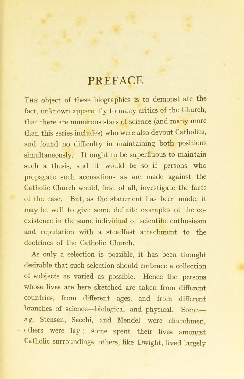 PREFACE The object of these biographies is to demonstrate the fact, unknown apparently to many critics of the Church, that there are numerous stars of science (and many more than this series includes) who were also devout Catholics, and found no difficulty in maintaining both positions simultaneously. It ought to be superfluous to maintain such a thesis, and it would be so if persons who propagate such accusations as are made against the Catholic Church would, first of all, investigate the facts of the case. But, as the statement has been made, it may be well to give some definite examples of the co- existence in the same individual of scientific enthusiasm and reputation with a steadfast attachment to the doctrines of the Catholic Church. As only a selection is possible, it has been thought desirable that such selection should embrace a collection of subjects as varied as possible. Hence the persons whose lives are here sketched are taken from different countries, from different ages, and from different branches of science—biological and physical. Some— e.g. Stensen, Secchi, and Mendel—were churchmen, others were lay; some spent their lives amongst Catholic surroundings, others, like Dwight, lived largely