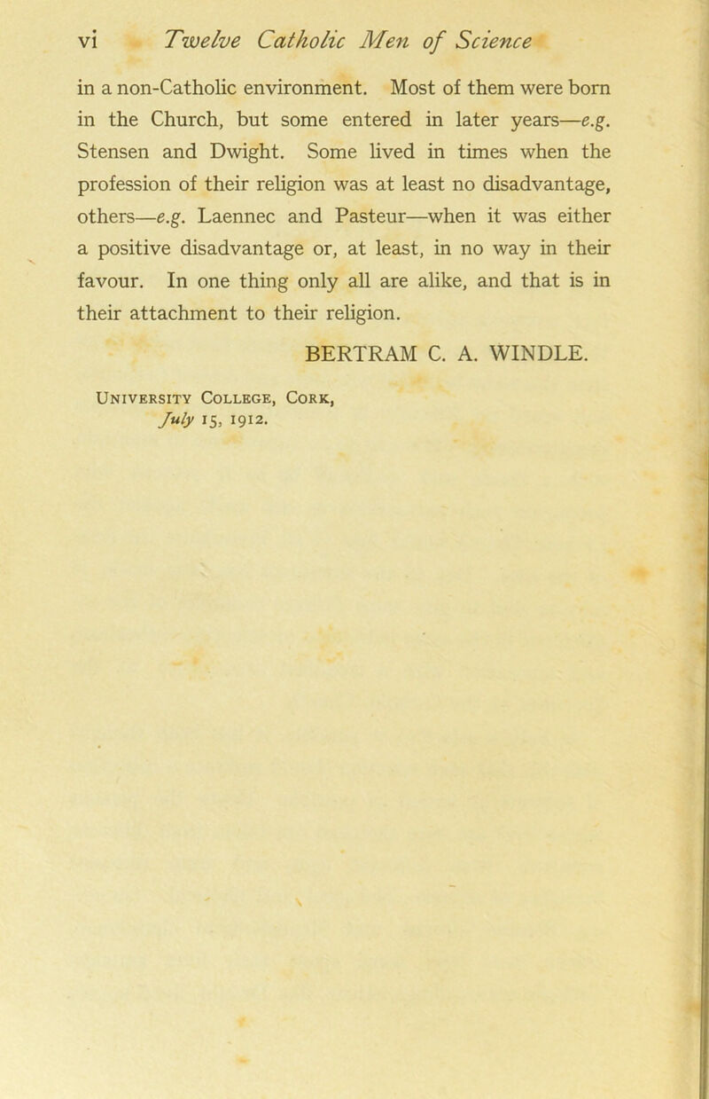 vi Tivelve Catholic Men of Science in a non-Catholic environment. Most of them were born in the Church, but some entered in later years—e.g. Stensen and Dwight. Some lived in times when the profession of their religion was at least no disadvantage, others—e.g. Laennec and Pasteur—when it was either a positive disadvantage or, at least, in no way in their favour. In one thing only all are alike, and that is in their attachment to their religion. BERTRAM C. A. WINDLE. University College, Cork, July 15, 1912.