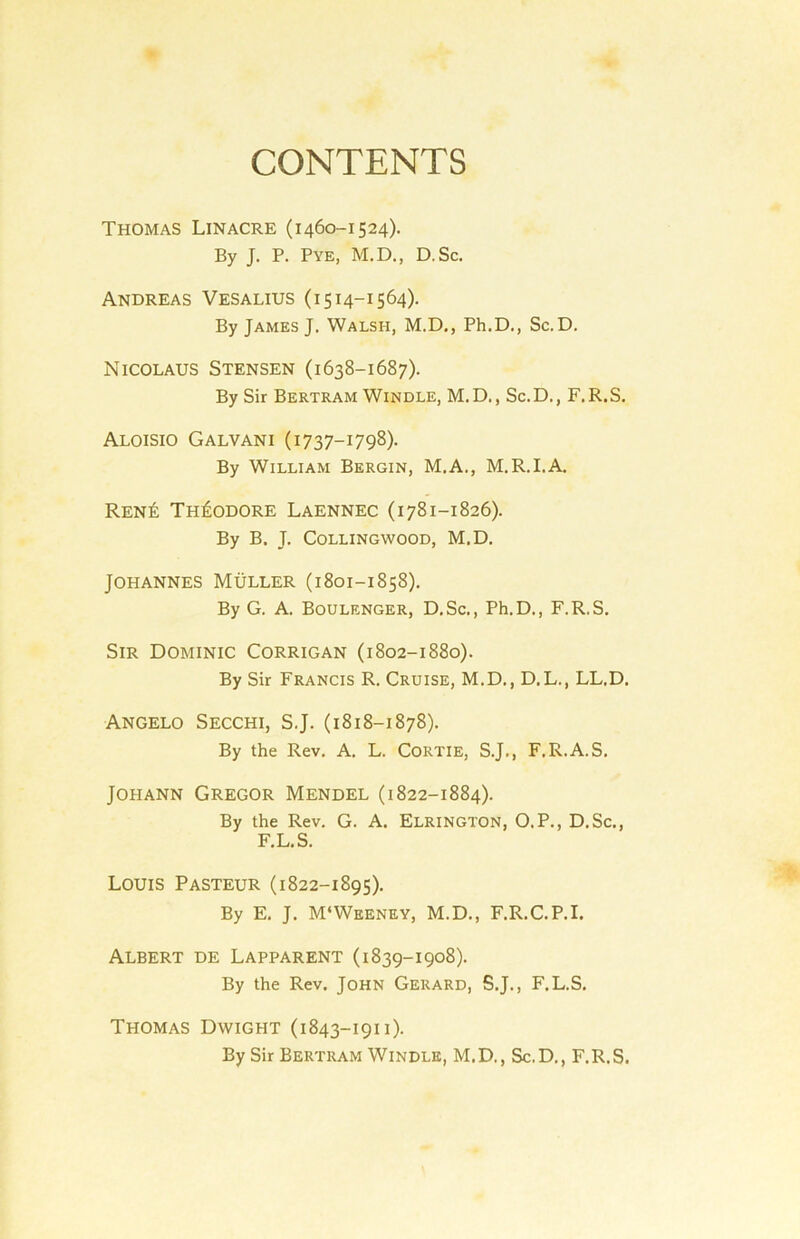 CONTENTS Thomas Linacre (1460-1524). By J. P. Pye, M.D., D. Sc. Andreas Vesalius (1514-1564). By James J. Walsh, M.D., Ph.D., Sc.D. Nicolaus Stensen (1638-1687). By Sir Bertram Windle, M.D., Sc.D., F.R.S. Aloisio Galvani (1737-1798). By William Bergin, M.A., M.R.I.A. Ren£ Theodore Laennec (1781-1826). By B. J. Collingwood, M.D. Johannes Muller (1801-1858). By G. A. Boulenger, D.Sc., Ph.D., F.R.S. Sir Dominic Corrigan (1802-1880). By Sir Francis R. Cruise, M.D., D.L., LL.D. Angelo Secchi, S.J. (1818-1878). By the Rev. A. L. CORTIE, S.J., F.R.A.S. Johann Gregor Mendel (1822-1884). By the Rev. G. A. Elrington, O.P., D.Sc., F.L.S. Louis Pasteur (1822-1895). By E. J. M‘Weeney, M.D., F.R.C.P.I. Albert de Lapparent (1839-1908). By the Rev. John Gerard, S.J., F.L.S. Thomas Dwight (1843-1911). By Sir Bertram Windle, M.D., Sc.D., F.R.S.