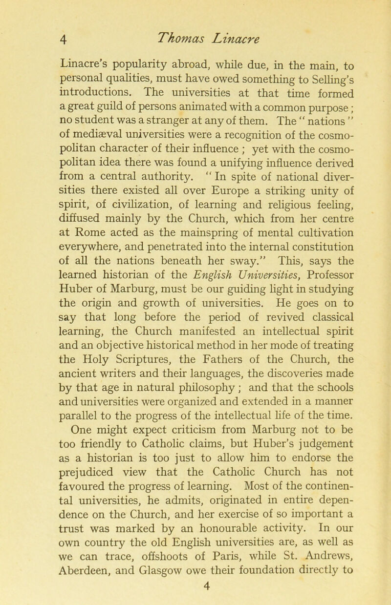 Linacre’s popularity abroad, while due, in the main, to personal qualities, must have owed something to Selling’s introductions. The universities at that time formed a great guild of persons animated with a common purpose; no student was a stranger at any of them. The ‘‘ nations ’’ of mediaeval universities were a recognition of the cosmo- politan character of their influence ; yet with the cosmo- politan idea there was found a unifying influence derived from a central authority. “ In spite of national diver- sities there existed all over Europe a striking unity of spirit, of civilization, of learning and religious feeling, diffused mainly by the Church, which from her centre at Rome acted as the mainspring of mental cultivation everywhere, and penetrated into the internal constitution of all the nations beneath her sway.” This, says the learned historian of the English Universities, Professor Huber of Marburg, must be our guiding light in studying the origin and growth of universities. He goes on to say that long before the period of revived classical learning, the Church manifested an intellectual spirit and an objective historical method in her mode of treating the Holy Scriptures, the Fathers of the Church, the ancient writers and their languages, the discoveries made by that age in natural philosophy ; and that the schools and universities were organized and extended in a manner parallel to the progress of the intellectual life of the time. One might expect criticism from Marburg not to be too friendly to Catholic claims, but Huber’s judgement as a historian is too just to allow him to endorse the prejudiced view that the Catholic Church has not favoured the progress of learning. Most of the continen- tal universities, he admits, originated in entire depen- dence on the Church, and her exercise of so important a trust was marked by an honourable activity. In our own country the old English universities are, as well as we can trace, offshoots of Paris, while St. Andrews, Aberdeen, and Glasgow owe their foundation directly to 4