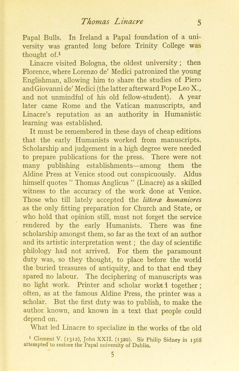Papal Bulls. In Ireland a Papal foundation of a uni- versity was granted long before Trinity College was thought of.1 Linacre visited Bologna, the oldest university; then Florence, where Lorenzo de’ Medici patronized the young Englishman, allowing him to share the studies of Piero and Giovanni de’ Medici (the latter afterward Pope Leo X., and not unmindful of his old fellow-student). A year later came Rome and the Vatican manuscripts, and Linacre’s reputation as an authority in Humanistic learning was established. It must be remembered in these days of cheap editions that the early Humanists worked from manuscripts. Scholarship and judgement in a high degree were needed to prepare publications for the press. There were not many publishing establishments—among them the Aldine Press at Venice stood out conspicuously. Aldus himself quotes “ Thomas Anglicus ” (Linacre) as a skilled witness to the accuracy of the work done at Venice. Those who till lately accepted the litterce humaniores as the only fitting preparation for Church and State, or who hold that opinion still, must not forget the service rendered by the early Humanists. There was fine scholarship amongst them, so far as the text of an author and its artistic interpretation went; the day of scientific philology had not arrived. For them the paramount duty was, so they thought, to place before the world the buried treasures of antiquity, and to that end they spared no labour. The deciphering of manuscripts was no light work. Printer and scholar worke i together; often, as at the famous Aldine Press, the printer was a scholar. But the first duty was to publish, to make the author known, and known in a text that people could depend on. What led Linacre to specialize in the works of the old 1 Clement V. (1312), John XXII. (1320). Sir Philip Sidney in 1568 attempted to restore the Papal university of Dublin. 5