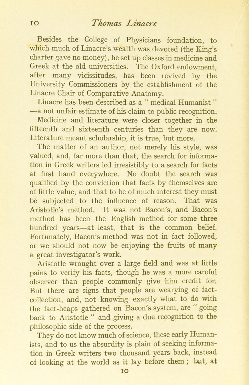 Besides the College of Physicians foundation, to which much of Linacre’s wealth was devoted (the King’s charter gave no money), he set up classes in medicine and Greek at the old universities. The Oxford endowment, after many vicissitudes, has been revived by the University Commissioners by the establishment of the Linacre Chair of Comparative Anatomy. Linacre has been described as a “ medical Humanist ” —a not unfair estimate of his claim to public recognition. Medicine and literature were closer together in the fifteenth and sixteenth centuries than they are now. Literature meant scholarship, it is true, but more. The matter of an author, not merely his style, was valued, and, far more than that, the search for informa- tion in Greek writers led irresistibly to a search for facts at first hand everywhere. No doubt the search was qualified by the conviction that facts by themselves are of little value, and that to be of much interest they must be subjected to the influence of reason. That was Aristotle’s method. It was not Bacon’s, and Bacon’s method has been the English method for some three hundred years—at least, that is the common belief. Fortunately, Bacon’s method was not in fact followed, or we should not now be enjoying the fruits of many a great investigator’s work. Aristotle wrought over a large field and was at little pains to verify his facts, though he was a more careful observer than people commonly give him credit for. But there are signs that people are wearying of fact- collection, and, not knowing exactly what to do with the fact-heaps gathered on Bacon’s system, are “ going back to Aristotle ” and giving a due recognition to the philosophic side of the process. They do not know much of science, these early Human- ists, and to us the absurdity is plain of seeking informa- tion in Greek writers two thousand years back, instead of looking at the world as it lay before them ; but, at io