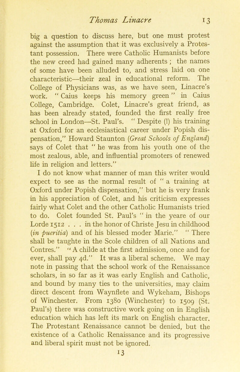 big a question to discuss here, but one must protest against the assumption that it was exclusively a Protes- tant possession. There were Catholic Humanists before the new creed had gained many adherents ; the names of some have been alluded to, and stress laid on one characteristic—their zeal in educational reform. The College of Physicians was, as we have seen, Linacre’s work. “ Caius keeps his memory green ” in Caius College, Cambridge. Colet, Linacre’s great friend, as has been already stated, founded the first really free school in London—St. Paul’s. “ Despite (!) his training at Oxford for an ecclesiastical career under Popish dis- pensation,” Howard Staunton (Great Schools of England) says of Colet that “ he was from his youth one of the most zealous, able, and influential promoters of renewed life in religion and letters.” I do not know what manner of man this writer would expect to see as the normal result of “ a training at Oxford under Popish dispensation,” but he is very frank in his appreciation of Colet, and his criticism expresses fairly what Colet and the other Catholic Humanists tried to do. Colet founded St. Paul’s “ in the yeare of our Lorde 1512 ... in the honor of Christe Jesu in childhood (in pueritia) and of his blessed moder Marie.” “ There shall be taughte in the Scole children of all Nations and Contres.” “ A childe at the first admission, once and for ever, shall pay 4d.” It was a liberal scheme. We may note in passing that the school work of the Renaissance scholars, in so far as it was early English and Catholic, and bound by many ties to the universities, may claim direct descent from Waynflete and Wykeham, Bishops of Winchester. From 1380 (Winchester) to 1509 (St. Paul’s) there was constructive work going on in English education which has left its mark on English character. The Protestant Renaissance cannot be denied, but the existence of a Catholic Renaissance and its progressive and liberal spirit must not be ignored. 13