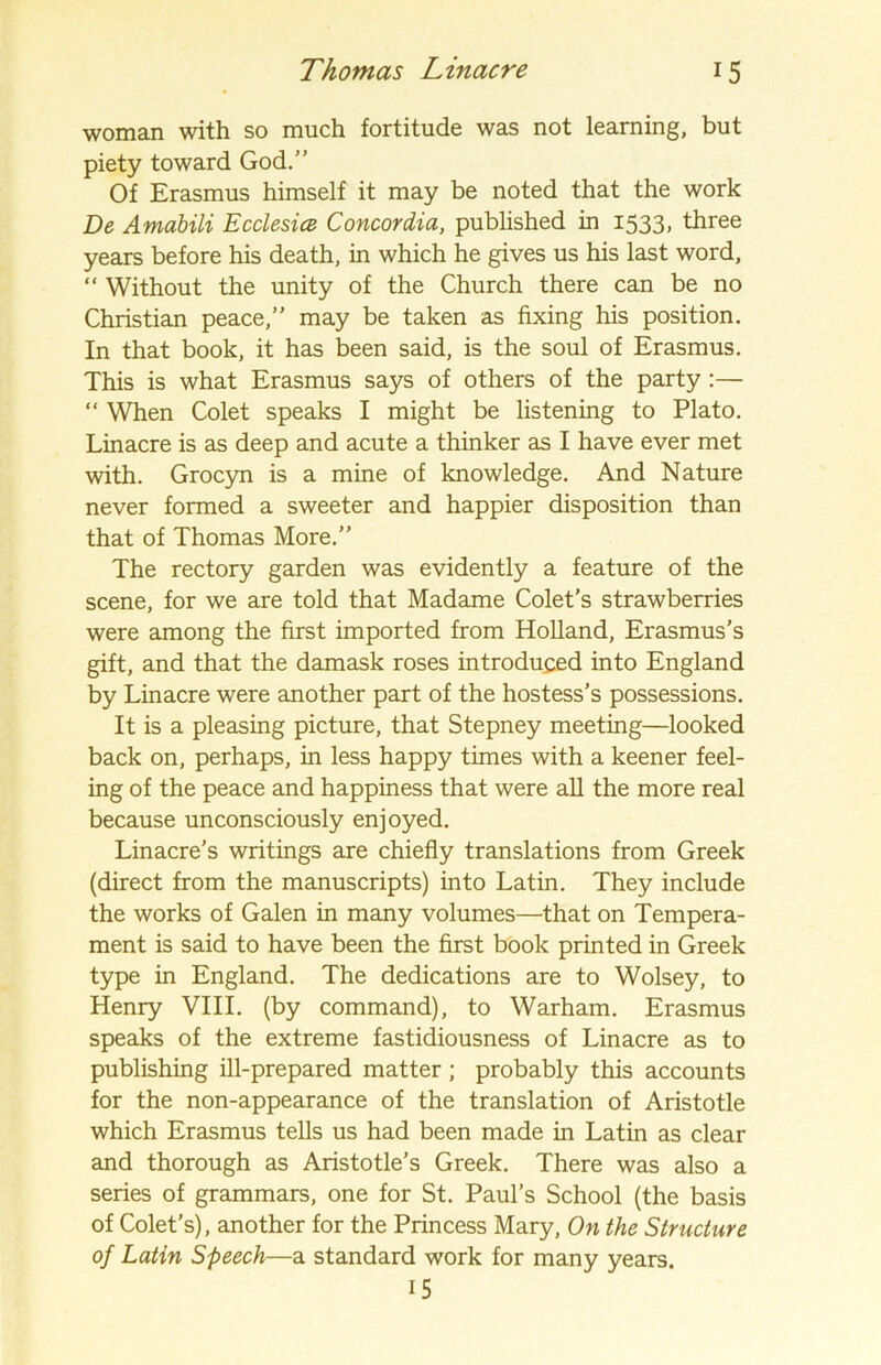woman with so much fortitude was not learning, but piety toward God.” Of Erasmus himself it may be noted that the work De Amabili Ecclesice Concordia, published in 1533, three years before his death, in which he gives us his last word, “ Without the unity of the Church there can be no Christian peace,” may be taken as fixing his position. In that book, it has been said, is the soul of Erasmus. This is what Erasmus says of others of the party:— “ When Colet speaks I might be listening to Plato. Linacre is as deep and acute a thinker as I have ever met with. Grocyn is a mine of knowledge. And Nature never formed a sweeter and happier disposition than that of Thomas More.” The rectory garden was evidently a feature of the scene, for we are told that Madame Colet’s strawberries were among the first imported from Holland, Erasmus’s gift, and that the damask roses introduced into England by Linacre were another part of the hostess’s possessions. It is a pleasing picture, that Stepney meeting—looked back on, perhaps, in less happy times with a keener feel- ing of the peace and happiness that were all the more real because unconsciously enjoyed. Linacre’s writings are chiefly translations from Greek (direct from the manuscripts) into Latin. They include the works of Galen in many volumes—that on Tempera- ment is said to have been the first book printed in Greek type in England. The dedications are to Wolsey, to Henry VIII. (by command), to Warham. Erasmus speaks of the extreme fastidiousness of Linacre as to publishing ill-prepared matter ; probably this accounts for the non-appearance of the translation of Aristotle which Erasmus tells us had been made in Latin as clear and thorough as Aristotle’s Greek. There was also a series of grammars, one for St. Paul’s School (the basis of Colet’s), another for the Princess Mary, On the Structure of Latin Speech—a standard work for many years. 15