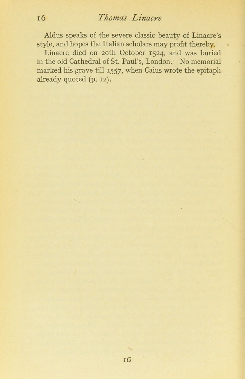 Aldus speaks of the severe classic beauty of Linacre’s style, and hopes the Italian scholars may profit thereby. Linacre died on 20th October 1524, and was buried in the old Cathedral of St. Paul’s, London. No memorial marked his grave till 1557, when Caius wrote the epitaph already quoted (p. 12). 16