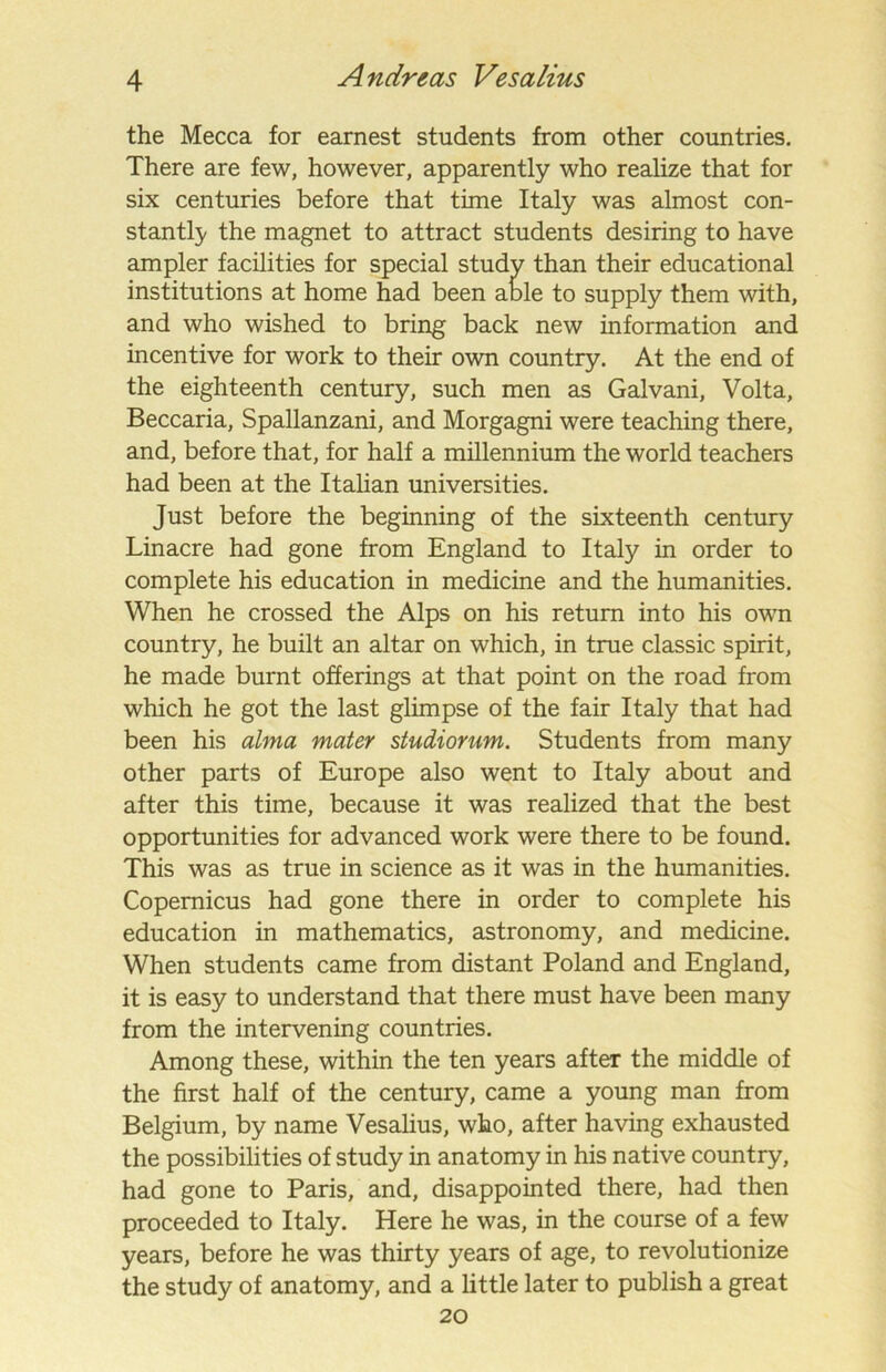the Mecca for earnest students from other countries. There are few, however, apparently who realize that for six centuries before that time Italy was almost con- stantly the magnet to attract students desiring to have ampler facilities for special study than their educational institutions at home had been able to supply them with, and who wished to bring back new information and incentive for work to their own country. At the end of the eighteenth century, such men as Galvani, Volta, Beccaria, Spallanzani, and Morgagni were teaching there, and, before that, for half a millennium the world teachers had been at the Italian universities. Just before the beginning of the sixteenth century Linacre had gone from England to Italy in order to complete his education in medicine and the humanities. When he crossed the Alps on his return into his own country, he built an altar on which, in true classic spirit, he made burnt offerings at that point on the road from which he got the last glimpse of the fair Italy that had been his alma mater studiornm. Students from many other parts of Europe also went to Italy about and after this time, because it was realized that the best opportunities for advanced work were there to be found. This was as true in science as it was in the humanities. Copernicus had gone there in order to complete his education in mathematics, astronomy, and medicine. When students came from distant Poland and England, it is easy to understand that there must have been many from the intervening countries. Among these, within the ten years after the middle of the first half of the century, came a young man from Belgium, by name Vesalius, who, after having exhausted the possibilities of study in anatomy in his native country, had gone to Paris, and, disappointed there, had then proceeded to Italy. Here he was, in the course of a few years, before he was thirty years of age, to revolutionize the study of anatomy, and a little later to publish a great 20