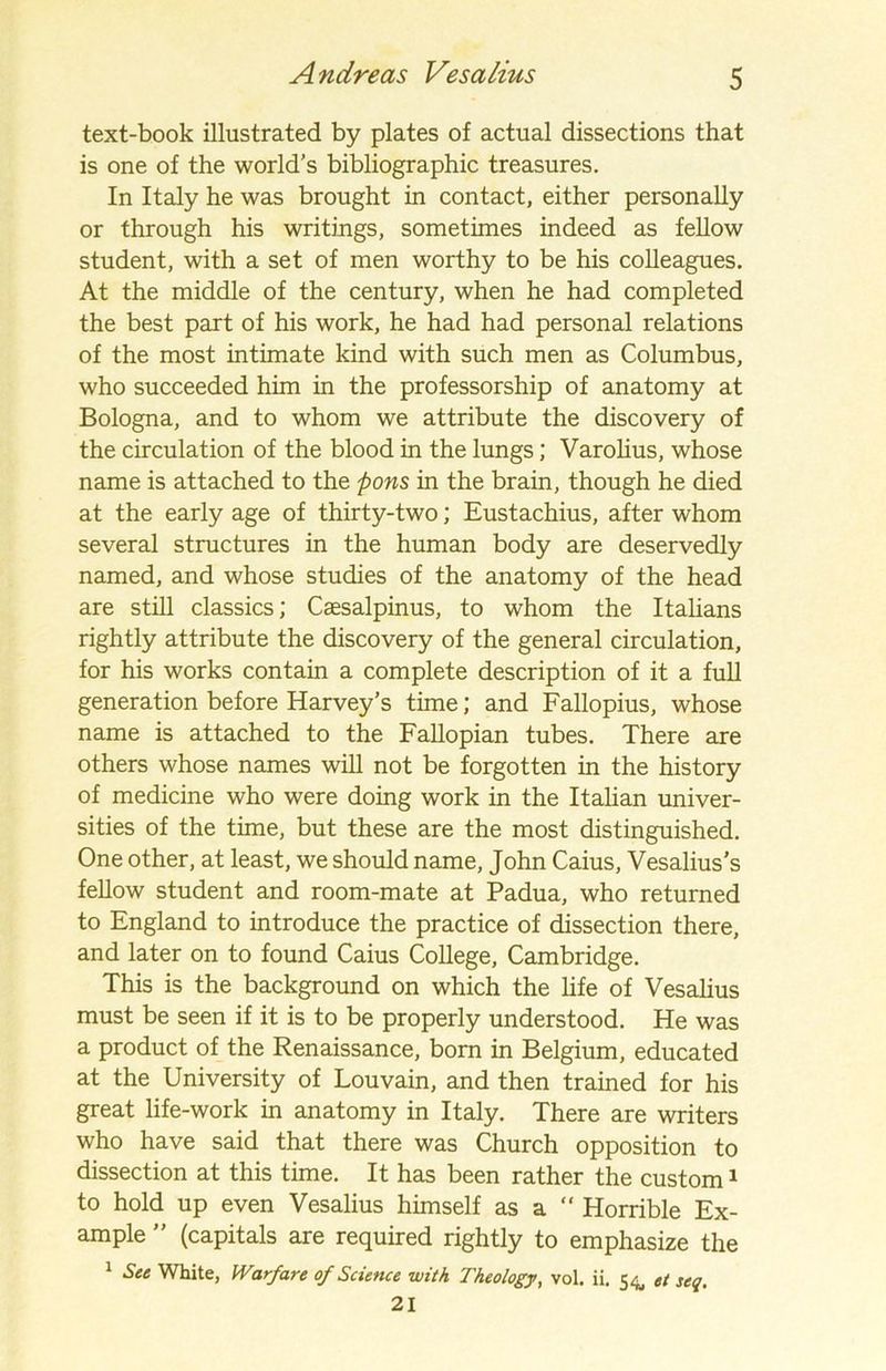 text-book illustrated by plates of actual dissections that is one of the world’s bibliographic treasures. In Italy he was brought in contact, either personally or through his writings, sometimes indeed as fellow student, with a set of men worthy to be his colleagues. At the middle of the century, when he had completed the best part of his work, he had had personal relations of the most intimate kind with such men as Columbus, who succeeded him in the professorship of anatomy at Bologna, and to whom we attribute the discovery of the circulation of the blood in the lungs; Varolius, whose name is attached to the pons in the brain, though he died at the early age of thirty-two; Eustachius, after whom several structures in the human body are deservedly named, and whose studies of the anatomy of the head are still classics; Csesalpinus, to whom the Italians rightly attribute the discovery of the general circulation, for his works contain a complete description of it a full generation before Harvey's time; and Fallopius, whose name is attached to the Fallopian tubes. There are others whose names will not be forgotten in the history of medicine who were doing work in the Italian univer- sities of the time, but these are the most distinguished. One other, at least, we should name, John Caius, Vesalius’s fellow student and room-mate at Padua, who returned to England to introduce the practice of dissection there, and later on to found Caius College, Cambridge. This is the background on which the life of Vesalius must be seen if it is to be properly understood. He was a product of the Renaissance, born in Belgium, educated at the University of Louvain, and then trained for his great life-work in anatomy in Italy. There are writers who have said that there was Church opposition to dissection at this time. It has been rather the custom1 to hold up even Vesalius himself as a  Horrible Ex- ample ” (capitals are required rightly to emphasize the 1 See White, Warfare of Science with Theology, vol. ii. 54, et seq. 21