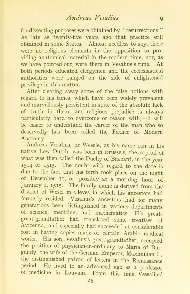 for dissecting purposes were obtained by “ resurrections.” As late as twenty-five years ago that practice still obtained in some States. Almost needless to say, there were no religious elements in the opposition to pro- viding anatomical material in the modern time, nor, as we have pointed out, were there in Vesalius's time. At both periods educated clergymen and the ecclesiastical authorities were ranged on the side of enlightened privilege in this matter. After clearing away some of the false notions with regard to his times, which have been widely prevalent and marvellously persistent in spite of the absolute lack of truth in them—anti-religious prejudice is always particularly hard to overcome or reason with,—it will be easier to understand the career of the man who so deservedly has been called the Father of Modern Anatomy. Andreas Vesalius, or Wesele, as his name ran in his native Low Dutch, was born in Brussels, the capital of what was then called the Duchy of Brabant, in the year 1514 or 1515. The doubt with regard to the date is due to the fact that his birth took place on the night of December 31, or possibly at a morning hour of January 1, 1515. The family name is derived from the district of Wesel in Cleves in which his ancestors had formerly resided. Vesalius's ancestors had for many generations been distinguished in various departments of science, medicine, and mathematics. His great- great-grandfather had translated some treatises of Avicenna, and especially had succeeded at considerable cost in having copies made of certain Arabic medical works. His son, Vesalius’s great-grandfather, occupied the position of physician-in-ordinary to Maria of Bur- gundy, the wife of the German Emperor, Maximilian I., the distinguished patron of letters in the Renaissance period. He lived to an advanced age as a professor of medicine in Louvain. From this time Vessalius’ 25