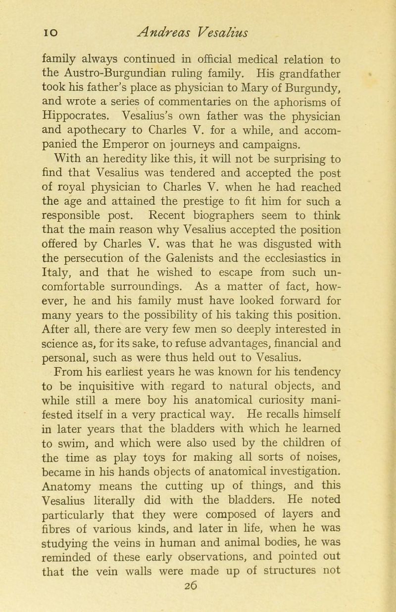 family always continued in official medical relation to the Austro-Burgundian ruling family. His grandfather took his father’s place as physician to Mary of Burgundy, and wrote a series of commentaries on the aphorisms of Hippocrates. Vesalius’s own father was the physician and apothecary to Charles V. for a while, and accom- panied the Emperor on journeys and campaigns. With an heredity like this, it will not be surprising to find that Vesalius was tendered and accepted the post of royal physician to Charles V. when he had reached the age and attained the prestige to fit him for such a responsible post. Recent biographers seem to think that the main reason why Vesalius accepted the position offered by Charles V. was that he was disgusted with the persecution of the Galenists and the ecclesiastics in Italy, and that he wished to escape from such un- comfortable surroundings. As a matter of fact, how- ever, he and his family must have looked fonvard for many years to the possibility of his taking this position. After all, there are very few men so deeply interested in science as, for its sake, to refuse advantages, financial and personal, such as were thus held out to Vesalius. From his earliest years he was known for his tendency to be inquisitive with regard to natural objects, and while still a mere boy his anatomical curiosity mani- fested itself in a very practical way. He recalls himself in later years that the bladders with which he learned to swim, and which were also used by the children of the time as play toys for making all sorts of noises, became in his hands objects of anatomical investigation. Anatomy means the cutting up of things, and this Vesalius literally did with the bladders. He noted particularly that they were composed of layers and fibres of various kinds, and later in life, when he was studying the veins in human and animal bodies, he was reminded of these early observations, and pointed out that the vein walls were made up of structures not