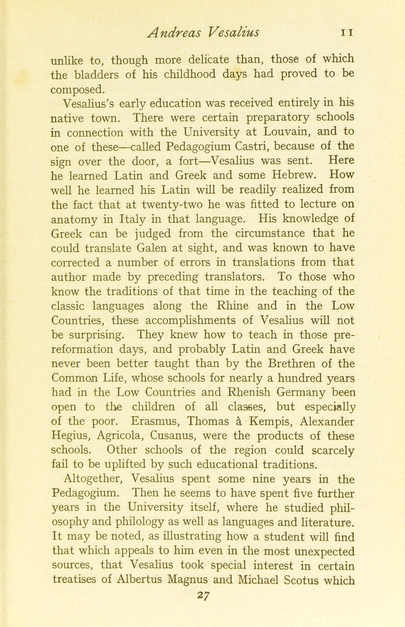 unlike to, though more delicate than, those of which the bladders of his childhood days had proved to be composed. Vesalius’s early education was received entirely in his native town. There were certain preparatory schools in connection with the University at Louvain, and to one of these—called Pedagogium Castri, because of the sign over the door, a fort—Vesalius was sent. Here he learned Latin and Greek and some Hebrew. How well he learned his Latin will be readily realized from the fact that at twenty-two he was fitted to lecture on anatomy in Italy in that language. His knowledge of Greek can be judged from the circumstance that he could translate Galen at sight, and was known to have corrected a number of errors in translations from that author made by preceding translators. To those who know the traditions of that time in the teaching of the classic languages along the Rhine and in the Low Countries, these accomplishments of Vesalius will not be surprising. They knew how to teach in those pre- reformation days, and probably Latin and Greek have never been better taught than by the Brethren of the Common Life, whose schools for nearly a hundred years had in the Low Countries and Rhenish Germany been open to the children of all classes, but especially of the poor. Erasmus, Thomas k Kempis, Alexander Hegius, Agricola, Cusanus, were the products of these schools. Other schools of the region could scarcely fail to be uplifted by such educational traditions. Altogether, Vesalius spent some nine years in the Pedagogium. Then he seems to have spent five further years in the University itself, where he studied phil- osophy and philology as well as languages and literature. It may be noted, as illustrating how a student will find that which appeals to him even in the most unexpected sources, that Vesalius took special interest in certain treatises of Albertus Magnus and Michael Scotus which 2 7