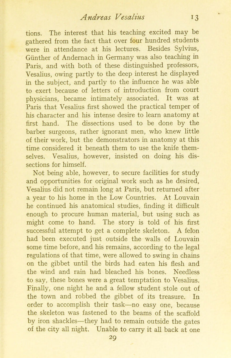 tions. The interest that his teaching excited may be gathered from the fact that over four hundred students were in attendance at his lectures. Besides Sylvius, Gunther of Andemach in Germany was also teaching in Paris, and with both of these distinguished professors, Vesalius, owing partly to the deep interest he displayed in the subject, and partly to the influence he was able to exert because of letters of introduction from court physicians, became intimately associated. It was at Paris that Vesalius first showed the practical temper of his character and his intense desire to learn anatomy at first hand. The dissections used to be done by the barber surgeons, rather ignorant men, who knew little of their work, but the demonstrators in anatomy at this time considered it beneath them to use the knife them- selves. Vesalius, however, insisted on doing his dis- sections for himself. Not being able, however, to secure facilities for study and opportunities for original work such as he desired, Vesalius did not remain long at Paris, but returned after a year to his home in the Low Countries. At Louvain he continued his anatomical studies, finding it difficult enough to procure human material, but using such as might come to hand. The story is told of his first successful attempt to get a complete skeleton. A felon had been executed just outside the walls of Louvain some time before, and his remains, according to the legal regulations of that time, were allowed to swing in chains on the gibbet until the birds had eaten his flesh and the wind and rain had bleached his bones. Needless to say, these bones were a great temptation to Vesalius. Finally, one night he and a fellow student stole out of the town and robbed the gibbet of its treasure. In order to accomplish their task—no easy one, because the skeleton was fastened to the beams of the scaffold by iron shackles—they had to remain outside the gates of the city all night. Unable to carry it all back at one 29