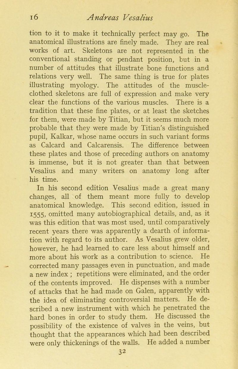 tion to it to make it technically perfect may go. The anatomical illustrations are finely made. They are real works of art. Skeletons are not represented in the conventional standing or pendant position, but in a number of attitudes that illustrate bone functions and relations very well. The same thing is true for plates illustrating myology. The attitudes of the muscle- clothed skeletons are full of expression and make very clear the functions of the various muscles. There is a tradition that these fine plates, or at least the sketches for them, were made by Titian, but it seems much more probable that they were made by Titian’s distinguished pupil, Kalkar, whose name occurs in such variant forms as Calcard and Calcarensis. The difference between these plates and those of preceding authors on anatomy is immense, but it is not greater than that between Vesalius and many writers on anatomy long after his time. In his second edition Vesalius made a great many changes, all of them meant more fully to develop anatomical knowledge. This second edition, issued in 1555, omitted many autobiographical details, and, as it was this edition that was most used, until comparatively recent years there was apparently a dearth of informa- tion with regard to its author. As Vesalius grew older, however, he had learned to care less about himself and more about his work as a contribution to science. He corrected many passages even in punctuation, and made a new index ; repetitions were eliminated, and the order of the contents improved. He dispenses with a number of attacks that he had made on Galen, apparently with the idea of eliminating controversial matters. He de- scribed a new instrument with which he penetrated the hard bones in order to study them. He discussed the possibility of the existence of valves in the veins, but thought that the appearances which had been described were only thickenings of the walls. He added a number 32
