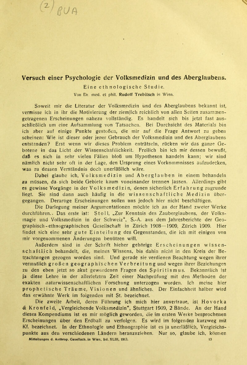 Versuch einer Psychologie der Volksmedizin und des Aberglaubens. Eine ethnologische Studie. Von Dr. med. et phil. Rudolf Trebitsch in Wien. Soweit mir die Literatur der Volksmedizin und des Aberglaubens bekannt ist, vermisse ich in ihr die Motivierung der ziemlich reichlich von allen Seiten zusammen- getragenen Erscheinungen nahezu vollständig. Es handelt sich bis jetzt fast aus- schließlich um eine Aufsammlung von Tatsachen. Bei Durchsicht des Materials bin ich aber auf einige Punkte gestoßen, die mir auf die Frage Antwort zu geben scheinen: Wie ist dieser oder jener Gebrauch der Volksmedizin und des Aberglaubens entstanden? Erst wenn wir dieses Problem enträtseln, rücken wir das ganze Ge- botene in das Licht .der Wissenschaftlichkeit. Freilich bin ich mir dessen bewußt, daß es sich in sehr vielen Fällen bloß um Hypothesen handeln kann; wir sind nämlich nicht sehr oft in der Lage, den Ursprung eines Vorkommnisses aufzudecken, was zu dessen Verständnis doch unerläßlich wäre. Dabei glaube ich, Volksmedizin und Aberglauben in einem behandeln zu müssen, da- sich beide Gebiete kaum voneinander trennen lassen. Allerdings gibt es gewisse Vorgänge in der Vo 1 ksmed izi n, denen sicherlich Erfahrung zugrunde liegt. Sie sind dann auch häufig in die wissenschaftliche Medizin über- gegangen. Derartige Erscheinungen sollen uns jedoch hier nicht beschäftigen. Die Darlegung meiner Argumentationen möchte ich an der Hand zweier Werke durchführen.. Das erste ist: St oll, „Zur Kenntnis des Zauberglaubens, der Volks- magie und Volksmedizin in der Schweiz“, S.-A. aus dem Jahresberichte der Geo- graphisch-ethnographischen Gesellschaft in Zürich 1908—1909, Zürich 1909. Hier findet sich eine sehr gute Einteilung des Gegenstandes, die ich mit einigen von mir vorgenommenen Änderungen benützen will. Außerdem sind in der Schrift hieher gehörige Erscheinungen wissen- schaftlich behandelt, die, meines Wissens, bis dahin nicht in den Kreis der Be- trachtungen gezogen worden sind. Und gerade sie verdienen Beachtung wegen ihrer vermutlich großen geographischen Verbreitung und wegen ihrer Beziehungen zu den eben jetzt so akut gewordenen Fragen des Spiritismus. Bekanntlich ist ja diese Lehre in der allerletzten Zeit einer Nachprüfung mit den Methoden der exakten naturwissenschaftlichen Forschung unterzogen worden. Ich meine hier prophetische Träume, Visionen und ähnliches. Der Einfachheit halber wird das erwähnte Werk im folgenden mit St. bezeichnet. Die zweite Arbeit, deren Führung ich mich hier anvertraue, ist Hovorka & Kronfeld, „Vergleichende Volksmedizin“, Stuttgart 1909, 2 Bände. An der Hand dieses Kompendiums ist es mir möglich geworden, die im ersten Werke besprochenen Erscheinungen über den Erdball zu verfolgen. Es wird im folgenden kurzweg mit Kf. bezeichnet, ln der Ethnologie und Ethnographie ist es ja unerläßlich, Vergleichs- punkte aus den verschiedenen Ländern heranzuziehen. Nur so, glaube ich, können Mitteilungen d. Antttrop. Gesellsch. in Wien, bd. XLIII, 1913. 13