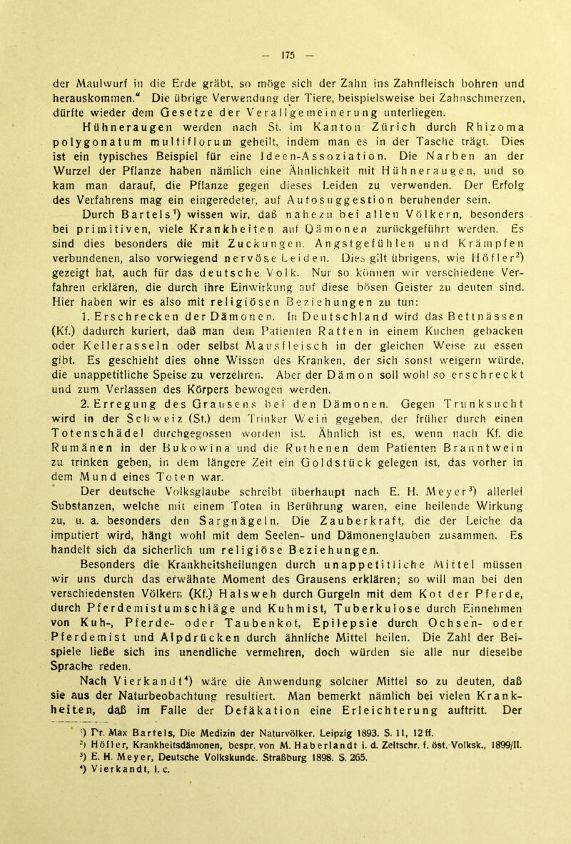 der Maulwurf in die Erde gräbt, so möge sich der Zahn ins Zahnfleisch bohren und herauskommen.“ Die übrige Verwendung der Tiere, beispielsweise bei Zahnschmerzen, dürfte wieder dem Gesetze der Verallgemeinerung unterliegen. Hühneraugen werden nach St. im Kanton Zürich durch Rhizoma polygonatum multiflorum geheilt, indem man es in der Tasche trägt. Dies ist ein typisches Beispiel für eine I d e e n-A s s o z i a t i o n. Die Narben an der Wurzel der Pflanze haben nämlich eine Ähnlichkeit mit Hühneraugen, und so kam man darauf, die Pflanze gegen dieses Leiden zu verwenden. Der Erfolg des Verfahrens mag ein eingeredeter, auf Autosuggestion beruhender sein. Durch Bartels1) wissen wir, daß nahezu bei allen Völkern, besonders bei primitiven, viele Krankheiten auf Qämonen zuriickgeführt werden. Es sind dies besonders die mit Zuckungen, Angstgefühlen und Krämpfen verbundenen, also vorwiegend nervöse Leiden. Dies gilt übrigens, wie Höf! er2) gezeigt hat, auch für das deutsche Volk. Nur so können wir verschiedene Ver- fahren erklären, die durch ihre Einwirkung auf diese bösen Geister zu deuten sind. Hier haben wir es also mit religiösen Beziehungen zu tun: 1. Erschrecken der Dämonen. In Deutschland wird das Bettnässen (Kf.) dadurch kuriert, daß man dem Patienten Ratten in einem Kuchen gebacken oder Kellerasseln oder selbst Mausf 1 eisch in der gleichen Weise zu essen gibt. Es geschieht dies ohne Wissen des Kranken, der sich sonst weigern würde, die unappetitliche Speise zu verzehren. Aber der Dämon soll wohl so erschreckt und zum Verlassen des Körpers bewogen werden. 2. Erregung des Grausens bei den Dämonen. Gegen Trunksucht wird in der Schweiz (St.) dem Trinker Wein gegeben, der früher durch einen Totenschädel durchgegossen worden ist. Ähnlich ist es, wenn nach Kf. die Rumänen in der Bukowina und die Ruthenen dem Patienten Branntwein zu trinken geben, in dem längere Zeit ein Goldstück gelegen ist, das vorher in dem Mund eines Toten war. Der deutsche Volksglaube schreibt überhaupt nach E. H. Meyer3) allerlei Substanzen, welche mit einem Toten in Berührung waren, eine heilende Wirkung zu, u. a. besonders den Sargnägeln. Die Zauberkraft, die der Leiche da imputiert wird, hängt wohl mit dem Seelen- und Dämonenglauben zusammen. Es handelt sich da sicherlich um religiöse Beziehungen. Besonders die Krankheitsheilungen durch unappetitliche Mittel müssen wir uns durch das erwähnte Moment des Grausens erklären; so will man bei den verschiedensten Völkern (Kf.) Halsweh durch Gurgeln mit dem Kot der Pferde, durch Pferdemistumschläge und Kuhmist, Tuberkulose durch Einnehmen von Kuh-, Pferde- oder Taubenkot, Epilepsie durch Ochsen- oder Pferdemist und Alpdrücken durch ähnliche Mittel heilen. Die Zahl der Bei- spiele ließe sich ins unendliche vermehren, doch würden sie alle nur dieselbe Sprache reden. Nach Vierkandt4) wäre die Anwendung solcher Mittel so zu deuten, daß sie aus der Naturbeobachtung resultiert. Man bemerkt nämlich bei vielen Krank- heiten, daß im Falle der Defäkation eine Erleichterung auftritt. Der ;) Tr. Max Bartels, Die Medizin der Naturvölker. Leipzig 1893. S. 11, 12ff. 2) Höfler, Krankheitsdämonen, bespr. von M. Haberlandt i. d. Zeitschr. f. öst. Volksk., 1899/11. 3) E. H. Meyer, Deutsche Volkskunde. Straßburg 1898. S. 265. 4) Vierkandt, 1. c.