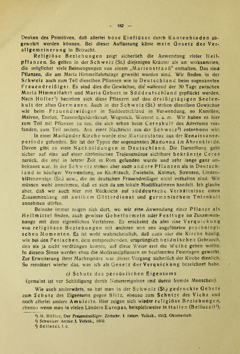 Denken des Primitiven, daß allerlei böse Einflüsse durch Knoten bin den ab- gewehrt werden können. Bei dieser Auffassung käme mein Gesetz der Ver- allgemeinerung in Betracht. Religiöse Beziehungen zeigt sicherlich die Anwendung vieler Heil- pflanzen. So gelten in der Sch weiz (St.) diejenigen Kräuter als am wirksamsten, die möglichst viele Beimengungen von einem „Marienstrauß“ enthalten. Das sind Pflanzen, die am Maria Himmelfahrtstage geweiht worden sind. Wir finden, in der Schweiz auch zum Teil dieselben Pflanzen wie in Deutschland beim sogenannten Frauendreißiger. Es sind dies die Gewächse, die* während der 30 Tage zwischen M aria Himmelfahrt und Maria Geburt in Süddeutschland gepflückt werden. Nach Höfler1) beziehen sich diese Pflanzen auf den dreißigiägigen Seelen- kult der alten Germ anen. Auch in der S c h we i z (St.) stehen dieselben Gewächse wie beim Frauendreißiger in Süddeutschland in Verwendung, so Kamillen, Malven, Enzian, Tausendgüldenkraut, Wegerich, Wermut u. a. m. Wir haben es hier zum Teil mit Pflanzen zu tun, die sich schon beim Cereskult des Altertums vor- fanden, zum Teil andere. Aus einer Nachricht aus der Schweiz2) entnehmen wir: ln einer Mailänder Kirche wurde eine Marienstatue aus der Renaissance- periode gefunden. Sie ist der Typus der sogenannten Madonna im Ährenklei de. Davon gibt es viele Nachbildungen in Deutschland. Die Darstellung geht sicher auf eine auf einer aitrömiscnen Trajansmünze sichtbare bekränzte Ceres zurück, die erst in letzter Zeit in Rom gefunden wurde und sehr lange ganz un- bekannt war. ln der S c h w e i z stehen aber auch andere Pflanzen als in Deutsch- land in häufiger Verwendung, so Knoblauch, Zwiebeln, Kalmus, Strenzen, Linden- blütenzweige (St.) usw., die im deutschen Frauendreißiger nicht enthalten sind. Wir müssen wohl annehmen, daß es sich da um lokale Modifikationen handelt. Ich glaube aber, daß wir auch hier mit Rücksicht auf süddeutsche Verhältnisse einen Zusammenhang mit antikem Götterdienst und germanischem Totenknlt annehmen dürfen. Beinahe immer zeigen sich dort, wo wir eine Anwendung einer Pflanze als Heilmittel finden, auch gewisse Gebetformeln oder Festtage im Zusammen- hänge mit dem eigentlichen Verfahren. Es erscheint da also eine Verquickung von religiösen Beziehungen mit anderen von uns angeführten psychologi- sch e n M o m e n t e n. Es ist wohl wahrscheinlich, daß aucii hier die Kirche häufig, wie bei den Fetischen, dem entsprechenden, ursprünglich heidnischen Gebrauch, den sie ja nicht verdrängen konnte, auf diese Weise erst die Weihe geben wollte, ln diesem Sinne werden eben die Medizinaipflanzen an bestimmten Feiertagen geweiht. Zur Erweiterung ihrer Machtsphäre war dieser Vorgang sicherlich der Kirche dienlich. So resultiert wieder das. was ich als Gesetz der Verquickung bezeichnet habe. c) Schutz des persönlichen Eigentums (gemeint ist vor Schädigung durch Naturereignisse und durch fremde Menschen). Wie auch anderwärts, so hat man in der Schweiz (St.) gedruckte Gebete zum Schutz des Eigentums gegen Blitz, ebenso zum Schutze des Viehs und noch' allerlei andere Amulette. Hier zeigen sich wieder religiöse Beziehungen, ebenso wenn man in vielen Ländern Europas, beispielsweise in Italien (Bellucci)J), ') M. Höfler, Der Frauendreißiger. Zeitschr. f. österr. Volksk., 1912, Oktoberheft. Schweizer Archiv, f. Volksk., 1909. s) Bel 1 u cci, I. e.