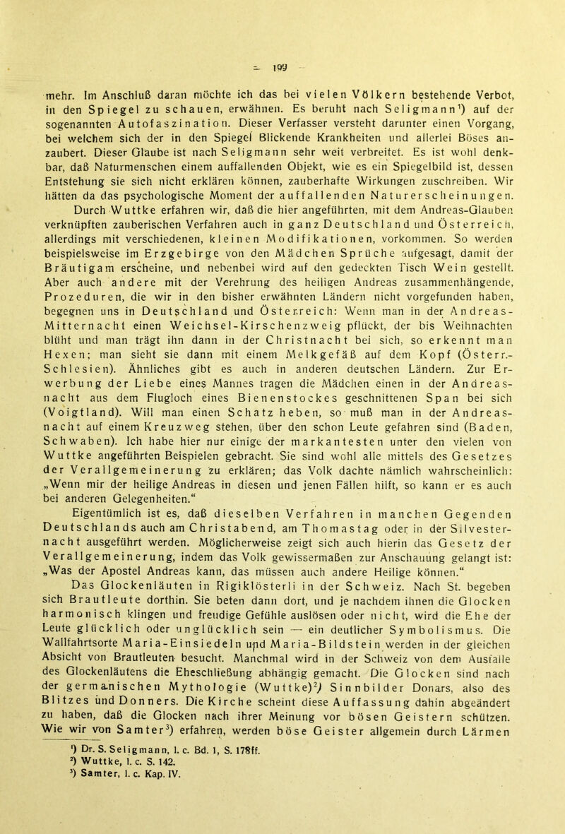 - ioy mehr. Im Anschluß daran möchte ich das bei vielen Völkern bestehende Verbot, in den Spiegel zu schauen, erwähnen. Es beruht nach Seligmann1) auf der sogenannten A u tofas z i n a t i o n. Dieser Verfasser versteht darunter einen Vorgang, bei welchem sich der in den Spiegel Blickende Krankheiten und allerlei Böses an- zaubert. Dieser Glaube ist nach Seligmann sehr weit verbreitet. Es ist wohl denk- bar, daß Naturmenschen einem auffallenden Objekt, wie es ein Spiegelbild ist, dessen Entstehung sie sich nicht erklären können, zauberhafte Wirkungen zuschreiben. Wir hätten da das psychologische Moment der auffallenden Naturerscheinungen. Durch Wuttke erfahren wir, daß die hier angeführten, mit dem Andreas-Glauben verknüpften zauberischen Verfahren auch in ganz Deutschland und Österreich, allerdings mit verschiedenen, kleinen Modifikationen, Vorkommen. So werden beispielsweise im Erzgebirge von den Mädchen Sprüche aufgesagt, damit der Bräutigam erscheine, und nebenbei wird auf den gedeckten Tisch Wein gestellt. Aber auch andere mit der Verehrung des heiligen Andreas zusammenhängende, Prozeduren, die wir in den bisher erwähnten Ländern nicht vorgefunden haben, begegnen uns in Deutschland und Österreich: Wenn man in der Andreas- Mitternacht einen Weic hse 1-Kirsc h en z w e i g pflückt, der bis Weihnachten blüht und man trägt ihn dann in der Christnacht bei sich, so erkennt man Hexen: man sieht sie dann mit einem Melkgefäß auf dem Kopf (Österr.- Schlesien). Ähnliches gibt es auch in anderen deutschen Ländern. Zur Er- werbung der Liebe eines Mannes tragen die A'lädchen einen in der Andreas- nacht aus dem Flugloch eines Bienenstockes geschnittenen Span bei sich (Voigtland). Will man einen Schatz heben, so muß man in der Andreas- nacht auf einem Kreuzweg stehen, über den schon Leute gefahren sind (Baden, Schwaben). Ich habe hier nur einige der markantesten unter den vielen von Wuttke angeführten Beispielen gebracht. Sie sind wohl alle mittels des Gesetzes der Verallgemeinerung zu erklären; das Volk dachte nämlich wahrscheinlich: „Wenn mir der heilige Andreas in diesen und jenen Fällen hilft, so kann er es auch bei anderen Gelegenheiten.“ Eigentümlich ist es, daß dieselben Verfahren in manchen Gegenden Deutschlands auch am Christabend, am Thomastag oder in der Silvester- nacht ausgeführt werden. Möglicherweise zeigt sich auch hierin das Gesetz der Verallgemeinerung, indem das Volk gewissermaßen zur Anschauung gelangt ist: „Was der Apostel Andreas kann, das müssen auch andere Heilige können.“ Das Glockenläuten in Rigiklösterli in der Schweiz. Nach St. begeben sich Brautleute dorthin. Sie beten dann dort, und je nachdem ihnen die Glocken harmonisch klingen und freudige Gefühle auslösen oder nicht, wird die Ehe der Leute glücklich oder unglücklich sein — ein deutlicher Symbolismus. Die Wallfahrtsorte Maria-Einsiedeln und Maria-Bildstein werden in der gleichen Absicht von Brautleuten besucht. Manchmal wird in der Schweiz von dem Ausfälle des Glockenläutens die Eheschließung abhängig gemacht. Die Glocken sind nach der germanischen Mythologie (Wuttke)2; Sinnbilder Donars, also des Blitzes und Donners. Die Kirche scheint diese Auffassung dahin abgeändert zu haben, daß die Glocken nach ihrer Meinung vor bösen Geistern schützen. Wie wir von Samter3) erfahren, werden böse Geister allgemein durch Lärmen ') Dr. S. Sei igman n, 1. c. Bd. 1, S. 17$ff. 2) Wuttke, 1. c. S. 142.