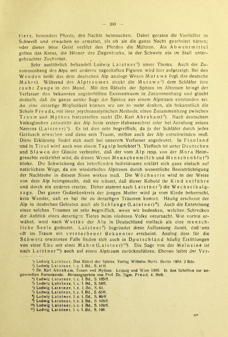tiere, besonders Pferde, des Nachts heimsuchen. Dabei geraten die Vierfüßler in Schweiß und erwachen so ermattet, als ob sie die ganze Nacht gearbeitet hätten; oder dieser böse Geist verfilzt den Pferden die Mähnen. Ais Abwehrmittel gelten das Kreuz, die Hörner des Ziegenbocks, in der Schweiz ein im Stall unter- gebrachter Zuehistier. , Sehr ausführlich behandelt Ludwig La ist n er1) unser Thema. Auch der Zu- sammenhang des Alps mit anderen sagenhaften Figuren wdrd hier aufgezeigt: Bei den Wenden heißt das dem deutschen Alp analoge Wesen Murawa (vgl. das deutsche Mahre). Während des Alptraumes steckt die Murawa') dem Schläfer ihre rauhe Zunge in den Mund. Mit den Rätseln der Sphinx im Altertum bringt der Verfasser den bekannten angsterfüllten Examentraum in Zusammenhang und glaubt deshalb, daß die ganze antike Sage der Sphinx aus einem Alptraum entstanden sei. An eine derartige Möglichkeit können wir um so mehr denken* als bekanntlich die Schule Freuds, mit ihrer psychoanalytischen Methode, einen Zusammenhang zwischen Traum und Mythus festzustellen sucht (Dr. Karl Abraham)3). Nach deutschem Volksglauben entweicht der Alp beim ersten- Hahnenschrei oder bei Anrufung seines Namens (La i s t n e r)“1). Es ist dies sehr begreiflich, da ja der Schläfer durch jedes Geräusch erwachen und dann sein Traum, mithin auch der Alp entschwinden muß. Diese Erklärung findet sich auch bei unserem Verfasser angedeutet. In Finnland und in T i r o 1 wird auch von einem Tag alp berichtet5). Vielfach ist unter Deutschen und Slawen der Glaube verbreitet, daß der vom Alp resp. von der Mura Heim- gesuchte entkräftet wird, da dieses Wesen Menschenmilch und Menschenblut6) trinke. Die Schwächung des betreffenden Individuums erklärt sich ganz einfach auf natürlichem Wege, da ein wiederholter Alptraum durch wesentliche Beeinträchtigung der Nachtruhe in diesem Sinne wirken muß. Die Wöchnerin wird in der Weise von dem Alp heimgesucht, daß sie träumt, daß dieser Kobold ihr Kind entführe und durch ein anderes ersetze. Daher stammt nach L a i s t n e r7) die Wechselbalg- sage. Der ganze Gedankenkreis der jungen Mutter wird ja vom Kinde beherrscht, kein Wunder, daß es bei ihr zu derartigen Träumen kommt. Häufig erscheint der Alp in deutschen Gebieten auch als S c h 1 a n g e (L a i s t n e r)8). Auch die Entstehung eines solchen Traumes ist sehr begreiflich, wenn wir bedenken, welchen Schrecken der Anblick eines derartigen Tieres beim niederen Volke verursacht. Wie vorhin er- wähnt, wird nach Wuttke der Alp in Deutschland vielfach als eine mensch- liche Seele gedeutet. La ist n er9) begründet diese Auffassung damit, daß-uns oft im Traum ein verstorbener Bekannter erscheint. Analog dem für die Schweiz erwähnten Falle finden sich auch in Deutschland häufig Erzählungen von einer Ehe mit einer M a h re (L ai stn er)lü). Die Sage von der Melusine ist nach Laistner11) auch auf einen Alptraum zurückzuführen. Ebenso leitet der Ver- ') Ludwig Lais tu er. Das Rätsel der Spliinx. Verlag Wilhelm Hertz. Berlin 1889. 2 Bde. 2) Ludwig Laistner, 1. c. I. Bd , S. 41 ff. 3) Dr. Karl Abraham, Traum und Mythus. Leipzig und Wien 1909. In den Schriften zur an- gewandten Seelenkimde. Herausgegeben von Frof. Dr. Sigm. Freud, 4. Heft. *) Ludwig Laistner, l. c. 1. Bd., S. 1S5ff. 5) Ludwig Laistner, 1. c. I. Bd., S. 58ff. 4) Ludwig Laistner, !. c. 1. Bd., S. 61. 7) Ludwig Laistner, 1. c. I. Bd., S. 65ff. s) Ludwig Laistner, 1. c. 1. Bd., S. 89ff. Ludwig Laistner, 1. c; I. 3d., S 105ff. IQ) Ludwig Laistner,- i. c. 1. Bd., S. 108ff. u) Ludwig Laistner, 1. c. I. Bd., S. 198 15*