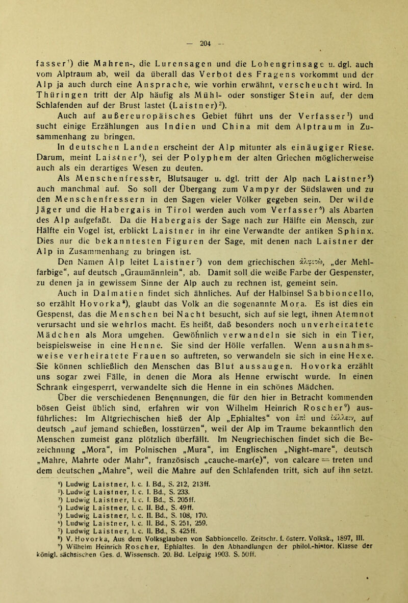 fasser1) die Mahren-, die Lurensagen und die Lobengrinsagc u. dgl. auch vom Alptraum ab, weil da überall das Verbot des Fragens vorkommt und der Alp ja auch durch eine Ansprache, wie vorhin erwähnt, verscheucht wird. In Thüringen tritt der Alp häufig als Mühl- oder sonstiger Stein auf, der dem Schlafenden auf der Brust lastet (Laistner)2). Auch auf außereuropäisches Gebiet führt uns der Verfasser3) und sucht einige Erzählungen aus Indien und China mit dem Alptraum in Zu- sammenhang zu bringen. In deutschen Landen erscheint der Alp mitunter als einäugiger Riese. Darum, meint Laistner3), sei der Polyp hem der alten Griechen möglicherweise auch als ein derartiges Wesen zu deuten. Als Menschenfresser, Blutsauger u. dgl. tritt der Alp nach Laistner5) auch manchmal auf. So soll der Übergang zum Vampyr der Südslawen und zu den Menschenfressern in den Sagen vieler Völker gegeben sein. Der wilde Jäger und die Habergais in Tirol werden auch vom Verfasser6) als Abarten des Alp aufgefaßt. Da die Habergais der Sage nach zur Hälfte ein Mensch, zur Hälfte ein Vogel ist, erblickt Laistner in ihr eine Verwandte der antiken Sphinx. Dies nur die bekanntesten Figuren der Sage, mit denen nach Laistner der Alp in Zusammenhang zu bringen ist. Den Namen Alp leitet Laistner7) von dem griechischen „der Mehl- farbige“, auf deutsch „Graumännlein“, ab. Damit soll die weiße Farbe der Gespenster, zu denen ja in gewissem Sinne der Alp auch zu rechnen ist, gemeint sein. Auch in Dalmatien findet sich ähnliches. Auf der Halbinsel Sabbioncello, so erzählt Hovorka8), glaubt das Volk an die sogenannte Mora. Es ist dies ein Gespenst, das die Menschen bei Nacht besucht, sich auf sie legt, ihnen Atemnot verursacht und sie wehrlos macht. Es heißt, daß besonders noch unverheiratete Mädchen als Mora umgehen. Gewöhnlich verwandeln sie sich in ein Tier, beispielsweise in eine Henne. Sie sind der Hölle verfallen. Wenn ausnahms- weise verheiratete Frauen so auftreten, so verwandeln sie sich in eine Hexe. Sie können schließlich den Menschen das Blut aussaugen. Hovorka erzählt uns sogar zwei Fälle, in denen die Mora als Henne erwischt wurde, ln einen Schrank eingesperrt, verwandelte sich die Henne in ein schönes Mädchen. Über die verschiedenen Benennungen, die für den hier in Betracht kommenden bösen Geist üblich sind, erfahren wir von Wilhelm Heinrich Roscher9) aus- führliches: Im Altgriechischen hieß der Alp „Ephialtes“ von st« und i’ä/Aeiv, auf deutsch „auf jemand schießen, losstürzen“, weil der Alp im Traume bekanntlich den Menschen zumeist ganz plötzlich überfällt. Im Neugriechischen findet sich die Be- zeichnung „Mora“, im Polnischen „Mura“, im Englischen „Night-mare“, deutsch „Mahre, Mährte oder Mahr“, französisch „cauche-mar(e)“, von calcare — treten und dem deutschen „Mahre“, weil die Mahre auf den Schlafenden tritt, sich auf ihn setzt. ') Ludwig Laistner, I. c. I. Bd., S. 212, 213ff. 2) . Ludwig Laistner, 1. c. I. Bd., S. 233. 3) Ludwig Laistner, 1. c. I. Bd., S. 205ff. 4) Ludwig Laistner, 1. c. II. Bd., S. 49ff. 5) Ludwig Laistner, 1. c. II. Bd., S. 108, 170. °) Ludwig Laistner, 1. e. II. Bd., S. 251, 259. 7) Ludwig Laistner, 1. c. II. Bd., S. 425ff. 8) V. Hovorka, Aus dem Volksglauben von Sabbioncello. Zeitschr. f. österr. Volksk., 1897, III. ) Wilhelm Heinrich Roscher, Ephialtes. In den Abhandlungen der philol.-histor. Klasse der königl. sächsischen Ges. d. Wissensch. 20. Bd. Leipzig 1903. S. 5üff.