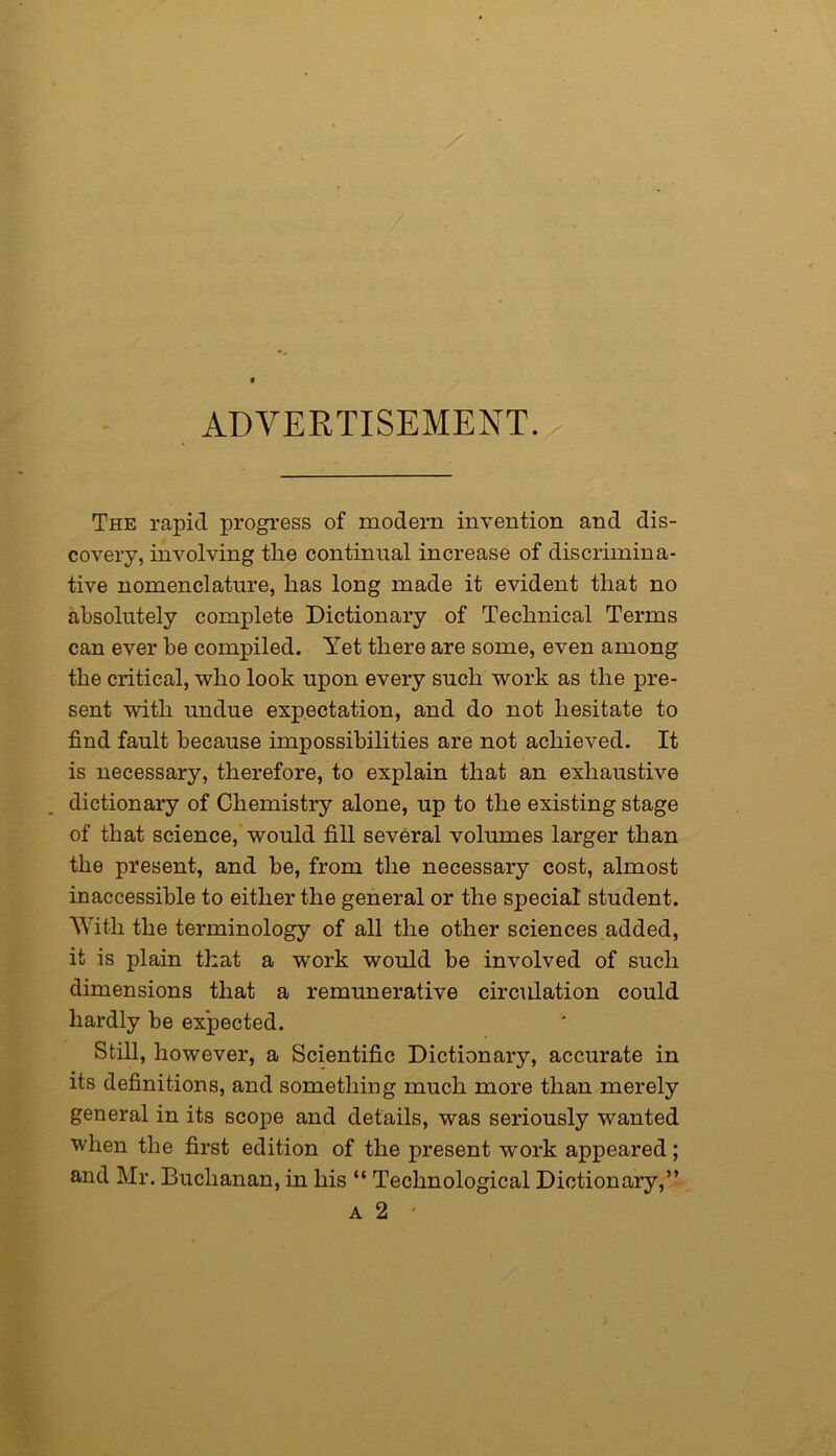 ADVERTISEMENT. The rapid progress of modern invention and dis- covery, involving tlie continual increase of discrimina- tive nomenclature, lias long made it evident that no absolutely complete Dictionary of Technical Terms can ever be compiled. Yet there are some, even among the critical, who look upon every such work as the pre- sent with undue expectation, and do not hesitate to find fault because impossibilities are not achieved. It is necessary, therefore, to explain that an exhaustive dictionary of Chemistry alone, up to the existing stage of that science, would fill several volumes larger than the present, and be, from the necessary cost, almost inaccessible to either the general or the special student. With the terminology of all the other sciences added, it is plain that a work would be involved of such dimensions that a remunerative circulation could hardly be expected. Still, however, a Scientific Dictionary, accurate in its definitions, and something much more than merely general in its scope and details, was seriously wanted when the first edition of the present work appeared; and Mr. Buchanan, in his “ Technological Dictionary,” a 2 '