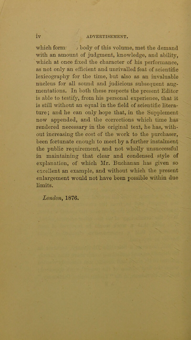 which form' j body of this volume, met the demand with an amount of judgment, knowledge, and ability, which at once fixed the character of his performance, as not only an efficient and unrivalled feat of scientific lexicography for the time, hut also as an invaluable nucleus for all sound and judicious subsequent aug- mentations. In both these respects the present Editor is able to testify, from his personal experience, that it is still without an equal in the field of scientific litera- ture ; and he can only hope that, in the Supplement now appended, and the corrections which time has rendered necessary in the original text, he has, with- out increasing the cost of the work to the purchaser, been fortunate enough to meet by a further instalment the public requirement, and not wholly unsuccessful in maintaining that clear and condensed style of explanation, of which Mr. Buchanan has given so excellent an example, and without which the present enlargement would not have been possible within due limits. London, 1876.