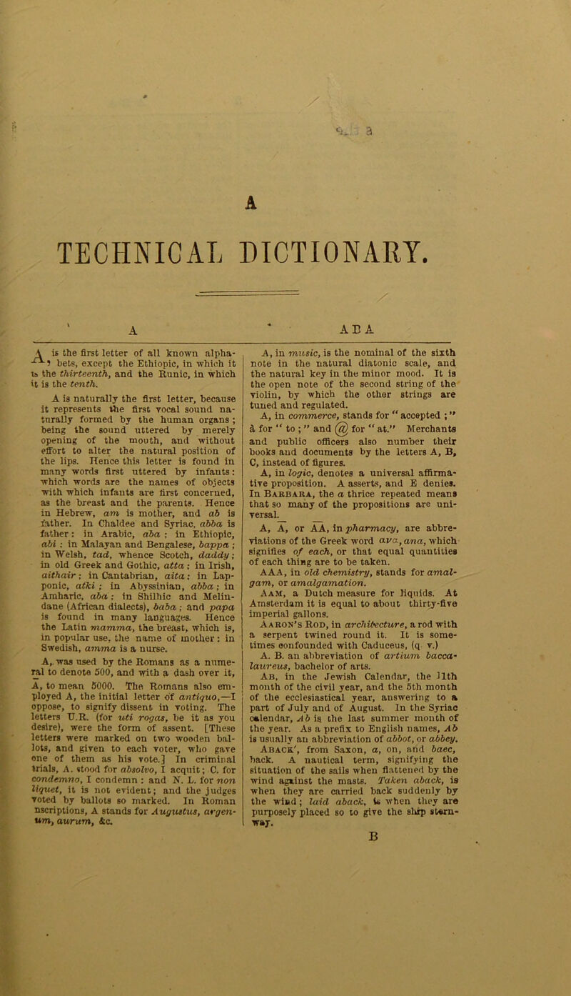 ci_ 3 A TECHNICAL DICTIONARY. A is the first letter of all known alpha- -ri-? bets, except the Ethiopic, in which it is the thirteenth, and the Runic, in which it is the tenth. A is naturally the first letter, because it represents the first vocal sound na- turally formed by the human organs ; being the sound uttered by merely opening of the mouth, and without effort to alter the natural position of the lips. Hence this letter is found in many words first uttered by infants: which words are the names of objects with which infants are first concerned, as the breast and the parents. Hence in Hebrew, am is mother, and ad is father. In Chaldee and Syriac, abba is father: in Arabic, aba ; in Ethiopic, abi : in Malayan and Bengalese, bappa ; in Welsh, tad, whence Scotch, daddy; in old Greek and Gothic, atta ; in Irish, aithair; in Cantabrian, aita: in Lap- ponic, atki ; in Abyssinian, abba; in Amharic, abain Shilhie and Melin- dane (African dialects), baba ; and papa is found in many languages. Hence the Latin mamma, the breast, which is, in popular use, the name of mother: in Swedish, amma is a nurse. A,, was used by the Romans as a nume- ral to denote 500, and with a dash over it, A, to mean 5000. The Romans also em- ployed A, the initial letter of antique,—I oppose, to signify dissent in voting. The letters TJ.R. (for uti rogas, be it as you desire), were the form of assent. [These letters were marked on two -wooden bal- lots, and given to each voter, who gave one of them as his vote.] In criminal trials, A. stood for absolvo, I acquit; C. for condemno, I condemn : and N. L. for non liquet, it is not evident; and the judges voted by ballots so marked. In Roman nscriptions, A stands for Augustus, argon- um, aur um, & c. ABA A, in music, is the nominal of the sixth note in the natural diatonic scale, and the natural key in the minor mood. It is the open note of the second string of the violin, by which the other strings are tuned and regulated. A, in commerce, stands for “ accepted ; ” a for “ to ; ” and @ for “ at.” Merchants and public officers also number their books and documents by the letters A, B, C, instead of figures. A, in logic, denotes a universal affirma- tive proposition. A asserts, and E denies. In Barbara, the a thrice repeated means that so many of the propositions are uni- versal. A, A, or AA, in pharmacy, are abbre- viations of the Greek word ava, ana, which signifies of each, or that equal quantities of each thing are to be taken. AAA, in old chemistry, stands for amal- gam, or amalgamation. Aam, a Dutch measure for liquids. At Amsterdam it is equal to about thirty-five imperial gallons. Aaron’s Rod, in architecture, a rod with a serpent twined round it. It is some- times confounded with Caduceus, (q v.) A. B. an abbreviation of artium bacca- laureus, bachelor of arts. Ab, in the Jewish Calendar, the llth month of the civil year, and the 5th month of the ecclesiastical year, answering to a part of July and of August. In the Syriac calendar, A b is the last summer month of the year. As a prefix to English names, Ab is usually an abbreviation of abbot, or abbey. Aback.', from Saxon, a, on, and baec, back. A nautical term, signifying the situation of the sails when flattened by the wind against the masts. Taken aback, is when they are carried back suddenly by the wind; laid aback, U when they are purposely placed so to give the ship stern- way. B