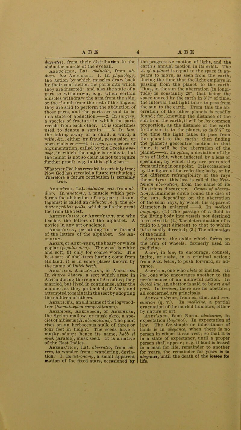 ducentts), from their distribution to the abductor muscle of the eyeball. Abduc'tion, Lat. abductio, from ab- duco. See Abducent. 1. In physiology, the action by which muscles draw back by their contraction the parts into which they are inserted; and also the state of a part so withdrawn, e. g. when certain muscles withdraw the arm from the side, or the thumb from the rest of the fingers, they are said to perform the abduction of those parts, and the parts are said to be in a state of abduction. 2. In surgei~y, a species of fracture in which the parts recede from each other. It is sometimes used to denote a sprain. 3. In law, the taking away of a child, a wmrd, a wife, &c.. either by fraud, persuasion, or open violence. 4. In logic, a species of argumentation, called by the Greeks apa- goge, in which the major is evident; but the minor is not so clear as not to require further proof; e. g. in this syllogism— Whatever God has revealed is certainly true: Now God has revealed a future retribution ; Therefore a future retribution is certainly true. Abduc'tor, Lat. abductor-oris, from ab- duce.. In anatomy, a muscle which per- forms the abduction of any part; its an- tagonist is called an adductor, e. g. the ab- ductor pollicis peclis, which pulls the great toe from the rest. Abeceda'rian, or Abece'dart, one who teaches the letters of the alphabet. A novice in any art or science. Abece'dary, pertaining to or formed of the letters of the alphabet. See Ab- CEDARY. Abele, or.Abet,-tree, the hoary or white poplar (populus alba). The wood is white and soft, fit only for coarse work. The best sort of abel-trees having come from Holland, it is in some places known by the name of Dutch beech. Abel'ians, Abelo'nians, or A'belitzs. In church history, a sect which arose in Africa during the reign of Arcadius; they married, but lived in continence, after the manner, as they pretended, of Abel, and attempted to maintain the sect by adopting the children of others. Abeluce'a, an old name of the logwood- tree (hcematoxylon campechianum). Abelmosk, Abelmosch, or Abelmusk, the Syrian mallow, or musk okro, a spe- cies of hibiscus (If. abelmoschus). The plant rises on an herbaceous stalk of three or four feet in height. The seeds have a musky odour; hence its name, habb cl mxsk (Arabic), musk seed. It is a native of the East Indies. Aberra'tion, Lat. aberratio, from ab- trro, to wander from; wandering, devia- tion. 1. In astronomy, a small apparent ■lotion of the fixed stars, occasioned by the progressive motion of light, and the earth’s annual motion in its orbit. The A. of a planet is equal to the space it ap- pears to move, as seen from the earth, during the time that the light employs in passing from the planet to the earth. Thus, in the sun the aberration (in longi- tude) is constantly 20, that being the space moved by the earth in 8' 7 of time, the interval that light takes to pass from the sun to the earth. From this the ab- erration of the other planets is readily found; for, knowing the distance of the sun from the earth, it will be, by common proportion, as the distance of the earth to the sun is to the planet, so is 8' 7 to the time the light takes to pass from the planet to the earth; then finding the planet’s geocentric motion in that time, it will be the aberration of the planet. 2. In optics, a deviation of the rays of light, when inflected by a lens or speculum, by which they are prevented from uniting in one point. It is occasioned by the figure of the reflecting body, or by the different refrangibility of the rays themselves: this last is called the New- tonian aberration, from the name of its illustrious discoverer. Crotcn of aberra- tion, a luminous circle round the disc of the sun, depending on the aberration of the solar rays, by which his apparent diameter is enlarged. 3. In medical language, (1.) The passage of a fluid in the living body into vessels not destined to receive it; (2.) The determination of a fluid to a part different to that to which it is usually directed; (3.) The alienation of the mind. Abe^asum, the oxide which forms on the iron of wheels: formerly used in medicine. Abet', in law, to encourage, counsel, incite, or assist, in a criminal action; from Sax. betan, to push forward, or ad- vance. Abet'tor, one who abets or incites. In law. one who encourages another to the performance of an unlawful action. In Scotch law, an abettor is said to be art and part. In treason, there are no abettors; all concerned are principals. Abevacua'tion, from ab, dim. and eva- cuation (q. v.). In medicine, a partial evacuation of the morbid humours, either by nature or art. Abey'ance, from Norm, abaizance, in expectation (bayanee). In expectation of law. The fee-simple or inheritance of lands is in abeyance, when there is no person in whom it can vest; so that it is in a state of expectancy, until a proper person shall appear; e. g. if land is leased to a man for life, remainder to another for years, the remainder for years is ia abeyance, until the death of the lessee fo» life.