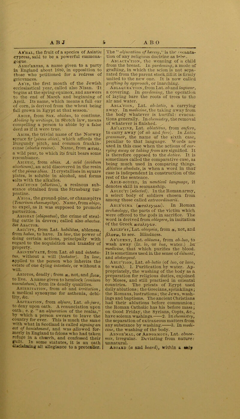 Ab'hal, the fruit of a species of Asiatic cypress, said to be a powerful emrnena- gogue. Aeho'rrers, a name given to a party in England about 1680, in opposition to those who petitioned for a redress of grievances. Ab'ib, the first month of the Jewish ecclesiastical year, called also Nisan. It begins at the spring equinox, and answers to the end of March and beginning of April. Its name, which means a full ear of corn, is derived from the wheat being full grown in Egypt at that season. Abide, from Sax. abidan, to continue. Abiding by writings, in Scotch law, means compelling a person to abide by a false deed as if it were true. Abies, the trivial name of the Norway spruce fir (pinus aides), which affords the Burgundy pitch, and common frankin- cense (abietis resina). Name, from nemo;, a wild pear, to which its fruit bears some resemblance. Abietic, from abies. A. acid (acidum abieticum), an acid discovered in the resin of the pinus abies. It crystallises in square plates, is soluble in alcohol, and forms salts with the alkalies. Abi'etine (abietina), a resinous sub- stance obtained from the Strasburg tur- pentine. A'biga, the ground-pine, or chamnepitys (Teucrium chanuepitys). Name, from abigo, to expel, as it was supposed to promote parturition. Aeigeat (abigeatus), the crime of steal- ing cattle in droves; called also abactus. See Abactor. Abil'ity, from Eat. habilitas, ableness, from habeo, to have. In law, the power of doing certain actions, principally with regard to the acquisition and transfer of property. Abixtes'tate, from Eat. ab and intesta- tus, without a will (testator). In law, applied to the person who inherits the estate of one dying intestate, or without a will. Abiotos, deadly; from as, not, and pioai, to live. A name given to hemlock (conium macidatum), from its deadly qualities. Abirritation, from ab and irritation, a medical synonyme for asthenia, debi- lity, &c. Abjuration, from abjure, I,at. ab-juro, to deny upon oath. A renunciation upon oath; e. g. “ an abjuration of the realm,” by which a person swears to leave the country for ever. This is much the same with what in Scotland is called signing an act of banishment, and was allowed for- merly in England to felons who had taken refuge in a church, and confessed their gaiilt. In some statutes, it is an oath disclaiming all allegiance to a pretender. The “ idjuration of heresy, is the recanta- tion of any religious doctrine as Ablacta'tion, the weaning of a child from the breast. In gardening, a mode of grafting, in which the scion is not sepa- rated from the parent stock till it is firmly united to the new one. It is now cailod grafting by approach, or inarching. Ablaquea'tion, from Lat. ab and laquear, a covering. In gardening, the operation of laying bare the roots of trees to the air and water. Abla'tion, Eat. ab-latio, a- carrying away. In medicine, the taking away from the body whatever is hurtful: evacua- tions generally. In chemistry, the removal of whatever is finished. Ab'lative, Eat. ablativus, from aufero, to carry away (of ab and feru). In Latin grammar, the name of the sixth case, peculiar to that language. Words are used in this ease when the actions of car- rying away or taking from are signified. It is therefore opposed to the dative. It is sometimes called the comparative case, as being much used in comparing things. Ablative absolute, is when a word in that case is independent in construction of the rest of the sentence. Able-bodied, in nautical language, it denotes skill in seamanship. Ablec'ti (selected). In the Roman army, a select body of soldiers chosen from among those called extraordinarii. Able'gima (oLToXiytAOi). In Roman archceology, the parts of the victim which were offered to the gods in sacrifice. The word is derived from ablegere, in imitation of the Greek a.-^oXtyuv. Ablep'sv, Eat. ablepsia, from not, and fihtvco, to see. Blindness. Ab'luent, Eat. abluens, from ab-luo, to wash away (Ir. lo, or lua, water.) In medicine, that which purifies the blood. It is sometimes used in the sense of diluent, and abstergent. Ablu'tion , Eat. ab-lutio (of luo, or lavo, to wash). I. Purification by water. Ap- propriately, the washing of the body as a preparation for religious duties, enjoined by Moses, and still practised in oriental countries. The priests of Egypt used daily ablutions; the Grecians, sprinklings; the Romans, lustrations; the Jews, Avash- ings and baptisms. The ancient Christians had their ablutions before communion; the Roman Catholic has liis before mass; on Good Friday, the Syrians, Copts, &c., have solemn washings. 2. In chemistry, the separation of extraneous matters from any substance by Avashing. 3. In medi- cine, the washing of the body. Abnor'mal, or Abnoioious, Eat. abnor- mis, irregular. Deviating from nature: unnatural. Aboard (o and board), Within a Mdjp