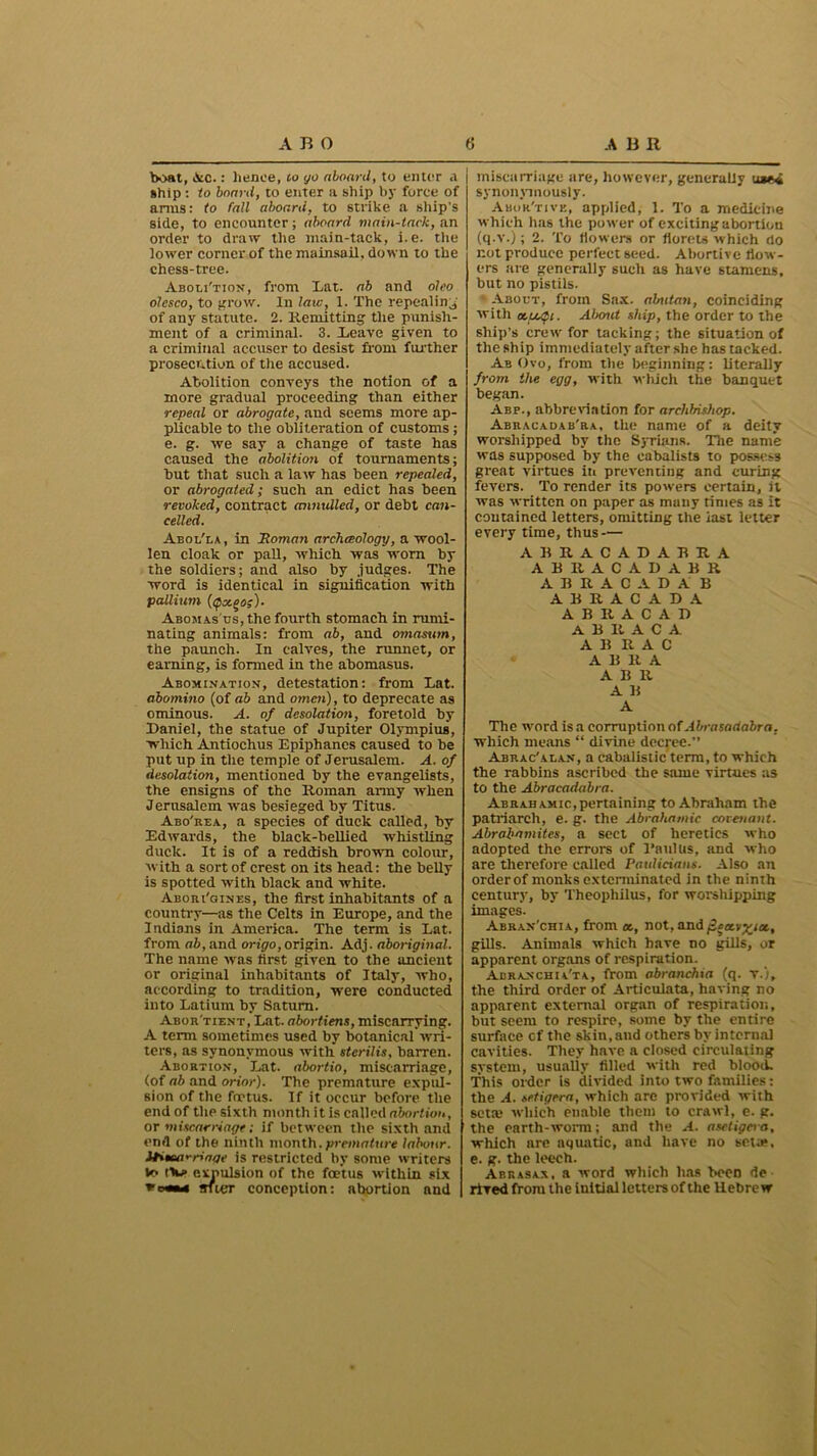 boat, Ac.: lienee, to yo aboard, to enter .a ship : to board, to enter a ship by force of arms: to fall aboard, to strike a ship's side, to encounter; aboard main-tack, an order to draw the main-tack, i.e. the lower corner of the mainsail, down to the chess-tree. Aboli'tion, from Lat. ab and oleo olcsco, to grow. In law, 1. The repealing of any statute. 2. Remitting: the punish- ment of a criminal. 3. Reave given to a criminal accuser to desist from further prosecution of the accused. Abolition conveys the notion of a more gradual proceeding than either repeal or abrogate, and seems more ap- plicable to the obliteration of customs ; e. g. we say a change of taste has caused the abolition of tournaments; hut that such a law has been repealed, or abrogated; such an edict has been revoked, contract mimdled, or debt can- celled. Aboi/la , in Homan archcBology, a wool- len cloak or pall, which was worn by the soldiers; and also by judges. The word is identical in signification with pallium (<px.ooz)- Abomas'us, the fourth stomach in rumi- nating animals: from ab, and omasum, the paunch. In calves, the runnet, or earning, is formed in the abomasus. Abomination, detestation: from Lat. abomino (of ab and omen), to deprecate as ominous. A. of desolation, foretold by Daniel, the statue of Jupiter Olympius, which Antiochus Epiphanes caused to be put up in the temple of Jerusalem. A. of desolation, mentioned by the evangelists, the ensigns of the Roman army when Jerusalem was besieged by Titus. Abo'rea, a species of duck called, by Edwards, the black-bellied whistling duck. It is of a reddish brown colour, with a sort of crest on its head: the belly is spotted with black and white. Aboui'gines, the first inhabitants of a country—as the Celts in Europe, and the Indians in America. The term is Lat. from ab, and origo, origin. Adj. aboriginal. The name was first given to the ancient or original inhabitants of Italy, who, according to tradition, were conducted into Latium by Saturn. Abor'tient, Lat. abortiens, miscarrying. A term sometimes used by botanical wri- ters, as synonymous with sterilis, barren. Abortion, Lat. abortio, miscarriage, (of ab and orior). The premature expul- sion of the fft'tus. If it occur before the end of the sixth month it is called abortion, or miscarriage; if between the sixth and end of the ninth month.premature labour. Himt'-riage is restricted by some writers to rtw> expulsion of the foetus within six vch«m stier conception: abortion and miscarriage are, however, generally used synonymously. Abor'tive, applied, 1. To a medicine which has the power of exciting abortion (q-v.); 2. To flowers or florets which do not produce perfect seed. Abortive flow- ers are generally such as have stamens, but no pistils. About, from Sax. abutan, coinciding with About ship, the order to the ship's crew for tacking; the situation of the ship immediately after she has tacked. Ab Ovo, from the beginning: literally from the egg, with which the banquet began. Aep., abbreviation for archbishop. Abracadab'ra, the name of a deity worshipped by the Syrians. The name was supposed by the cabalists to possess great virtues in preventing and curing fevers. To render its powers certain, it was written on paper as many times as it contained letters, omitting the iast letter every time, thus — ABRACADABRA ABRACADABR ABRACADA B ABRACADA A B It A C A D A B It A C A A B It A C A B It A A B R A B A The word is a corruption of Abrasadabra. which means “ divine decree.” Abrac'alan, a cabalistic term, to which the rabbins ascribed the same virtues as to the Abracadabra. Abrahamic,pertaining to Abraham the patriarch, e. g. the Abrahatnic covenant. Abrabamites, a sect of heretics who adopted the errors of l’anlus, and who are therefore called Paulicians. Also an order of monks exterminated in the ninth century, by Theophilus, for worshipping images. Abran'chia, from ot, not, andjicaLv^iot,, gills. Animals which have do gills, or apparent organs of respiration. Aeranchia'ta, from abranchta (q. v.), the third order of Articulata, having no apparent external organ of respiration, but seem to respire, some by the entire surface of the skin, and others by internal cavities. They have a closed circulating system, usualiy filled with red blood. This order is divided into two families: the A. setigera, which are provided with seta} which enable them to crawl, e. g. the earth-worm; and the A. asetigera, which are aquatic, and have no seta*, e. g. the leech. Abrasax, a word which has been de rived from the initial letters of the Hebrew