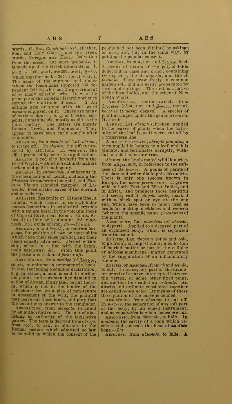 words, Ab, Ben, Ruach-hako-irsh, (Father, Son, and Holy Ghost)^ and the Greek words, 2aiT»;f/as osero HyA.su (salvation from the cross); but more probably, it is made up of the Greek numerals, «=1, |S=2, ? = 100, *=1, s-=200, ss = l, |=--60, which together make 365 : for it was, 1. The name of the supreme god under whom the Basilidians supposed 365 de- pendent deities, who had the government of so many celestial orbs. It was the principle of the Gnostic hierarchy whence sprung the multitude of aons. 2. An antique gem or stone with the word abraxas engraven on it. There are many of various ligures, e. g. of beetles, ser- pents, human heads, mostly as old as the third century. The letters are mostly Homan, Greek, and Phoenician. They appear to have been early sought after as amulets. Aura'sion, from abrado (of Lat. abrado, to scrape off). In physics, the effect pro- duced by attrition. In medicine, the effect produced by corrosive applications. Aeraum, a red. clay brought from the Isle of Wight, with which cabinet-makers darken and polish mahogany. Abraxas, in entomology, a subgenus in the classification of Leach, including the Phalcejsa Grossxdariata (magpie),and Pha- Icena Ulmata (clouded magpie), of La- treille. Feed on the leaves of the currant and gooseberry. Abrczite, Zeagonite or Gismondine, a mineral which occurs in semi-globular masses (sometimes in octahedral crystals with a square base), in the volcanic rocks of Capo di Bove, near Rome. Conts. Si- lica, 4L4 ; lime, 48‘6; alumina, 2'5; mag- nesia, 1-5 ; oxide of iron. 2'5.—Philips. Abreast, (a and breast), in nautical lan- guage, the position of two or more ships which have their sides parallel, and their heads equally advanced. Abreast within ship, means in a line with the beam, main hatchway, &c. From this point the position is reckoned fore or aft. Abridgment, from abridge (of (3q<x.%uz, short), an epitome; a summary of a book. In law, shortening a count or declaration ; e. g. in assize, a man is said to abridge his plaint, and a woman her demand in action of dower, if any land be put there- in, which is not in the tenure of the defendant: for, on a plea of non-tenure in abatement of the writ, the plaintiff may leave out those lands, and pray that the tenant may answer to the remainder. Abrogation, from abrogate, to amiul by an authoritative act. The act of abo- lishing by authority of the legislative power. The term is derived from abrogo, from rogo, to ask, in allusion to the Roman custom which admitted no law to be valid to whieh the consent of the people had not been obtained by asking; or abrogated, but in the same way, by gaining the popular consent. Abko m a, from <*, not, and food. A genus of plants of the polyadelphia dodeeandria class and order; containing two species, the A. augusta, and the A. fastuosa. They grow freely in common garden soil, and are easily propagated by seeds and cuttings. The first is a native of the East Indies, and the other of New South Wales. Abro'tantm, southernwood, from Pgorovov (of «, not, and (Z^oto;, mortal, because it never decays). A species of plant arranged under the genus artemisin. II. shrub. Abrupt, Lat. abruptus, broken; applied to the leaves of plants when the extre- mity of the leaf is, as it were, cut off by a transverse line. Abruptly-pinnate, abrupte-pinnatus, a term .applied in botany to a leaf which is pinnate, and terminates abruptly, with- out an odd leaflet or cirrus. A'brus, the knob-rooted wild liquorice, from ccfi^og, soft, in reference to the soft- ness of its leaves. A genus of plants of the class and order diadelphia decandria. There is only one species known in Europe, the abrus precato'rius. It grows wild in both East and West Indies, and in Africa, and produces those beautiful red seeds, called Angola seeds, marked with a black spot or eye at the one end, which have been so much used as beads for making necklaces and rosaries (whence the specific name precatorius of the plant). Aesce'dent, Lat. abscedens (of abseedo, to depart). Applied to a decayed part of an organised body, which is separated from the sound. Ab'scess. Lat. dbscessus (of ah and cedo, to go front), an imposthume; a collection of morbid matter or pus in the cellular or adipose membrane ; matter generated by the suppuration of an inflammatory tumour. Absciss, or Abscissa, from ab and scindo, to cut. In conics, any part of the diame- ter or axis of a curve, intercepted between the vertex, or some other fixed point, and another line called an ordinate. An absciss and ordinate considered together are called co-ordinates. By means of these the eqtiation of the curve is defined. Abscis'sion, from abscindo to cut off. In surgery, the separation of any soft part of the body, by an edged instrument, and as amputation is when bones are cm. Absco'nsio, from abscondo, to hide. In anatomy, the cavity of a bone which re- ceives and conceals the head of another bone.—Lat. Abzcojjsa. from abeootsdo, to hide. ▲