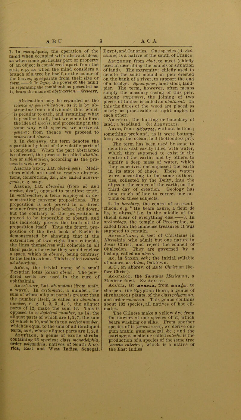 1. Tn metaphysics, the operation of the niimi when occupied with abstract ideas, as when some particular part or property of an object is considered apart from the rest, e. g. as when the mind considers a branch of a tree by itself, or the colour of the leaves, as separate from their size or form 2. In logic, the power ot the mind in separating the combinations presented t* it, bears the name of abstraction.—Stewart. Abstraction may be regarded as the science of generalisation, as it is by ab- stracting from individuals that which is peculiar to each, and retaining what is peculiar to all, that we come to form the idea of species, and proceeding in the same way with species, we arrive at genera; from thence we proceed to orders and classes. 3. In chemistry, the term denotes the separation by heat of the volatile parts of a compound. When the part abstracted is collected, the process is called distilla- tion or sublimation, according as the pro- cess is wet or dry. Abstrin'gent, Lat. abstringens. Medi- cines which are used to resolve obstruc- tions, concretions, Ac., are called abstrin- gents, e. g. soap. Absurd, Lat. absvrdus (from o.h and turdus, deaf), opposed to manifest truth. In mathematics, a term employed in de- monstrating converse propositions. The proposition is not proved in a direct manner from principles before laid down, but the contrary of the proposition is proved to be impossible or absurd, and this indirectly proves the truth of the proposition itself. Thus the fourth pro- position of the first book of Euclid is demonstrated by showing that if the extremities of two right lines coincide, the lines themselves will coincide in all their parts, otherwise they would enclose a space, which is absurd, being contrary to the tenth axiom. This is called reductio ad absurdum. n Ab'scs, the trivial name of a small Egyptian lotus (cassia absus). The pow- dered seeds are used in the cure of ophthalmia. Abun'dant, Lat. ab-unda)is (from unda, a wave). In arithmetic, a number, the sum of whose aliquot parts is greater than the number itself, is called an abundant number, e. g. 1, 2, 3, 4, 6, the aliquot parts of 12, make the sum 1C. This is opposed to a deficient number, as 14, the aliquot parts of which are 1,2,7, the sum of which is 10, and both to a. perfect number, which is equal to the sum of all its aliquot oarts, as 6, whose aliquot parts arc 1,2,3. Abut'ilon, a genus of exotic shrub#, containing 26 species ; class mouadelphia, order polyandria, natives of South Ame- rica, East and West Indies, Senegal, Egypt, and Canaries. One species (A. Avi- cennce) is a native of the south of France Abutment, from abut, to meet (chiefly used in describing the bounds or situation of land). The extremity; chiefly used to denote the solid mound or pier erected on the bank of a river, to support the end of a bridge. Synonymes, land-stool, land- pier. The term, however, often means simply the masonry casing of this pier. Among carpenters, the joining of two pieces of timber is called an abutment. In this the fibres of the wood are placed as nearly as practicable at right angles to each other. Abut'tal, the butting or boundary of land; a headland. See Abbuttaes. Abtss, from otjivcrtros, without bottom ; something profound, as it were bottom- less; e.g. the ocean, hell (bottomless pit). The term has been used by some to denote a vast cavity filled with water, which they supposed to exist in the centre of the earth; and by others, to signify a deep mass of water, which they conceived encompassed the earth in its state of chaos. These waters were, according to the same authori- ties, collected by the Deity, into the abyss in the centre of the earth, on the third day of creation. Geology has done much of late to correct our no- tions on these subjects. 2. In heraldry, the centre of an escut- cheon, e.g. “He bears azure, a fleur de lis, in abyss,” i. e. in the middle of the shield clear of everything else. 3. In archeology, the temple of Proserpine, so called from the immense treasures it was supposed to contain. Abyssin'ians, a sect of Christians in Abyssinia, who admit but one nature in Jesus Christ, and reject the council of Chalcedon. They are governed by a bishop, called an abuna. Ac, in Saxon, oak; the initial syllable of names, as Acton, Oak town. A.C., an abbrev. of Ante Christum (be- fore Christ). Acac'alot, the Tantalus Mexicanus, a Mexican fowl. See Acalot. Aca'cia, Gr. txKoexiot, from ocxm^oi, to sharpen, the Egyptian-thorn, a genus of slirubaeeous plants, of the classpolygamia, and order moncecia. This genus contains about 132 species, all natives of hot cli- mates. The Chinese make a yellotv dye from the flowers of one species of it, which hears washing on silks. From another species of it (acacia vera), we derive our gum arabic, gum Senegal, &e.; and the astringent medicine called catechu is the production of a species of the same tree (acacia catechu), which is a native of the East Indies