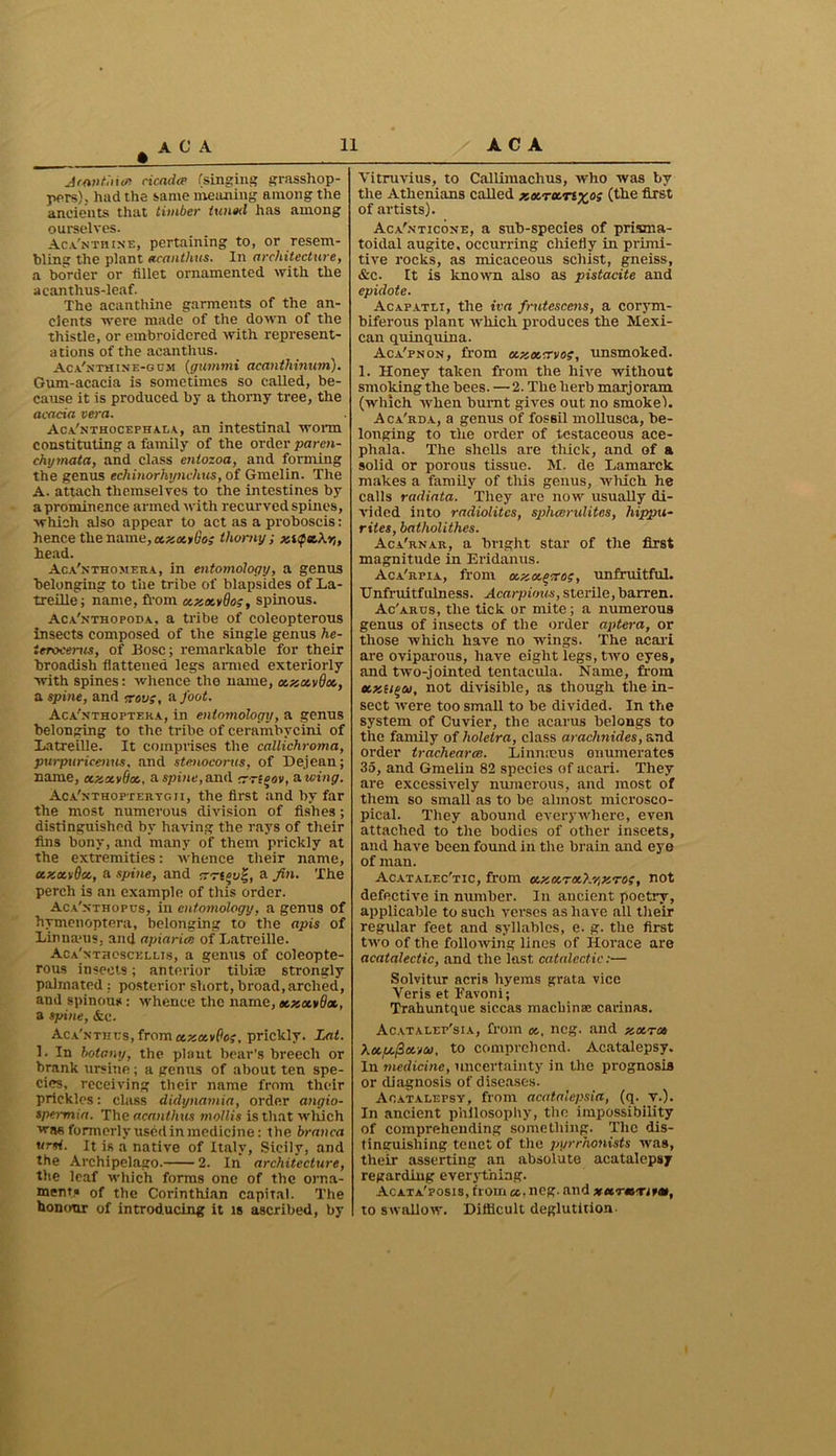 • Acantinw cicada? (singing grasshop- pers), had the same meaning among the ancients that timber tuned has among ourselves. Aca'nthine, pertaining to, or resem- bling the plant acanthus. In architecture, a border or fillet ornamented with the acanthus-leaf. The acanthine garments of the an- cients were made of the down of the thistle, or embroidered with represent- ations of the acanthus. Aca'nthine-g cm (gummi acantliinum). Gum-acacia is sometimes so called, be- cause it is produced by a thorny tree, the acacia vera. Aca'nthocephala, an intestinal worm constituting a family of the order paren- chymata, and class entozoa, and forming the genus echinorhynchus, of Gmelin. The A. attach themselves to the intestines by a prominence armed with recurved spines, which also appear to act as a proboscis: hence the name, xzxy8o; thorny ; znfee,\y„ head. Aca'nthomera, in entomology, a genus belonging to the tribe of blapsides of La- treille; name, from ec.zee.v8oi, spinous. Aca'nthopoda, a tribe of coleopterous insects composed of the single genus he- Urocerus, of Bose; remarkable for their broadish flattened legs armed exteriorly with spines: whence the name, ce.zce.vQtx,, a spine, and crovs, a foot. Aca'.nthoftera, in entomology, a genus belonging to the tribe of cerambycini of Latreille. It comprises the callichroma, pttrpuricenus, and stenoconis, of Dejean; name, cezavtioc., a spine, and erneov, awing. AcA'xTHOPTERYGn, the first and by far the most numerous division of fishes; distinguished by having the rays of their fins bony, and many of them prickly at the extremities: whence their name, ce.za.v8u., a spine, and arrt^o|, a fin. The perch is an example of this order. Aca'xthopcs, in entomology, a genus of hymenoptera, belonging to the apis of Linnams, and apiaries of Latreille. Aca'nthoscellis, a genus of coleopte- rous insects; anterior tibise strongly palmated : posterior short, broad, arched, and spinous: whence the name, etzxvdoc, a spine, &c. AcA,NTJit;s,frornapjai'&j?, prickly. Lat. 1. In botany, the plant bear’s breech or brank ursine; a genus of about ten spe- cies, receiving their name from their prickles: class didynamia, order angio- spermia. The acanthus mollis is that which was formerly used in medicine: the branca ursi. It is a native of Italy, Sicily, and the Archipelago. 2. In architecture, the leaf which forms one of the orna- ment* of the Corinthian capital. The honour of introducing it is ascribed, by Vitruvius, to Callimachus, who was by the Athenians called zxrxrtxos (the first of artists). Aca'.vticone, a sub-species of prisrna- toidal augite, occurring chiefly in primi- tive rocks, as micaceous schist, gneiss, &c. It is known also as pistacite and epidote. Acafatli, the iva frutescens, a corym- biferous plant which produces the Mexi- can quinquina. Aca'pnon, from xzxcrvos, unsmoked. 1. Honey taken from the hive without smoking the bees. —2. The herb marjoram (which when burnt gives out no smoke). Aca'rda, a genus of fossil mollusca, be- longing to the order of testaceous ace- phala. The shells are thick, and of a solid or porous tissue. M. de Lamarck makes a family of this genus, which he calls radiata. They are now usually di- vided into radiolites, spheerulites, hippu- rites, batholithes. Aca'rnar, a bright star of the first magnitude in Eridanus. Aca'kpia, from uzcxpcroi, unfruitful. TJnfruitfulness. Acarpious, sterile,barren. Ac'arus, the tick or mite; a numerous genus of insects of the order aptera, or those which have no wings. The acari are oviparous, have eight legs, two eyes, and two-jointed tentacula. Name, from ec.zti^co, not divisible, as though the in- sect were too small to be divided. In the system of Cuvier, the acarus belongs to the family of holelra, class arachnides, and order trachearce. Li minus enumerates 35, and Gmelin 82 species of acari. They are excessively numerous, and most of them so small as to be almost microsco- pical. They abound everywhere, even attached to the bodies of other inseets, and have been found in the brain and eye of man. Acatalec'tic, from ce.zce,TU.y.vizrroi, not defective in number. In ancient poetry, applicable to such verses as have all their regular feet and syllables, e. g. the first two of the following lines of Horace are acatalectic, and the last catalcctic:— Solvitur acris hyems grata vice Veris et Eavoni; Trahuntque siccas maebinse Carinas. Acatalep'sia, from a., neg. and zce.ru Xx,u.j3xveo, to comprehend. Acatalepsy. In medicine, uncertainty in the prognosis or diagnosis of diseases. Acatalepsy, from acatalcpsia, (q. v.). In ancient philosophy, the impossibility of comprehending something. The dis- tinguishing tenet of the pyrrhonists was, their asserting an absolute acatalepsy regarding everything. Acata'posis, from cc,neg. and xetrm.'um, to swallow. Difficult deglutition-